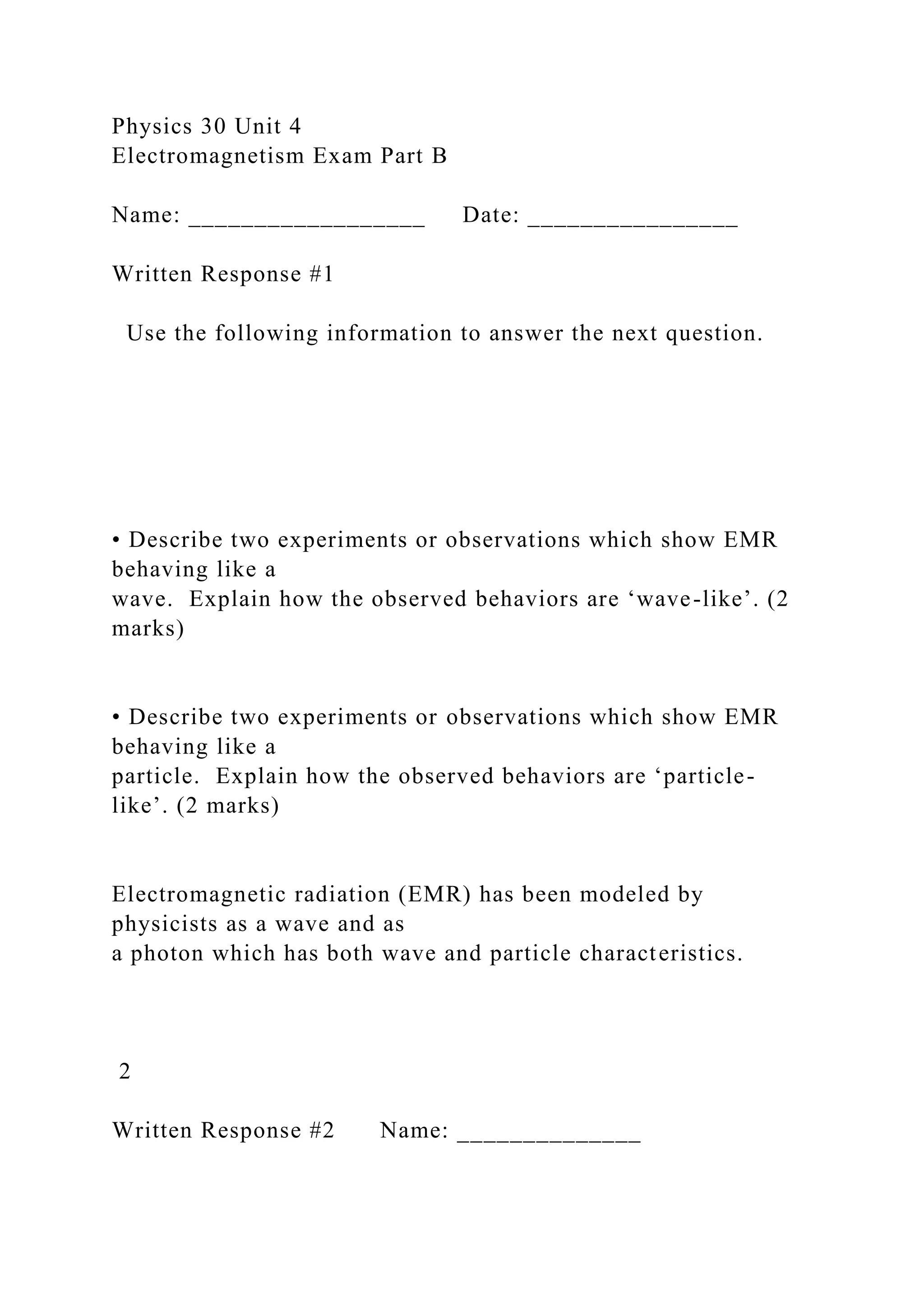 Physics 30 Unit 4
Electromagnetism Exam Part B
Name: __________________ Date: ________________
Written Response #1
Use the following information to answer the next question.
• Describe two experiments or observations which show EMR
behaving like a
wave. Explain how the observed behaviors are ‘wave-like’. (2
marks)
• Describe two experiments or observations which show EMR
behaving like a
particle. Explain how the observed behaviors are ‘particle-
like’. (2 marks)
Electromagnetic radiation (EMR) has been modeled by
physicists as a wave and as
a photon which has both wave and particle characteristics.
2
Written Response #2 Name: ______________
 