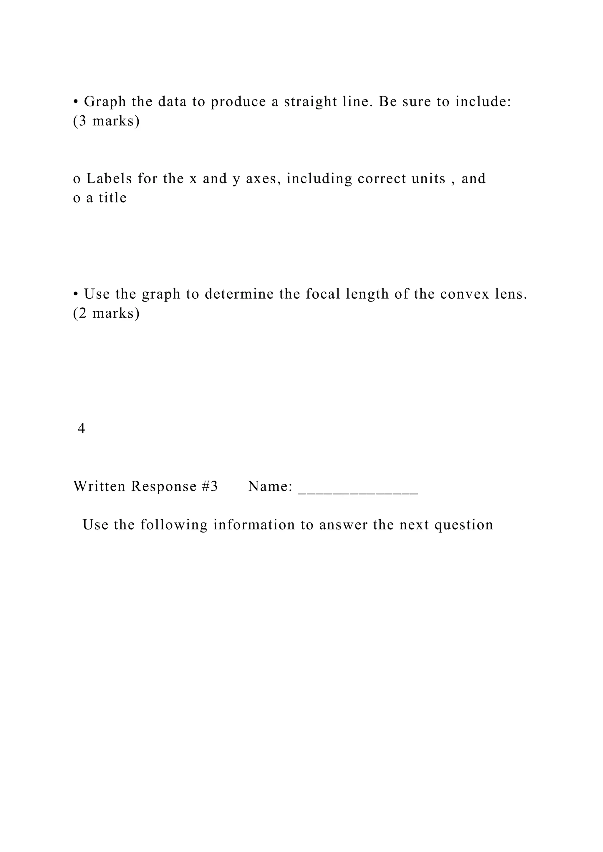 • Graph the data to produce a straight line. Be sure to include:
(3 marks)
o Labels for the x and y axes, including correct units , and
o a title
• Use the graph to determine the focal length of the convex lens.
(2 marks)
4
Written Response #3 Name: ______________
Use the following information to answer the next question
 
