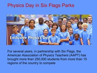 Physics Day in Six Flags Parks  For several years, in partnership with Six Flags, the American Association of Physics Teachers (AAPT) has brought more than 250,000 students from more than 15 regions of the country to compete 