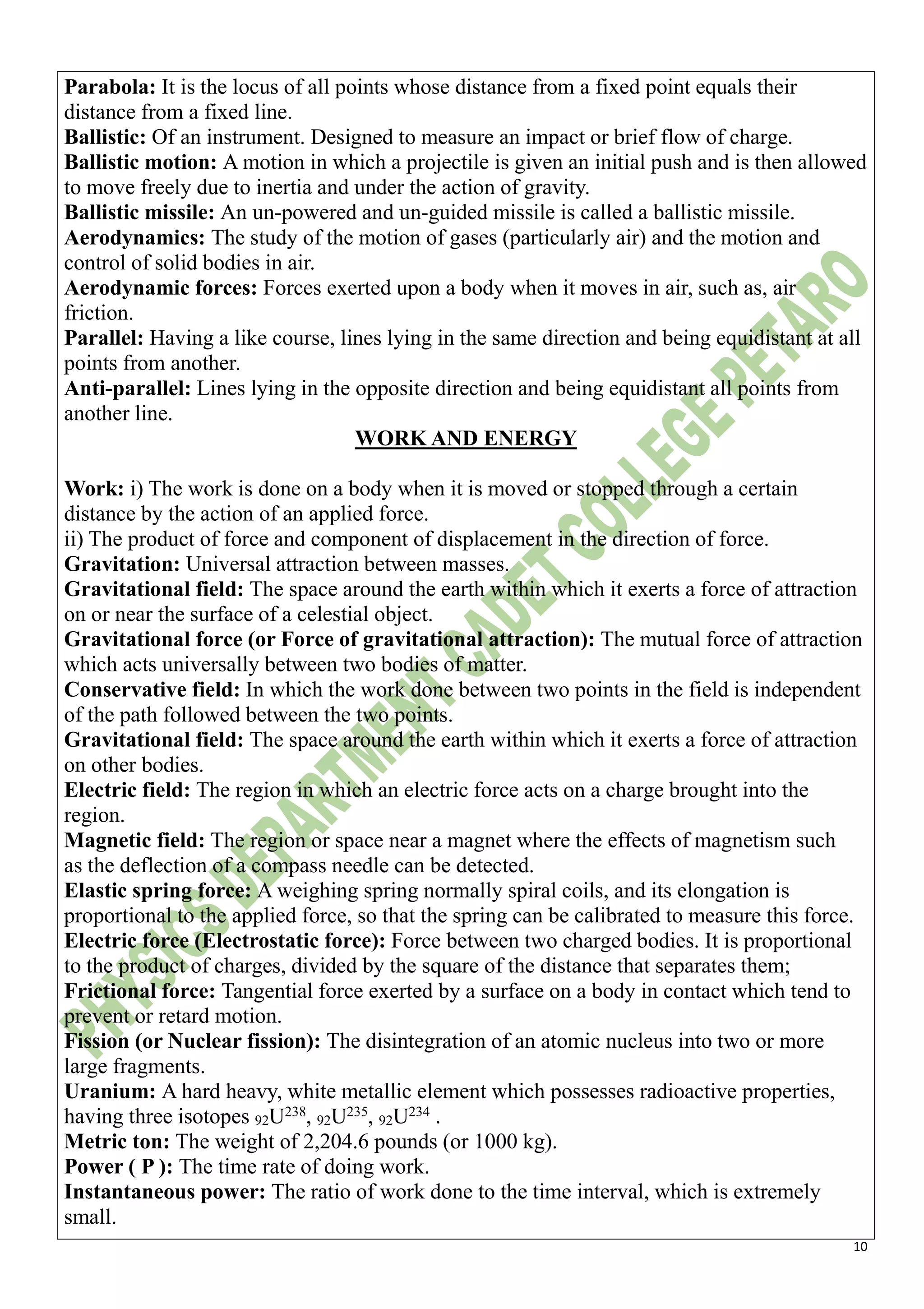 10
Parabola: It is the locus of all points whose distance from a fixed point equals their
distance from a fixed line.
Ballistic: Of an instrument. Designed to measure an impact or brief flow of charge.
Ballistic motion: A motion in which a projectile is given an initial push and is then allowed
to move freely due to inertia and under the action of gravity.
Ballistic missile: An un-powered and un-guided missile is called a ballistic missile.
Aerodynamics: The study of the motion of gases (particularly air) and the motion and
control of solid bodies in air.
Aerodynamic forces: Forces exerted upon a body when it moves in air, such as, air
friction.
Parallel: Having a like course, lines lying in the same direction and being equidistant at all
points from another.
Anti-parallel: Lines lying in the opposite direction and being equidistant all points from
another line.
WORK AND ENERGY
Work: i) The work is done on a body when it is moved or stopped through a certain
distance by the action of an applied force.
ii) The product of force and component of displacement in the direction of force.
Gravitation: Universal attraction between masses.
Gravitational field: The space around the earth within which it exerts a force of attraction
on or near the surface of a celestial object.
Gravitational force (or Force of gravitational attraction): The mutual force of attraction
which acts universally between two bodies of matter.
Conservative field: In which the work done between two points in the field is independent
of the path followed between the two points.
Gravitational field: The space around the earth within which it exerts a force of attraction
on other bodies.
Electric field: The region in which an electric force acts on a charge brought into the
region.
Magnetic field: The region or space near a magnet where the effects of magnetism such
as the deflection of a compass needle can be detected.
Elastic spring force: A weighing spring normally spiral coils, and its elongation is
proportional to the applied force, so that the spring can be calibrated to measure this force.
Electric force (Electrostatic force): Force between two charged bodies. It is proportional
to the product of charges, divided by the square of the distance that separates them;
Frictional force: Tangential force exerted by a surface on a body in contact which tend to
prevent or retard motion.
Fission (or Nuclear fission): The disintegration of an atomic nucleus into two or more
large fragments.
Uranium: A hard heavy, white metallic element which possesses radioactive properties,
having three isotopes 92U238
, 92U235
, 92U234
.
Metric ton: The weight of 2,204.6 pounds (or 1000 kg).
Power ( P ): The time rate of doing work.
Instantaneous power: The ratio of work done to the time interval, which is extremely
small.
 