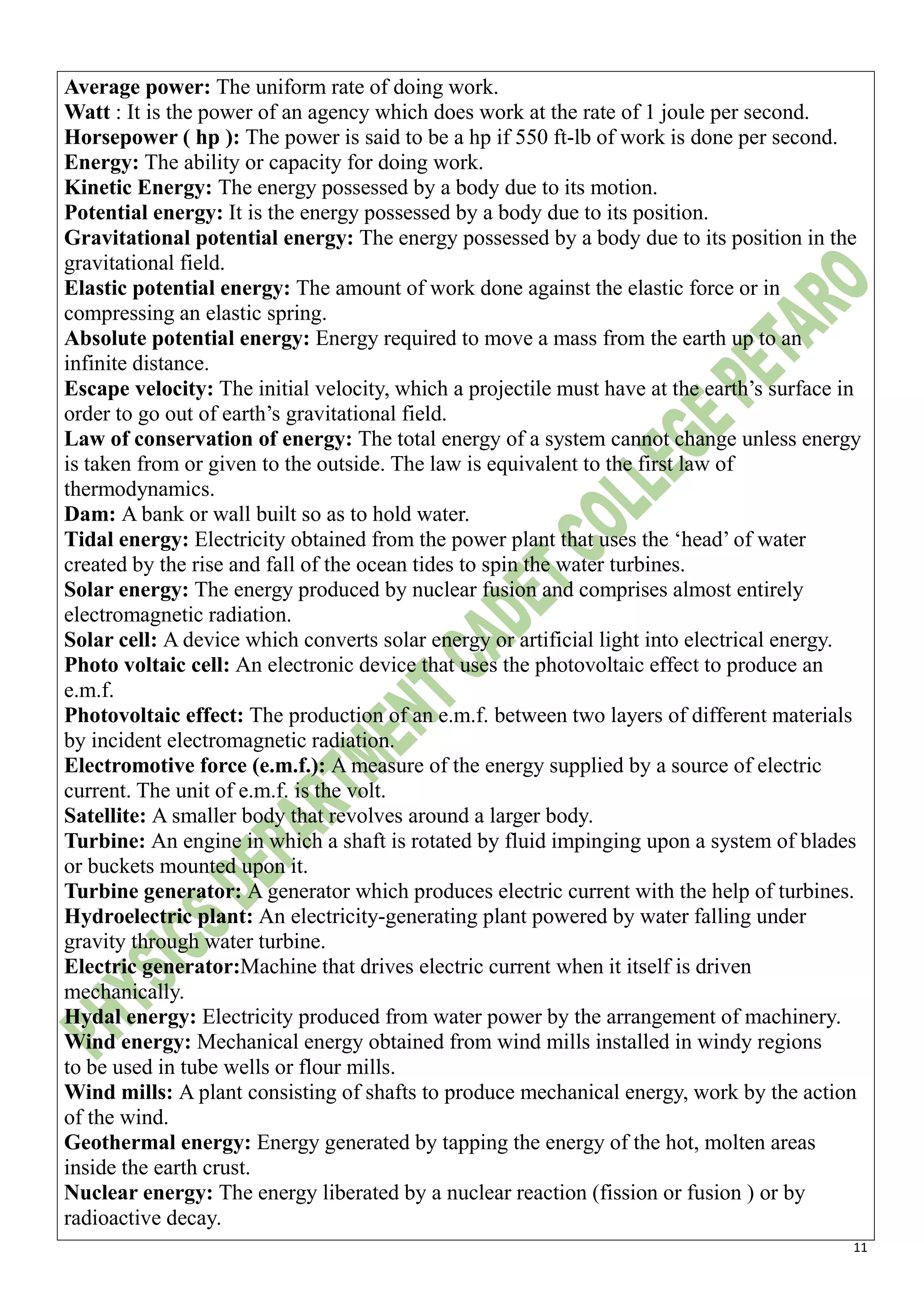 11
Average power: The uniform rate of doing work.
Watt : It is the power of an agency which does work at the rate of 1 joule per second.
Horsepower ( hp ): The power is said to be a hp if 550 ft-lb of work is done per second.
Energy: The ability or capacity for doing work.
Kinetic Energy: The energy possessed by a body due to its motion.
Potential energy: It is the energy possessed by a body due to its position.
Gravitational potential energy: The energy possessed by a body due to its position in the
gravitational field.
Elastic potential energy: The amount of work done against the elastic force or in
compressing an elastic spring.
Absolute potential energy: Energy required to move a mass from the earth up to an
infinite distance.
Escape velocity: The initial velocity, which a projectile must have at the earth’s surface in
order to go out of earth’s gravitational field.
Law of conservation of energy: The total energy of a system cannot change unless energy
is taken from or given to the outside. The law is equivalent to the first law of
thermodynamics.
Dam: A bank or wall built so as to hold water.
Tidal energy: Electricity obtained from the power plant that uses the ‘head’ of water
created by the rise and fall of the ocean tides to spin the water turbines.
Solar energy: The energy produced by nuclear fusion and comprises almost entirely
electromagnetic radiation.
Solar cell: A device which converts solar energy or artificial light into electrical energy.
Photo voltaic cell: An electronic device that uses the photovoltaic effect to produce an
e.m.f.
Photovoltaic effect: The production of an e.m.f. between two layers of different materials
by incident electromagnetic radiation.
Electromotive force (e.m.f.): A measure of the energy supplied by a source of electric
current. The unit of e.m.f. is the volt.
Satellite: A smaller body that revolves around a larger body.
Turbine: An engine in which a shaft is rotated by fluid impinging upon a system of blades
or buckets mounted upon it.
Turbine generator: A generator which produces electric current with the help of turbines.
Hydroelectric plant: An electricity-generating plant powered by water falling under
gravity through water turbine.
Electric generator:Machine that drives electric current when it itself is driven
mechanically.
Hydal energy: Electricity produced from water power by the arrangement of machinery.
Wind energy: Mechanical energy obtained from wind mills installed in windy regions
to be used in tube wells or flour mills.
Wind mills: A plant consisting of shafts to produce mechanical energy, work by the action
of the wind.
Geothermal energy: Energy generated by tapping the energy of the hot, molten areas
inside the earth crust.
Nuclear energy: The energy liberated by a nuclear reaction (fission or fusion ) or by
radioactive decay.
 