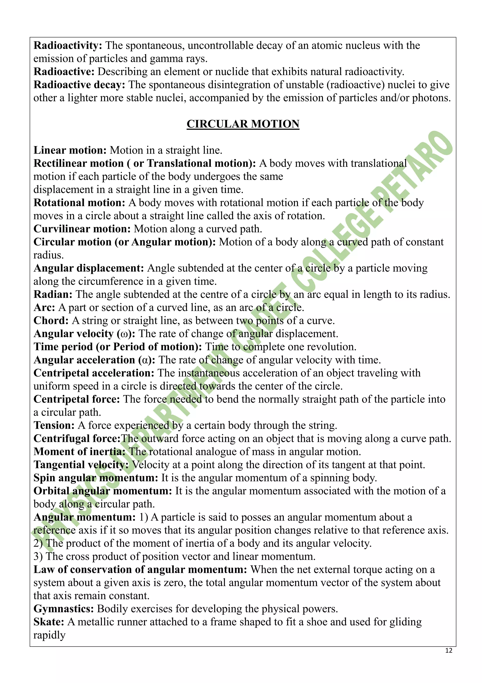12
Radioactivity: The spontaneous, uncontrollable decay of an atomic nucleus with the
emission of particles and gamma rays.
Radioactive: Describing an element or nuclide that exhibits natural radioactivity.
Radioactive decay: The spontaneous disintegration of unstable (radioactive) nuclei to give
other a lighter more stable nuclei, accompanied by the emission of particles and/or photons.
CIRCULAR MOTION
Linear motion: Motion in a straight line.
Rectilinear motion ( or Translational motion): A body moves with translational
motion if each particle of the body undergoes the same
displacement in a straight line in a given time.
Rotational motion: A body moves with rotational motion if each particle of the body
moves in a circle about a straight line called the axis of rotation.
Curvilinear motion: Motion along a curved path.
Circular motion (or Angular motion): Motion of a body along a curved path of constant
radius.
Angular displacement: Angle subtended at the center of a circle by a particle moving
along the circumference in a given time.
Radian: The angle subtended at the centre of a circle by an arc equal in length to its radius.
Arc: A part or section of a curved line, as an arc of a circle.
Chord: A string or straight line, as between two points of a curve.
Angular velocity (ω): The rate of change of angular displacement.
Time period (or Period of motion): Time to complete one revolution.
Angular acceleration (α): The rate of change of angular velocity with time.
Centripetal acceleration: The instantaneous acceleration of an object traveling with
uniform speed in a circle is directed towards the center of the circle.
Centripetal force: The force needed to bend the normally straight path of the particle into
a circular path.
Tension: A force experienced by a certain body through the string.
Centrifugal force:The outward force acting on an object that is moving along a curve path.
Moment of inertia: The rotational analogue of mass in angular motion.
Tangential velocity: Velocity at a point along the direction of its tangent at that point.
Spin angular momentum: It is the angular momentum of a spinning body.
Orbital angular momentum: It is the angular momentum associated with the motion of a
body along a circular path.
Angular momentum: 1) A particle is said to posses an angular momentum about a
reference axis if it so moves that its angular position changes relative to that reference axis.
2) The product of the moment of inertia of a body and its angular velocity.
3) The cross product of position vector and linear momentum.
Law of conservation of angular momentum: When the net external torque acting on a
system about a given axis is zero, the total angular momentum vector of the system about
that axis remain constant.
Gymnastics: Bodily exercises for developing the physical powers.
Skate: A metallic runner attached to a frame shaped to fit a shoe and used for gliding
rapidly
 