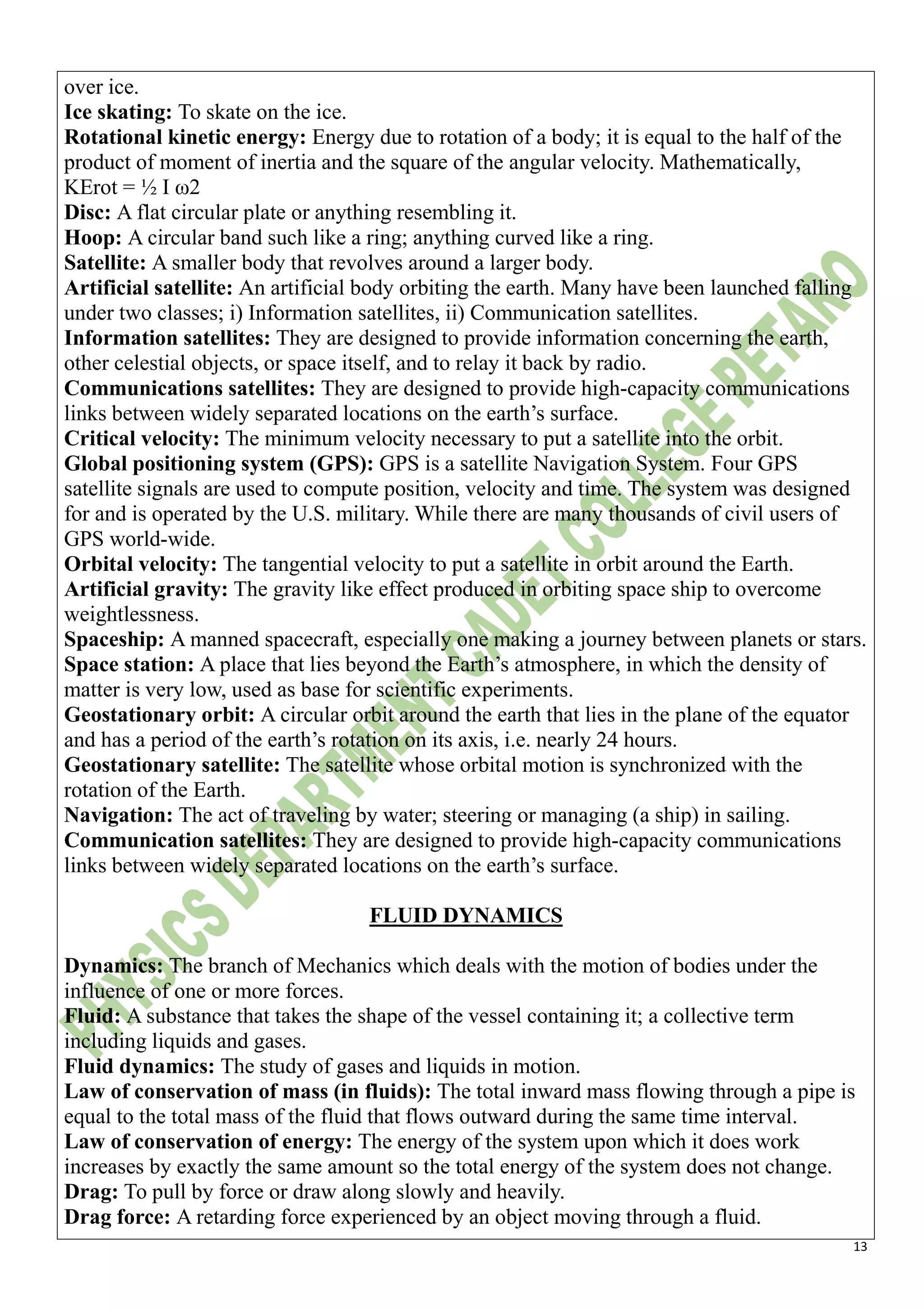 13
over ice.
Ice skating: To skate on the ice.
Rotational kinetic energy: Energy due to rotation of a body; it is equal to the half of the
product of moment of inertia and the square of the angular velocity. Mathematically,
KErot = ½ I ω2
Disc: A flat circular plate or anything resembling it.
Hoop: A circular band such like a ring; anything curved like a ring.
Satellite: A smaller body that revolves around a larger body.
Artificial satellite: An artificial body orbiting the earth. Many have been launched falling
under two classes; i) Information satellites, ii) Communication satellites.
Information satellites: They are designed to provide information concerning the earth,
other celestial objects, or space itself, and to relay it back by radio.
Communications satellites: They are designed to provide high-capacity communications
links between widely separated locations on the earth’s surface.
Critical velocity: The minimum velocity necessary to put a satellite into the orbit.
Global positioning system (GPS): GPS is a satellite Navigation System. Four GPS
satellite signals are used to compute position, velocity and time. The system was designed
for and is operated by the U.S. military. While there are many thousands of civil users of
GPS world-wide.
Orbital velocity: The tangential velocity to put a satellite in orbit around the Earth.
Artificial gravity: The gravity like effect produced in orbiting space ship to overcome
weightlessness.
Spaceship: A manned spacecraft, especially one making a journey between planets or stars.
Space station: A place that lies beyond the Earth’s atmosphere, in which the density of
matter is very low, used as base for scientific experiments.
Geostationary orbit: A circular orbit around the earth that lies in the plane of the equator
and has a period of the earth’s rotation on its axis, i.e. nearly 24 hours.
Geostationary satellite: The satellite whose orbital motion is synchronized with the
rotation of the Earth.
Navigation: The act of traveling by water; steering or managing (a ship) in sailing.
Communication satellites: They are designed to provide high-capacity communications
links between widely separated locations on the earth’s surface.
FLUID DYNAMICS
Dynamics: The branch of Mechanics which deals with the motion of bodies under the
influence of one or more forces.
Fluid: A substance that takes the shape of the vessel containing it; a collective term
including liquids and gases.
Fluid dynamics: The study of gases and liquids in motion.
Law of conservation of mass (in fluids): The total inward mass flowing through a pipe is
equal to the total mass of the fluid that flows outward during the same time interval.
Law of conservation of energy: The energy of the system upon which it does work
increases by exactly the same amount so the total energy of the system does not change.
Drag: To pull by force or draw along slowly and heavily.
Drag force: A retarding force experienced by an object moving through a fluid.
 