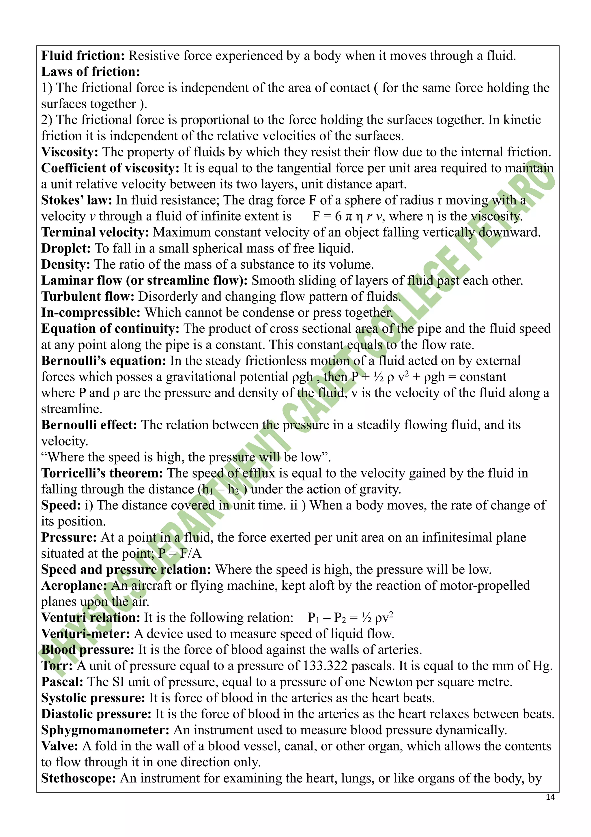 14
Fluid friction: Resistive force experienced by a body when it moves through a fluid.
Laws of friction:
1) The frictional force is independent of the area of contact ( for the same force holding the
surfaces together ).
2) The frictional force is proportional to the force holding the surfaces together. In kinetic
friction it is independent of the relative velocities of the surfaces.
Viscosity: The property of fluids by which they resist their flow due to the internal friction.
Coefficient of viscosity: It is equal to the tangential force per unit area required to maintain
a unit relative velocity between its two layers, unit distance apart.
Stokes’ law: In fluid resistance; The drag force F of a sphere of radius r moving with a
velocity v through a fluid of infinite extent is F = 6 π η r v, where η is the viscosity.
Terminal velocity: Maximum constant velocity of an object falling vertically downward.
Droplet: To fall in a small spherical mass of free liquid.
Density: The ratio of the mass of a substance to its volume.
Laminar flow (or streamline flow): Smooth sliding of layers of fluid past each other.
Turbulent flow: Disorderly and changing flow pattern of fluids.
In-compressible: Which cannot be condense or press together.
Equation of continuity: The product of cross sectional area of the pipe and the fluid speed
at any point along the pipe is a constant. This constant equals to the flow rate.
Bernoulli’s equation: In the steady frictionless motion of a fluid acted on by external
forces which posses a gravitational potential ρgh , then P + ½ ρ v2
+ ρgh = constant
where P and ρ are the pressure and density of the fluid, v is the velocity of the fluid along a
streamline.
Bernoulli effect: The relation between the pressure in a steadily flowing fluid, and its
velocity.
“Where the speed is high, the pressure will be low”.
Torricelli’s theorem: The speed of efflux is equal to the velocity gained by the fluid in
falling through the distance (h1 – h2 ) under the action of gravity.
Speed: i) The distance covered in unit time. ii ) When a body moves, the rate of change of
its position.
Pressure: At a point in a fluid, the force exerted per unit area on an infinitesimal plane
situated at the point; P = F/A
Speed and pressure relation: Where the speed is high, the pressure will be low.
Aeroplane: An aircraft or flying machine, kept aloft by the reaction of motor-propelled
planes upon the air.
Venturi relation: It is the following relation: P1 – P2 = ½ ρv2
Venturi-meter: A device used to measure speed of liquid flow.
Blood pressure: It is the force of blood against the walls of arteries.
Torr: A unit of pressure equal to a pressure of 133.322 pascals. It is equal to the mm of Hg.
Pascal: The SI unit of pressure, equal to a pressure of one Newton per square metre.
Systolic pressure: It is force of blood in the arteries as the heart beats.
Diastolic pressure: It is the force of blood in the arteries as the heart relaxes between beats.
Sphygmomanometer: An instrument used to measure blood pressure dynamically.
Valve: A fold in the wall of a blood vessel, canal, or other organ, which allows the contents
to flow through it in one direction only.
Stethoscope: An instrument for examining the heart, lungs, or like organs of the body, by
 
