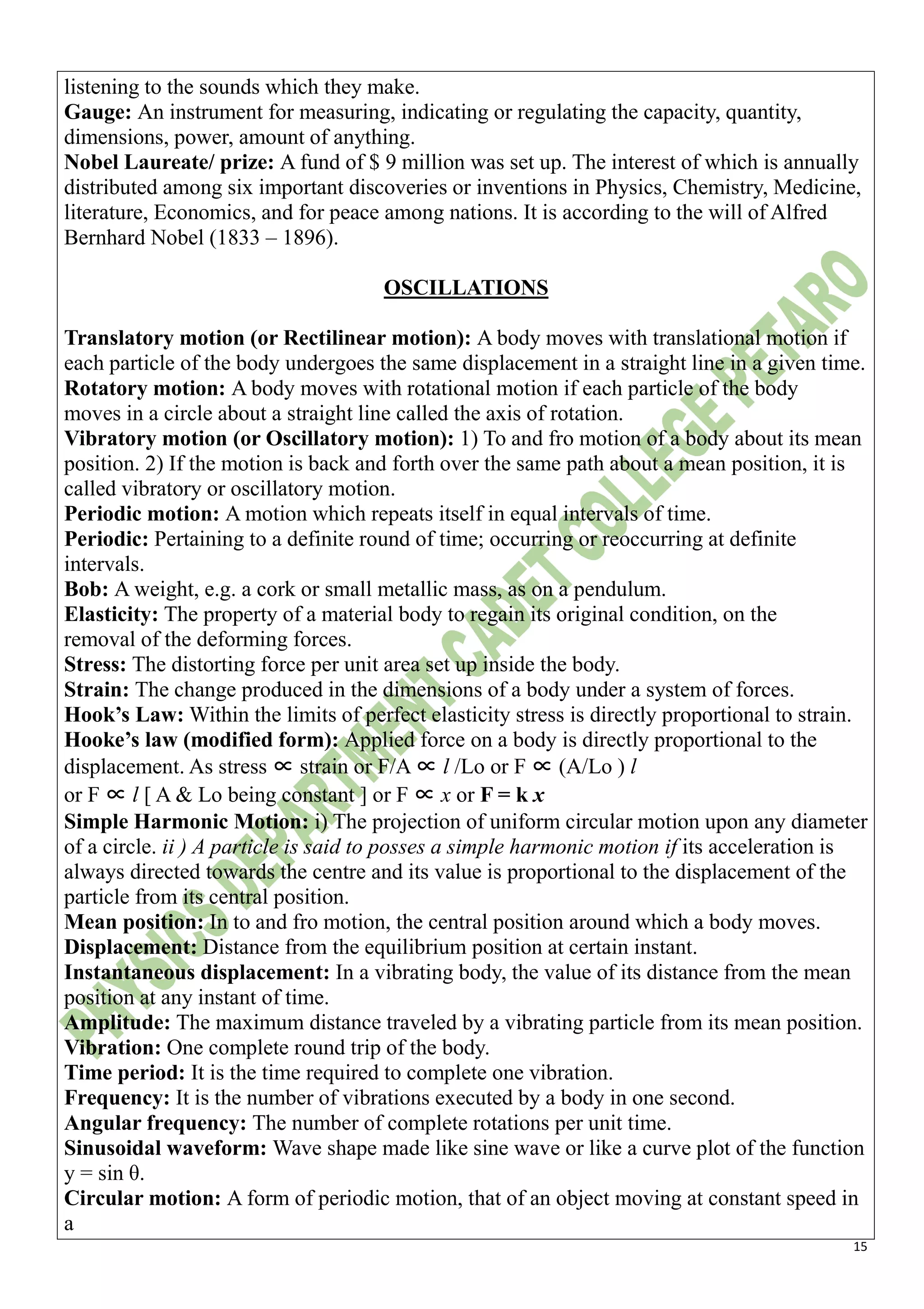 15
listening to the sounds which they make.
Gauge: An instrument for measuring, indicating or regulating the capacity, quantity,
dimensions, power, amount of anything.
Nobel Laureate/ prize: A fund of $ 9 million was set up. The interest of which is annually
distributed among six important discoveries or inventions in Physics, Chemistry, Medicine,
literature, Economics, and for peace among nations. It is according to the will of Alfred
Bernhard Nobel (1833 – 1896).
OSCILLATIONS
Translatory motion (or Rectilinear motion): A body moves with translational motion if
each particle of the body undergoes the same displacement in a straight line in a given time.
Rotatory motion: A body moves with rotational motion if each particle of the body
moves in a circle about a straight line called the axis of rotation.
Vibratory motion (or Oscillatory motion): 1) To and fro motion of a body about its mean
position. 2) If the motion is back and forth over the same path about a mean position, it is
called vibratory or oscillatory motion.
Periodic motion: A motion which repeats itself in equal intervals of time.
Periodic: Pertaining to a definite round of time; occurring or reoccurring at definite
intervals.
Bob: A weight, e.g. a cork or small metallic mass, as on a pendulum.
Elasticity: The property of a material body to regain its original condition, on the
removal of the deforming forces.
Stress: The distorting force per unit area set up inside the body.
Strain: The change produced in the dimensions of a body under a system of forces.
Hook’s Law: Within the limits of perfect elasticity stress is directly proportional to strain.
Hooke’s law (modified form): Applied force on a body is directly proportional to the
displacement. As stress ∝ strain or F/A ∝ l /Lo or F ∝ (A/Lo ) l
or F ∝ l [ A & Lo being constant ] or F ∝ x or F = k x
Simple Harmonic Motion: i) The projection of uniform circular motion upon any diameter
of a circle. ii ) A particle is said to posses a simple harmonic motion if its acceleration is
always directed towards the centre and its value is proportional to the displacement of the
particle from its central position.
Mean position: In to and fro motion, the central position around which a body moves.
Displacement: Distance from the equilibrium position at certain instant.
Instantaneous displacement: In a vibrating body, the value of its distance from the mean
position at any instant of time.
Amplitude: The maximum distance traveled by a vibrating particle from its mean position.
Vibration: One complete round trip of the body.
Time period: It is the time required to complete one vibration.
Frequency: It is the number of vibrations executed by a body in one second.
Angular frequency: The number of complete rotations per unit time.
Sinusoidal waveform: Wave shape made like sine wave or like a curve plot of the function
y = sin θ.
Circular motion: A form of periodic motion, that of an object moving at constant speed in
a
 