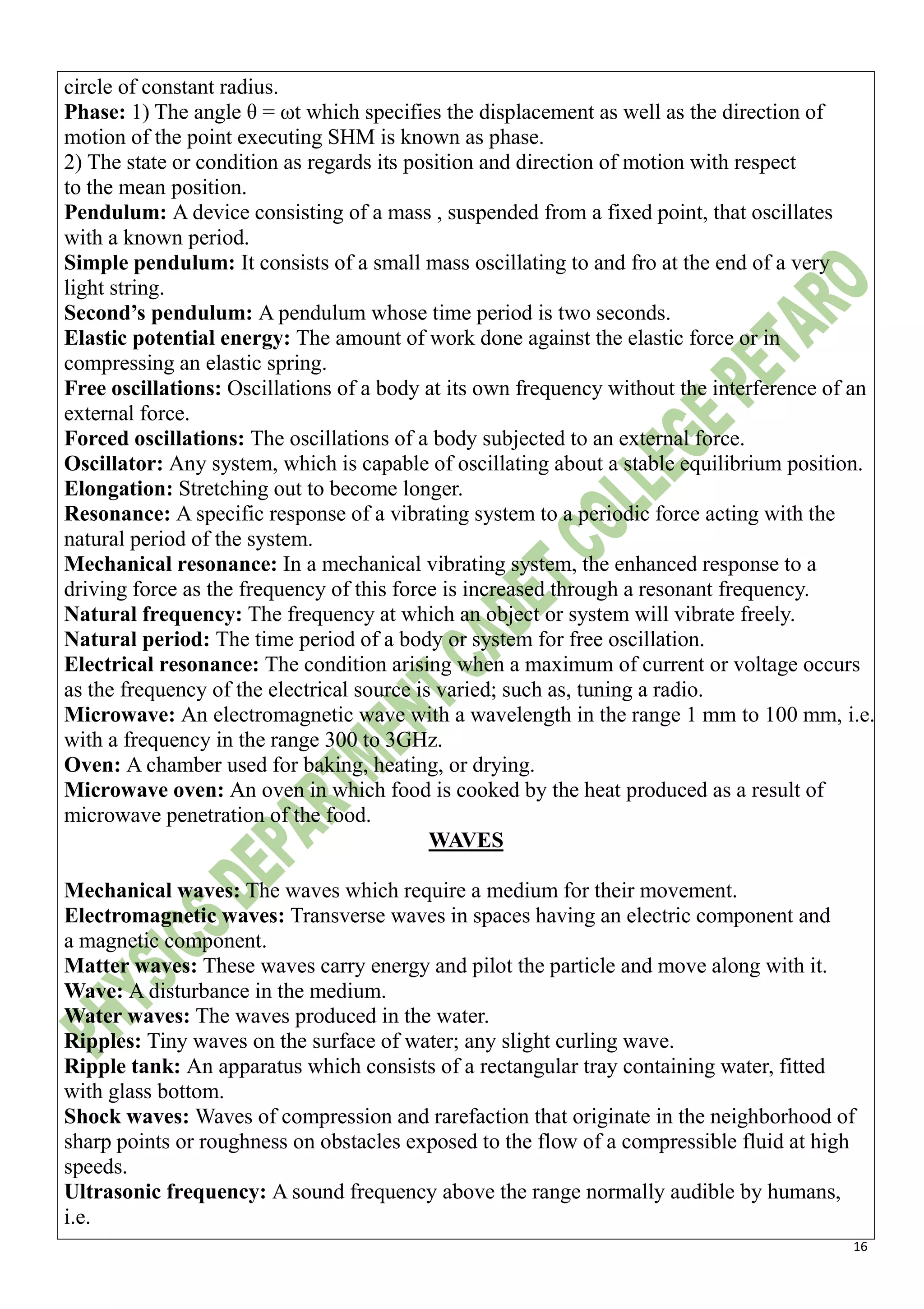 16
circle of constant radius.
Phase: 1) The angle θ = ωt which specifies the displacement as well as the direction of
motion of the point executing SHM is known as phase.
2) The state or condition as regards its position and direction of motion with respect
to the mean position.
Pendulum: A device consisting of a mass , suspended from a fixed point, that oscillates
with a known period.
Simple pendulum: It consists of a small mass oscillating to and fro at the end of a very
light string.
Second’s pendulum: A pendulum whose time period is two seconds.
Elastic potential energy: The amount of work done against the elastic force or in
compressing an elastic spring.
Free oscillations: Oscillations of a body at its own frequency without the interference of an
external force.
Forced oscillations: The oscillations of a body subjected to an external force.
Oscillator: Any system, which is capable of oscillating about a stable equilibrium position.
Elongation: Stretching out to become longer.
Resonance: A specific response of a vibrating system to a periodic force acting with the
natural period of the system.
Mechanical resonance: In a mechanical vibrating system, the enhanced response to a
driving force as the frequency of this force is increased through a resonant frequency.
Natural frequency: The frequency at which an object or system will vibrate freely.
Natural period: The time period of a body or system for free oscillation.
Electrical resonance: The condition arising when a maximum of current or voltage occurs
as the frequency of the electrical source is varied; such as, tuning a radio.
Microwave: An electromagnetic wave with a wavelength in the range 1 mm to 100 mm, i.e.
with a frequency in the range 300 to 3GHz.
Oven: A chamber used for baking, heating, or drying.
Microwave oven: An oven in which food is cooked by the heat produced as a result of
microwave penetration of the food.
WAVES
Mechanical waves: The waves which require a medium for their movement.
Electromagnetic waves: Transverse waves in spaces having an electric component and
a magnetic component.
Matter waves: These waves carry energy and pilot the particle and move along with it.
Wave: A disturbance in the medium.
Water waves: The waves produced in the water.
Ripples: Tiny waves on the surface of water; any slight curling wave.
Ripple tank: An apparatus which consists of a rectangular tray containing water, fitted
with glass bottom.
Shock waves: Waves of compression and rarefaction that originate in the neighborhood of
sharp points or roughness on obstacles exposed to the flow of a compressible fluid at high
speeds.
Ultrasonic frequency: A sound frequency above the range normally audible by humans,
i.e.
 
