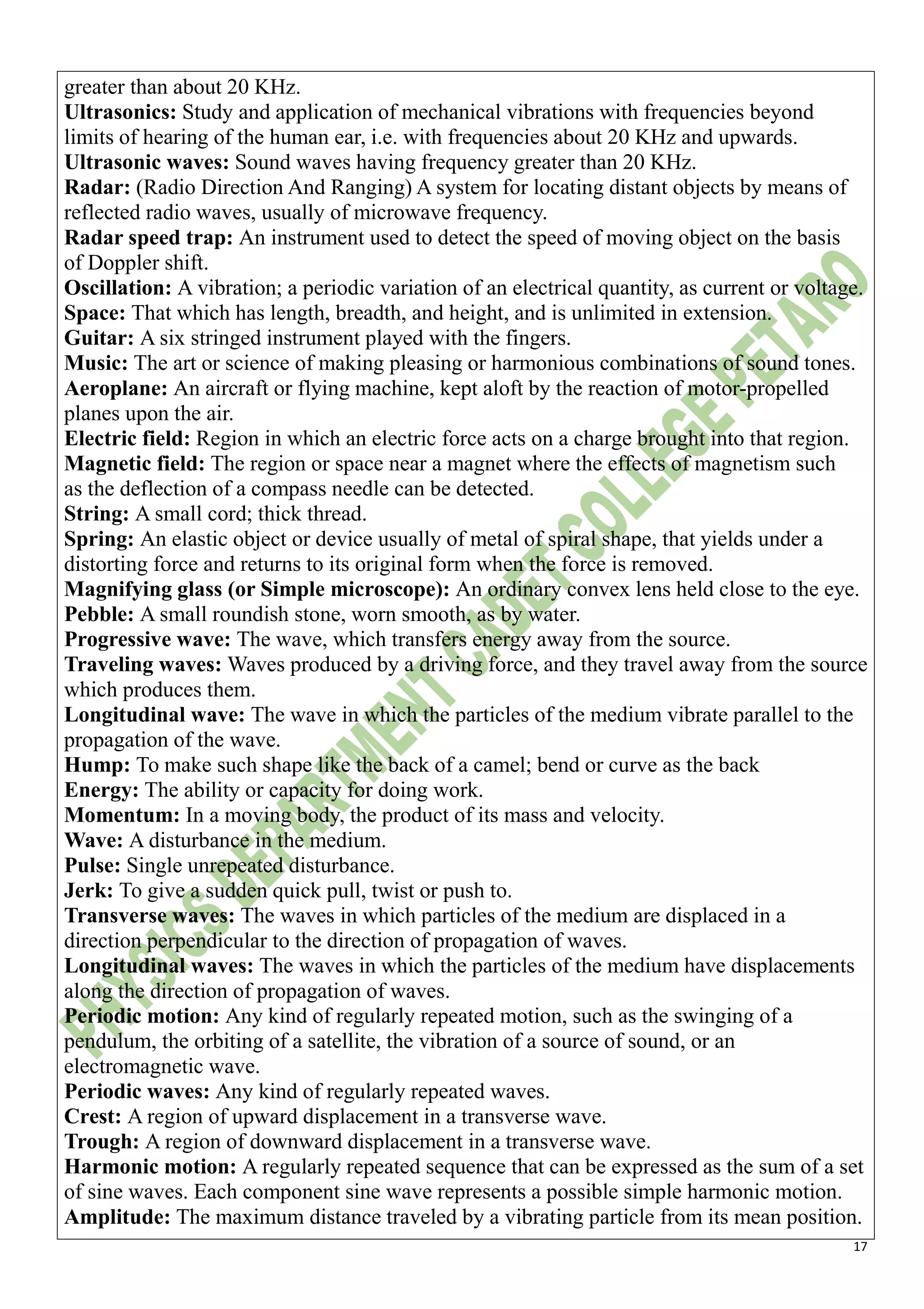 17
greater than about 20 KHz.
Ultrasonics: Study and application of mechanical vibrations with frequencies beyond
limits of hearing of the human ear, i.e. with frequencies about 20 KHz and upwards.
Ultrasonic waves: Sound waves having frequency greater than 20 KHz.
Radar: (Radio Direction And Ranging) A system for locating distant objects by means of
reflected radio waves, usually of microwave frequency.
Radar speed trap: An instrument used to detect the speed of moving object on the basis
of Doppler shift.
Oscillation: A vibration; a periodic variation of an electrical quantity, as current or voltage.
Space: That which has length, breadth, and height, and is unlimited in extension.
Guitar: A six stringed instrument played with the fingers.
Music: The art or science of making pleasing or harmonious combinations of sound tones.
Aeroplane: An aircraft or flying machine, kept aloft by the reaction of motor-propelled
planes upon the air.
Electric field: Region in which an electric force acts on a charge brought into that region.
Magnetic field: The region or space near a magnet where the effects of magnetism such
as the deflection of a compass needle can be detected.
String: A small cord; thick thread.
Spring: An elastic object or device usually of metal of spiral shape, that yields under a
distorting force and returns to its original form when the force is removed.
Magnifying glass (or Simple microscope): An ordinary convex lens held close to the eye.
Pebble: A small roundish stone, worn smooth, as by water.
Progressive wave: The wave, which transfers energy away from the source.
Traveling waves: Waves produced by a driving force, and they travel away from the source
which produces them.
Longitudinal wave: The wave in which the particles of the medium vibrate parallel to the
propagation of the wave.
Hump: To make such shape like the back of a camel; bend or curve as the back
Energy: The ability or capacity for doing work.
Momentum: In a moving body, the product of its mass and velocity.
Wave: A disturbance in the medium.
Pulse: Single unrepeated disturbance.
Jerk: To give a sudden quick pull, twist or push to.
Transverse waves: The waves in which particles of the medium are displaced in a
direction perpendicular to the direction of propagation of waves.
Longitudinal waves: The waves in which the particles of the medium have displacements
along the direction of propagation of waves.
Periodic motion: Any kind of regularly repeated motion, such as the swinging of a
pendulum, the orbiting of a satellite, the vibration of a source of sound, or an
electromagnetic wave.
Periodic waves: Any kind of regularly repeated waves.
Crest: A region of upward displacement in a transverse wave.
Trough: A region of downward displacement in a transverse wave.
Harmonic motion: A regularly repeated sequence that can be expressed as the sum of a set
of sine waves. Each component sine wave represents a possible simple harmonic motion.
Amplitude: The maximum distance traveled by a vibrating particle from its mean position.
 