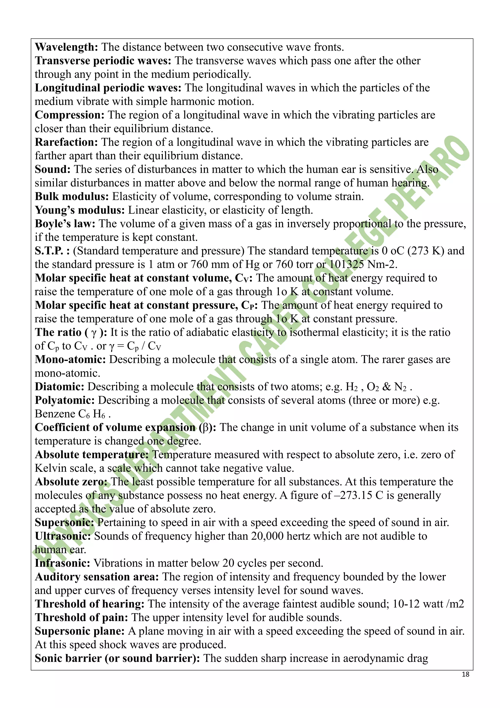 18
Wavelength: The distance between two consecutive wave fronts.
Transverse periodic waves: The transverse waves which pass one after the other
through any point in the medium periodically.
Longitudinal periodic waves: The longitudinal waves in which the particles of the
medium vibrate with simple harmonic motion.
Compression: The region of a longitudinal wave in which the vibrating particles are
closer than their equilibrium distance.
Rarefaction: The region of a longitudinal wave in which the vibrating particles are
farther apart than their equilibrium distance.
Sound: The series of disturbances in matter to which the human ear is sensitive. Also
similar disturbances in matter above and below the normal range of human hearing.
Bulk modulus: Elasticity of volume, corresponding to volume strain.
Young’s modulus: Linear elasticity, or elasticity of length.
Boyle’s law: The volume of a given mass of a gas in inversely proportional to the pressure,
if the temperature is kept constant.
S.T.P. : (Standard temperature and pressure) The standard temperature is 0 oC (273 K) and
the standard pressure is 1 atm or 760 mm of Hg or 760 torr or 101325 Nm-2.
Molar specific heat at constant volume, CV: The amount of heat energy required to
raise the temperature of one mole of a gas through 1o K at constant volume.
Molar specific heat at constant pressure, CP: The amount of heat energy required to
raise the temperature of one mole of a gas through 1o K at constant pressure.
The ratio ( γ ): It is the ratio of adiabatic elasticity to isothermal elasticity; it is the ratio
of Cp to CV . or γ = Cp / CV
Mono-atomic: Describing a molecule that consists of a single atom. The rarer gases are
mono-atomic.
Diatomic: Describing a molecule that consists of two atoms; e.g. H2 , O2 & N2 .
Polyatomic: Describing a molecule that consists of several atoms (three or more) e.g.
Benzene C6 H6 .
Coefficient of volume expansion (β): The change in unit volume of a substance when its
temperature is changed one degree.
Absolute temperature: Temperature measured with respect to absolute zero, i.e. zero of
Kelvin scale, a scale which cannot take negative value.
Absolute zero: The least possible temperature for all substances. At this temperature the
molecules of any substance possess no heat energy. A figure of –273.15 C is generally
accepted as the value of absolute zero.
Supersonic: Pertaining to speed in air with a speed exceeding the speed of sound in air.
Ultrasonic: Sounds of frequency higher than 20,000 hertz which are not audible to
human ear.
Infrasonic: Vibrations in matter below 20 cycles per second.
Auditory sensation area: The region of intensity and frequency bounded by the lower
and upper curves of frequency verses intensity level for sound waves.
Threshold of hearing: The intensity of the average faintest audible sound; 10-12 watt /m2
Threshold of pain: The upper intensity level for audible sounds.
Supersonic plane: A plane moving in air with a speed exceeding the speed of sound in air.
At this speed shock waves are produced.
Sonic barrier (or sound barrier): The sudden sharp increase in aerodynamic drag
 