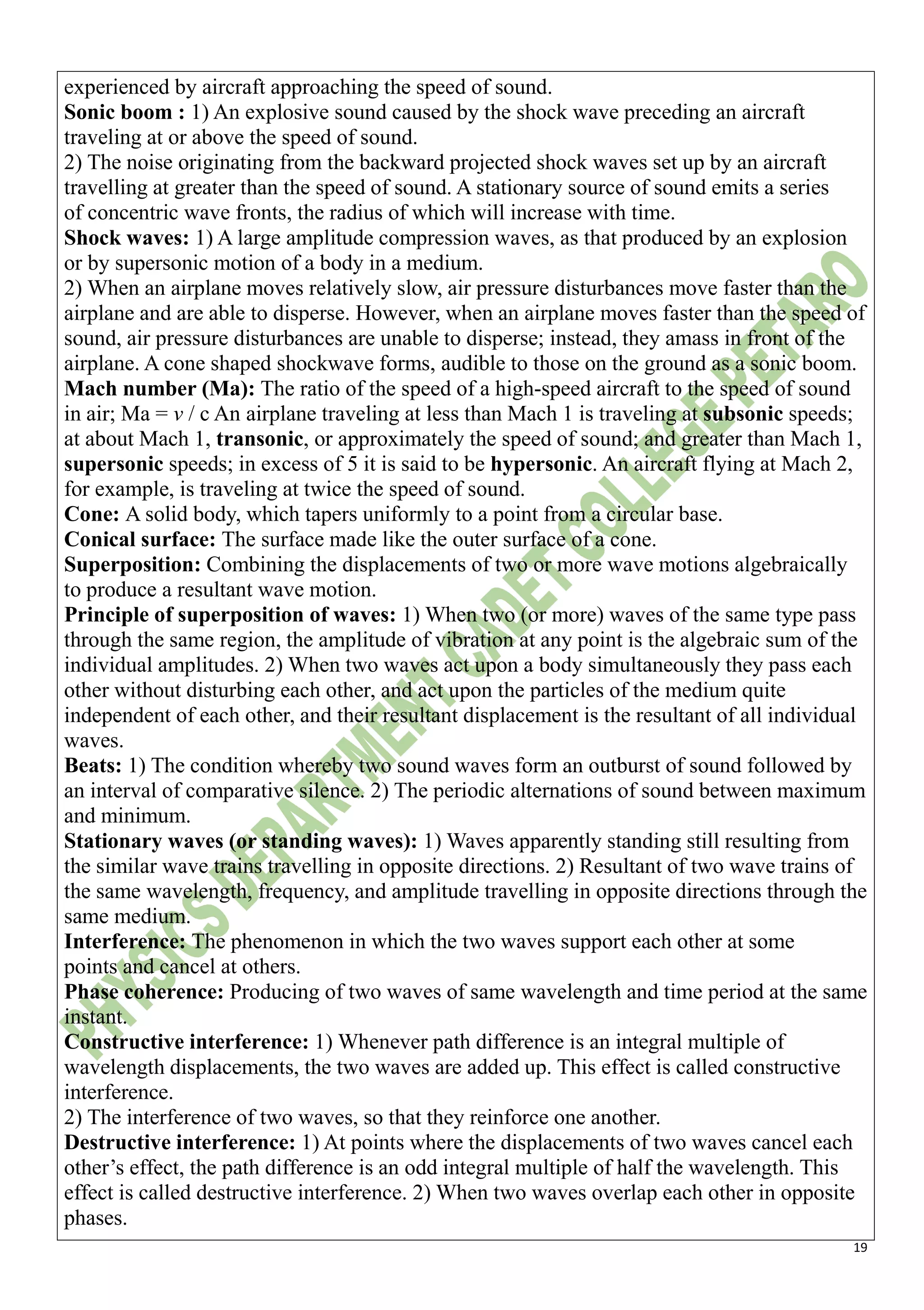 19
experienced by aircraft approaching the speed of sound.
Sonic boom : 1) An explosive sound caused by the shock wave preceding an aircraft
traveling at or above the speed of sound.
2) The noise originating from the backward projected shock waves set up by an aircraft
travelling at greater than the speed of sound. A stationary source of sound emits a series
of concentric wave fronts, the radius of which will increase with time.
Shock waves: 1) A large amplitude compression waves, as that produced by an explosion
or by supersonic motion of a body in a medium.
2) When an airplane moves relatively slow, air pressure disturbances move faster than the
airplane and are able to disperse. However, when an airplane moves faster than the speed of
sound, air pressure disturbances are unable to disperse; instead, they amass in front of the
airplane. A cone shaped shockwave forms, audible to those on the ground as a sonic boom.
Mach number (Ma): The ratio of the speed of a high-speed aircraft to the speed of sound
in air; Ma = v / c An airplane traveling at less than Mach 1 is traveling at subsonic speeds;
at about Mach 1, transonic, or approximately the speed of sound; and greater than Mach 1,
supersonic speeds; in excess of 5 it is said to be hypersonic. An aircraft flying at Mach 2,
for example, is traveling at twice the speed of sound.
Cone: A solid body, which tapers uniformly to a point from a circular base.
Conical surface: The surface made like the outer surface of a cone.
Superposition: Combining the displacements of two or more wave motions algebraically
to produce a resultant wave motion.
Principle of superposition of waves: 1) When two (or more) waves of the same type pass
through the same region, the amplitude of vibration at any point is the algebraic sum of the
individual amplitudes. 2) When two waves act upon a body simultaneously they pass each
other without disturbing each other, and act upon the particles of the medium quite
independent of each other, and their resultant displacement is the resultant of all individual
waves.
Beats: 1) The condition whereby two sound waves form an outburst of sound followed by
an interval of comparative silence. 2) The periodic alternations of sound between maximum
and minimum.
Stationary waves (or standing waves): 1) Waves apparently standing still resulting from
the similar wave trains travelling in opposite directions. 2) Resultant of two wave trains of
the same wavelength, frequency, and amplitude travelling in opposite directions through the
same medium.
Interference: The phenomenon in which the two waves support each other at some
points and cancel at others.
Phase coherence: Producing of two waves of same wavelength and time period at the same
instant.
Constructive interference: 1) Whenever path difference is an integral multiple of
wavelength displacements, the two waves are added up. This effect is called constructive
interference.
2) The interference of two waves, so that they reinforce one another.
Destructive interference: 1) At points where the displacements of two waves cancel each
other’s effect, the path difference is an odd integral multiple of half the wavelength. This
effect is called destructive interference. 2) When two waves overlap each other in opposite
phases.
 