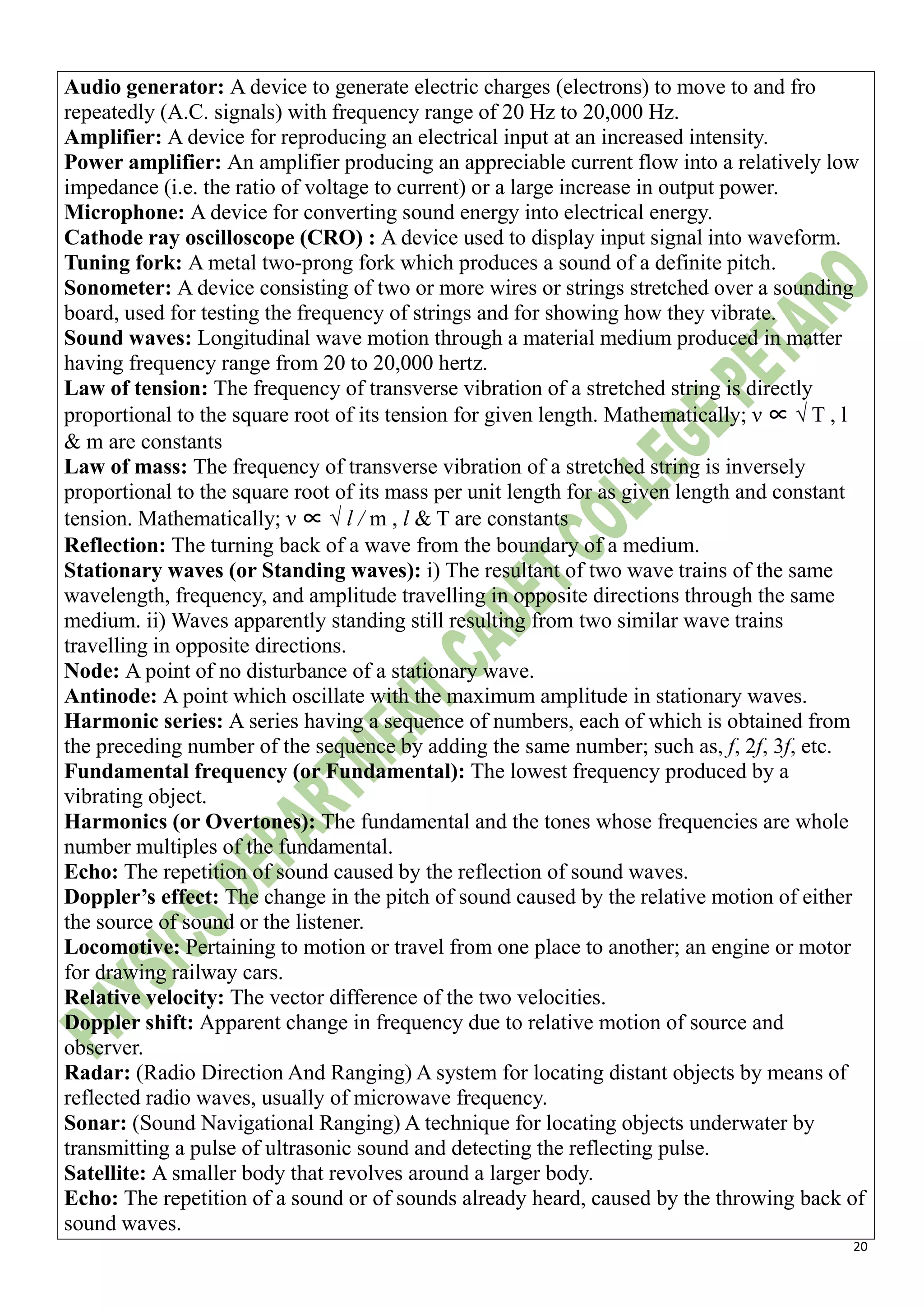 20
Audio generator: A device to generate electric charges (electrons) to move to and fro
repeatedly (A.C. signals) with frequency range of 20 Hz to 20,000 Hz.
Amplifier: A device for reproducing an electrical input at an increased intensity.
Power amplifier: An amplifier producing an appreciable current flow into a relatively low
impedance (i.e. the ratio of voltage to current) or a large increase in output power.
Microphone: A device for converting sound energy into electrical energy.
Cathode ray oscilloscope (CRO) : A device used to display input signal into waveform.
Tuning fork: A metal two-prong fork which produces a sound of a definite pitch.
Sonometer: A device consisting of two or more wires or strings stretched over a sounding
board, used for testing the frequency of strings and for showing how they vibrate.
Sound waves: Longitudinal wave motion through a material medium produced in matter
having frequency range from 20 to 20,000 hertz.
Law of tension: The frequency of transverse vibration of a stretched string is directly
proportional to the square root of its tension for given length. Mathematically; ν ∝ √ T , l
& m are constants
Law of mass: The frequency of transverse vibration of a stretched string is inversely
proportional to the square root of its mass per unit length for as given length and constant
tension. Mathematically; ν ∝ √ l / m , l & T are constants
Reflection: The turning back of a wave from the boundary of a medium.
Stationary waves (or Standing waves): i) The resultant of two wave trains of the same
wavelength, frequency, and amplitude travelling in opposite directions through the same
medium. ii) Waves apparently standing still resulting from two similar wave trains
travelling in opposite directions.
Node: A point of no disturbance of a stationary wave.
Antinode: A point which oscillate with the maximum amplitude in stationary waves.
Harmonic series: A series having a sequence of numbers, each of which is obtained from
the preceding number of the sequence by adding the same number; such as, f, 2f, 3f, etc.
Fundamental frequency (or Fundamental): The lowest frequency produced by a
vibrating object.
Harmonics (or Overtones): The fundamental and the tones whose frequencies are whole
number multiples of the fundamental.
Echo: The repetition of sound caused by the reflection of sound waves.
Doppler’s effect: The change in the pitch of sound caused by the relative motion of either
the source of sound or the listener.
Locomotive: Pertaining to motion or travel from one place to another; an engine or motor
for drawing railway cars.
Relative velocity: The vector difference of the two velocities.
Doppler shift: Apparent change in frequency due to relative motion of source and
observer.
Radar: (Radio Direction And Ranging) A system for locating distant objects by means of
reflected radio waves, usually of microwave frequency.
Sonar: (Sound Navigational Ranging) A technique for locating objects underwater by
transmitting a pulse of ultrasonic sound and detecting the reflecting pulse.
Satellite: A smaller body that revolves around a larger body.
Echo: The repetition of a sound or of sounds already heard, caused by the throwing back of
sound waves.
 