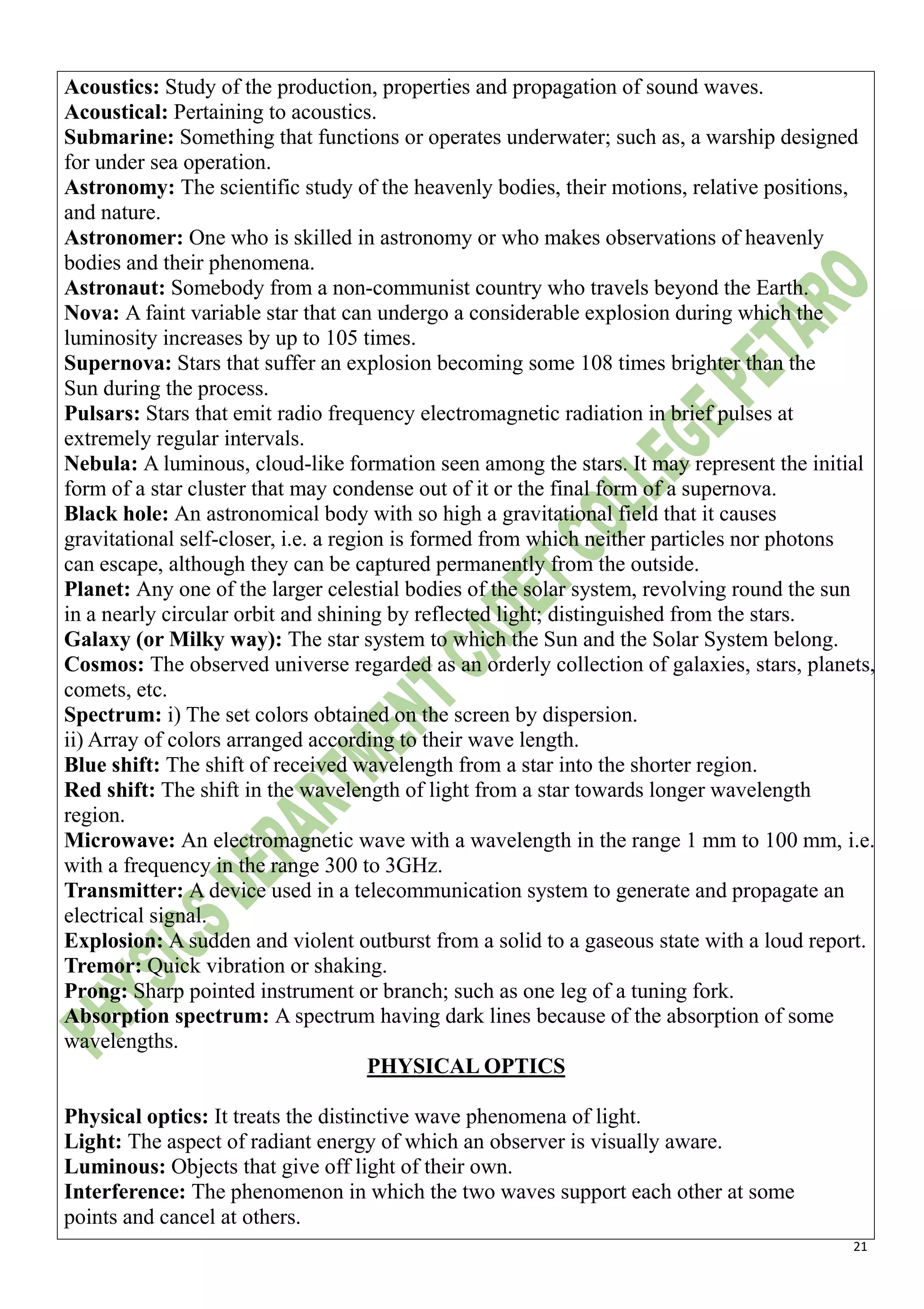 21
Acoustics: Study of the production, properties and propagation of sound waves.
Acoustical: Pertaining to acoustics.
Submarine: Something that functions or operates underwater; such as, a warship designed
for under sea operation.
Astronomy: The scientific study of the heavenly bodies, their motions, relative positions,
and nature.
Astronomer: One who is skilled in astronomy or who makes observations of heavenly
bodies and their phenomena.
Astronaut: Somebody from a non-communist country who travels beyond the Earth.
Nova: A faint variable star that can undergo a considerable explosion during which the
luminosity increases by up to 105 times.
Supernova: Stars that suffer an explosion becoming some 108 times brighter than the
Sun during the process.
Pulsars: Stars that emit radio frequency electromagnetic radiation in brief pulses at
extremely regular intervals.
Nebula: A luminous, cloud-like formation seen among the stars. It may represent the initial
form of a star cluster that may condense out of it or the final form of a supernova.
Black hole: An astronomical body with so high a gravitational field that it causes
gravitational self-closer, i.e. a region is formed from which neither particles nor photons
can escape, although they can be captured permanently from the outside.
Planet: Any one of the larger celestial bodies of the solar system, revolving round the sun
in a nearly circular orbit and shining by reflected light; distinguished from the stars.
Galaxy (or Milky way): The star system to which the Sun and the Solar System belong.
Cosmos: The observed universe regarded as an orderly collection of galaxies, stars, planets,
comets, etc.
Spectrum: i) The set colors obtained on the screen by dispersion.
ii) Array of colors arranged according to their wave length.
Blue shift: The shift of received wavelength from a star into the shorter region.
Red shift: The shift in the wavelength of light from a star towards longer wavelength
region.
Microwave: An electromagnetic wave with a wavelength in the range 1 mm to 100 mm, i.e.
with a frequency in the range 300 to 3GHz.
Transmitter: A device used in a telecommunication system to generate and propagate an
electrical signal.
Explosion: A sudden and violent outburst from a solid to a gaseous state with a loud report.
Tremor: Quick vibration or shaking.
Prong: Sharp pointed instrument or branch; such as one leg of a tuning fork.
Absorption spectrum: A spectrum having dark lines because of the absorption of some
wavelengths.
PHYSICAL OPTICS
Physical optics: It treats the distinctive wave phenomena of light.
Light: The aspect of radiant energy of which an observer is visually aware.
Luminous: Objects that give off light of their own.
Interference: The phenomenon in which the two waves support each other at some
points and cancel at others.
 