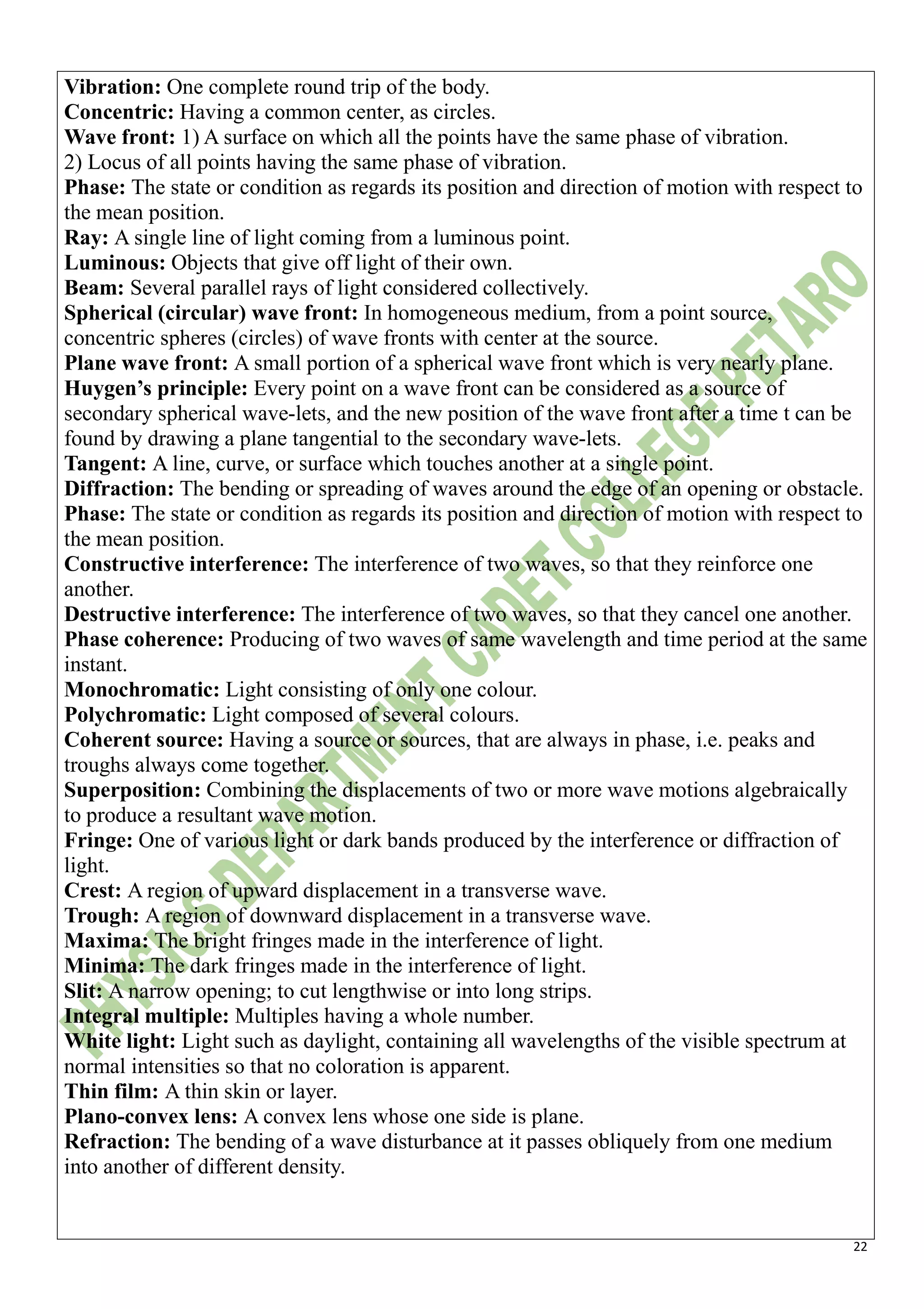 22
Vibration: One complete round trip of the body.
Concentric: Having a common center, as circles.
Wave front: 1) A surface on which all the points have the same phase of vibration.
2) Locus of all points having the same phase of vibration.
Phase: The state or condition as regards its position and direction of motion with respect to
the mean position.
Ray: A single line of light coming from a luminous point.
Luminous: Objects that give off light of their own.
Beam: Several parallel rays of light considered collectively.
Spherical (circular) wave front: In homogeneous medium, from a point source,
concentric spheres (circles) of wave fronts with center at the source.
Plane wave front: A small portion of a spherical wave front which is very nearly plane.
Huygen’s principle: Every point on a wave front can be considered as a source of
secondary spherical wave-lets, and the new position of the wave front after a time t can be
found by drawing a plane tangential to the secondary wave-lets.
Tangent: A line, curve, or surface which touches another at a single point.
Diffraction: The bending or spreading of waves around the edge of an opening or obstacle.
Phase: The state or condition as regards its position and direction of motion with respect to
the mean position.
Constructive interference: The interference of two waves, so that they reinforce one
another.
Destructive interference: The interference of two waves, so that they cancel one another.
Phase coherence: Producing of two waves of same wavelength and time period at the same
instant.
Monochromatic: Light consisting of only one colour.
Polychromatic: Light composed of several colours.
Coherent source: Having a source or sources, that are always in phase, i.e. peaks and
troughs always come together.
Superposition: Combining the displacements of two or more wave motions algebraically
to produce a resultant wave motion.
Fringe: One of various light or dark bands produced by the interference or diffraction of
light.
Crest: A region of upward displacement in a transverse wave.
Trough: A region of downward displacement in a transverse wave.
Maxima: The bright fringes made in the interference of light.
Minima: The dark fringes made in the interference of light.
Slit: A narrow opening; to cut lengthwise or into long strips.
Integral multiple: Multiples having a whole number.
White light: Light such as daylight, containing all wavelengths of the visible spectrum at
normal intensities so that no coloration is apparent.
Thin film: A thin skin or layer.
Plano-convex lens: A convex lens whose one side is plane.
Refraction: The bending of a wave disturbance at it passes obliquely from one medium
into another of different density.
 