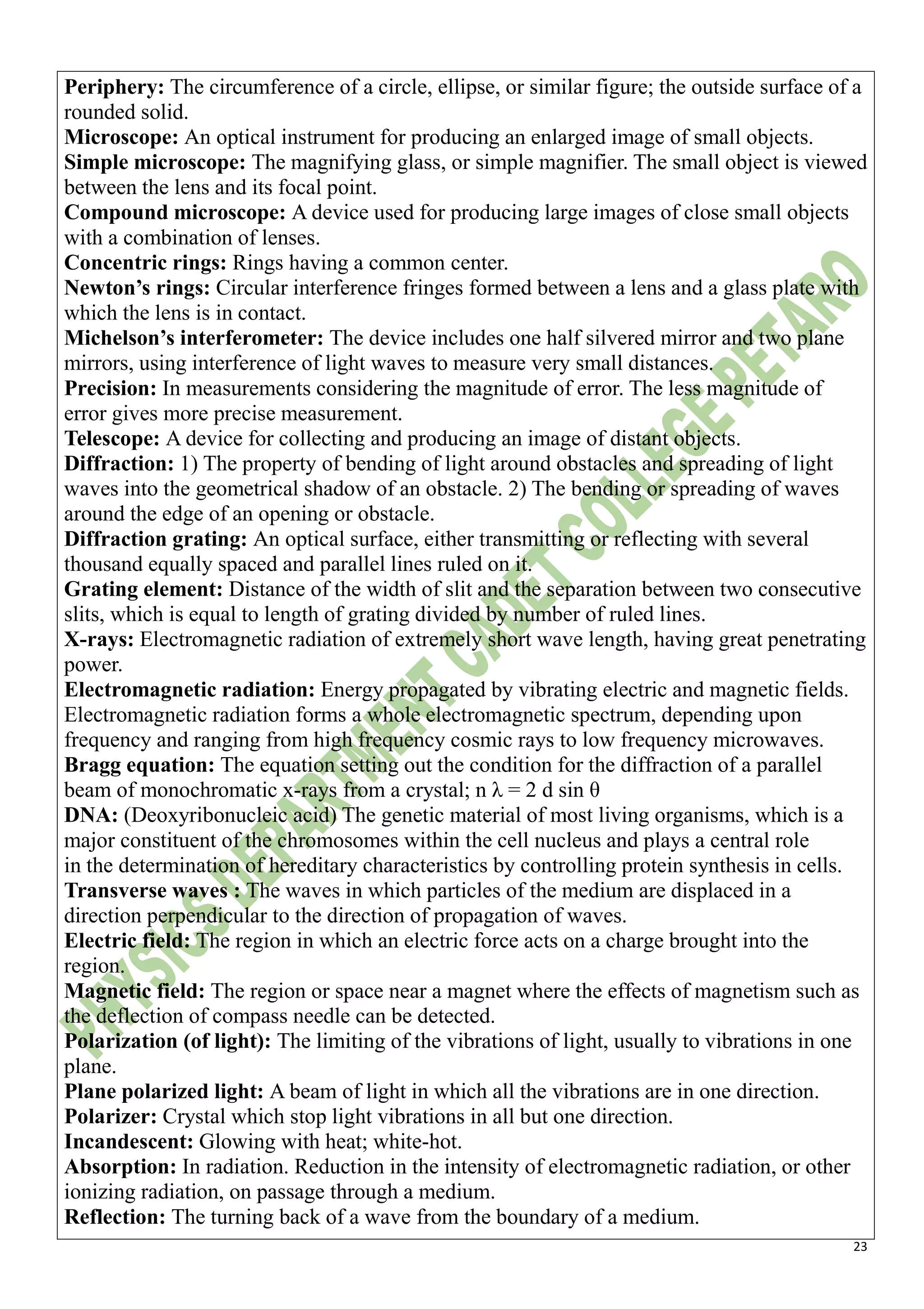 23
Periphery: The circumference of a circle, ellipse, or similar figure; the outside surface of a
rounded solid.
Microscope: An optical instrument for producing an enlarged image of small objects.
Simple microscope: The magnifying glass, or simple magnifier. The small object is viewed
between the lens and its focal point.
Compound microscope: A device used for producing large images of close small objects
with a combination of lenses.
Concentric rings: Rings having a common center.
Newton’s rings: Circular interference fringes formed between a lens and a glass plate with
which the lens is in contact.
Michelson’s interferometer: The device includes one half silvered mirror and two plane
mirrors, using interference of light waves to measure very small distances.
Precision: In measurements considering the magnitude of error. The less magnitude of
error gives more precise measurement.
Telescope: A device for collecting and producing an image of distant objects.
Diffraction: 1) The property of bending of light around obstacles and spreading of light
waves into the geometrical shadow of an obstacle. 2) The bending or spreading of waves
around the edge of an opening or obstacle.
Diffraction grating: An optical surface, either transmitting or reflecting with several
thousand equally spaced and parallel lines ruled on it.
Grating element: Distance of the width of slit and the separation between two consecutive
slits, which is equal to length of grating divided by number of ruled lines.
X-rays: Electromagnetic radiation of extremely short wave length, having great penetrating
power.
Electromagnetic radiation: Energy propagated by vibrating electric and magnetic fields.
Electromagnetic radiation forms a whole electromagnetic spectrum, depending upon
frequency and ranging from high frequency cosmic rays to low frequency microwaves.
Bragg equation: The equation setting out the condition for the diffraction of a parallel
beam of monochromatic x-rays from a crystal; n λ = 2 d sin θ
DNA: (Deoxyribonucleic acid) The genetic material of most living organisms, which is a
major constituent of the chromosomes within the cell nucleus and plays a central role
in the determination of hereditary characteristics by controlling protein synthesis in cells.
Transverse waves : The waves in which particles of the medium are displaced in a
direction perpendicular to the direction of propagation of waves.
Electric field: The region in which an electric force acts on a charge brought into the
region.
Magnetic field: The region or space near a magnet where the effects of magnetism such as
the deflection of compass needle can be detected.
Polarization (of light): The limiting of the vibrations of light, usually to vibrations in one
plane.
Plane polarized light: A beam of light in which all the vibrations are in one direction.
Polarizer: Crystal which stop light vibrations in all but one direction.
Incandescent: Glowing with heat; white-hot.
Absorption: In radiation. Reduction in the intensity of electromagnetic radiation, or other
ionizing radiation, on passage through a medium.
Reflection: The turning back of a wave from the boundary of a medium.
 