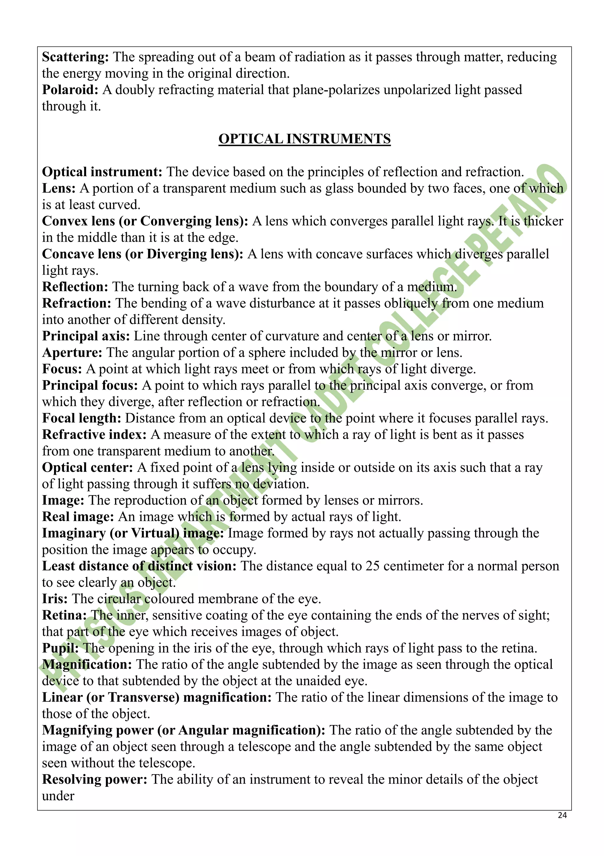 24
Scattering: The spreading out of a beam of radiation as it passes through matter, reducing
the energy moving in the original direction.
Polaroid: A doubly refracting material that plane-polarizes unpolarized light passed
through it.
OPTICAL INSTRUMENTS
Optical instrument: The device based on the principles of reflection and refraction.
Lens: A portion of a transparent medium such as glass bounded by two faces, one of which
is at least curved.
Convex lens (or Converging lens): A lens which converges parallel light rays. It is thicker
in the middle than it is at the edge.
Concave lens (or Diverging lens): A lens with concave surfaces which diverges parallel
light rays.
Reflection: The turning back of a wave from the boundary of a medium.
Refraction: The bending of a wave disturbance at it passes obliquely from one medium
into another of different density.
Principal axis: Line through center of curvature and center of a lens or mirror.
Aperture: The angular portion of a sphere included by the mirror or lens.
Focus: A point at which light rays meet or from which rays of light diverge.
Principal focus: A point to which rays parallel to the principal axis converge, or from
which they diverge, after reflection or refraction.
Focal length: Distance from an optical device to the point where it focuses parallel rays.
Refractive index: A measure of the extent to which a ray of light is bent as it passes
from one transparent medium to another.
Optical center: A fixed point of a lens lying inside or outside on its axis such that a ray
of light passing through it suffers no deviation.
Image: The reproduction of an object formed by lenses or mirrors.
Real image: An image which is formed by actual rays of light.
Imaginary (or Virtual) image: Image formed by rays not actually passing through the
position the image appears to occupy.
Least distance of distinct vision: The distance equal to 25 centimeter for a normal person
to see clearly an object.
Iris: The circular coloured membrane of the eye.
Retina: The inner, sensitive coating of the eye containing the ends of the nerves of sight;
that part of the eye which receives images of object.
Pupil: The opening in the iris of the eye, through which rays of light pass to the retina.
Magnification: The ratio of the angle subtended by the image as seen through the optical
device to that subtended by the object at the unaided eye.
Linear (or Transverse) magnification: The ratio of the linear dimensions of the image to
those of the object.
Magnifying power (or Angular magnification): The ratio of the angle subtended by the
image of an object seen through a telescope and the angle subtended by the same object
seen without the telescope.
Resolving power: The ability of an instrument to reveal the minor details of the object
under
 