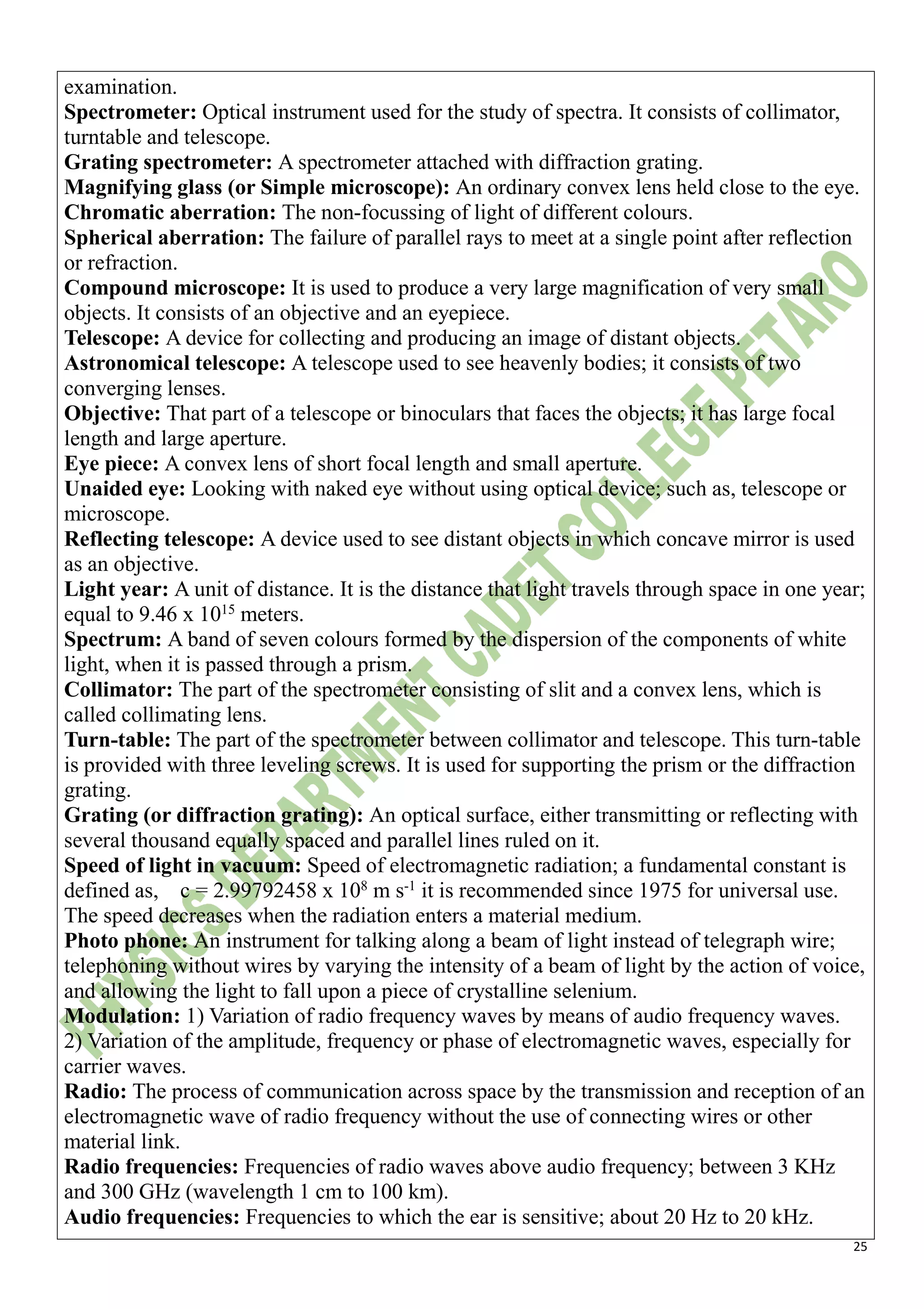 25
examination.
Spectrometer: Optical instrument used for the study of spectra. It consists of collimator,
turntable and telescope.
Grating spectrometer: A spectrometer attached with diffraction grating.
Magnifying glass (or Simple microscope): An ordinary convex lens held close to the eye.
Chromatic aberration: The non-focussing of light of different colours.
Spherical aberration: The failure of parallel rays to meet at a single point after reflection
or refraction.
Compound microscope: It is used to produce a very large magnification of very small
objects. It consists of an objective and an eyepiece.
Telescope: A device for collecting and producing an image of distant objects.
Astronomical telescope: A telescope used to see heavenly bodies; it consists of two
converging lenses.
Objective: That part of a telescope or binoculars that faces the objects; it has large focal
length and large aperture.
Eye piece: A convex lens of short focal length and small aperture.
Unaided eye: Looking with naked eye without using optical device; such as, telescope or
microscope.
Reflecting telescope: A device used to see distant objects in which concave mirror is used
as an objective.
Light year: A unit of distance. It is the distance that light travels through space in one year;
equal to 9.46 x 1015
meters.
Spectrum: A band of seven colours formed by the dispersion of the components of white
light, when it is passed through a prism.
Collimator: The part of the spectrometer consisting of slit and a convex lens, which is
called collimating lens.
Turn-table: The part of the spectrometer between collimator and telescope. This turn-table
is provided with three leveling screws. It is used for supporting the prism or the diffraction
grating.
Grating (or diffraction grating): An optical surface, either transmitting or reflecting with
several thousand equally spaced and parallel lines ruled on it.
Speed of light in vacuum: Speed of electromagnetic radiation; a fundamental constant is
defined as, c = 2.99792458 x 108
m s-1
it is recommended since 1975 for universal use.
The speed decreases when the radiation enters a material medium.
Photo phone: An instrument for talking along a beam of light instead of telegraph wire;
telephoning without wires by varying the intensity of a beam of light by the action of voice,
and allowing the light to fall upon a piece of crystalline selenium.
Modulation: 1) Variation of radio frequency waves by means of audio frequency waves.
2) Variation of the amplitude, frequency or phase of electromagnetic waves, especially for
carrier waves.
Radio: The process of communication across space by the transmission and reception of an
electromagnetic wave of radio frequency without the use of connecting wires or other
material link.
Radio frequencies: Frequencies of radio waves above audio frequency; between 3 KHz
and 300 GHz (wavelength 1 cm to 100 km).
Audio frequencies: Frequencies to which the ear is sensitive; about 20 Hz to 20 kHz.
 