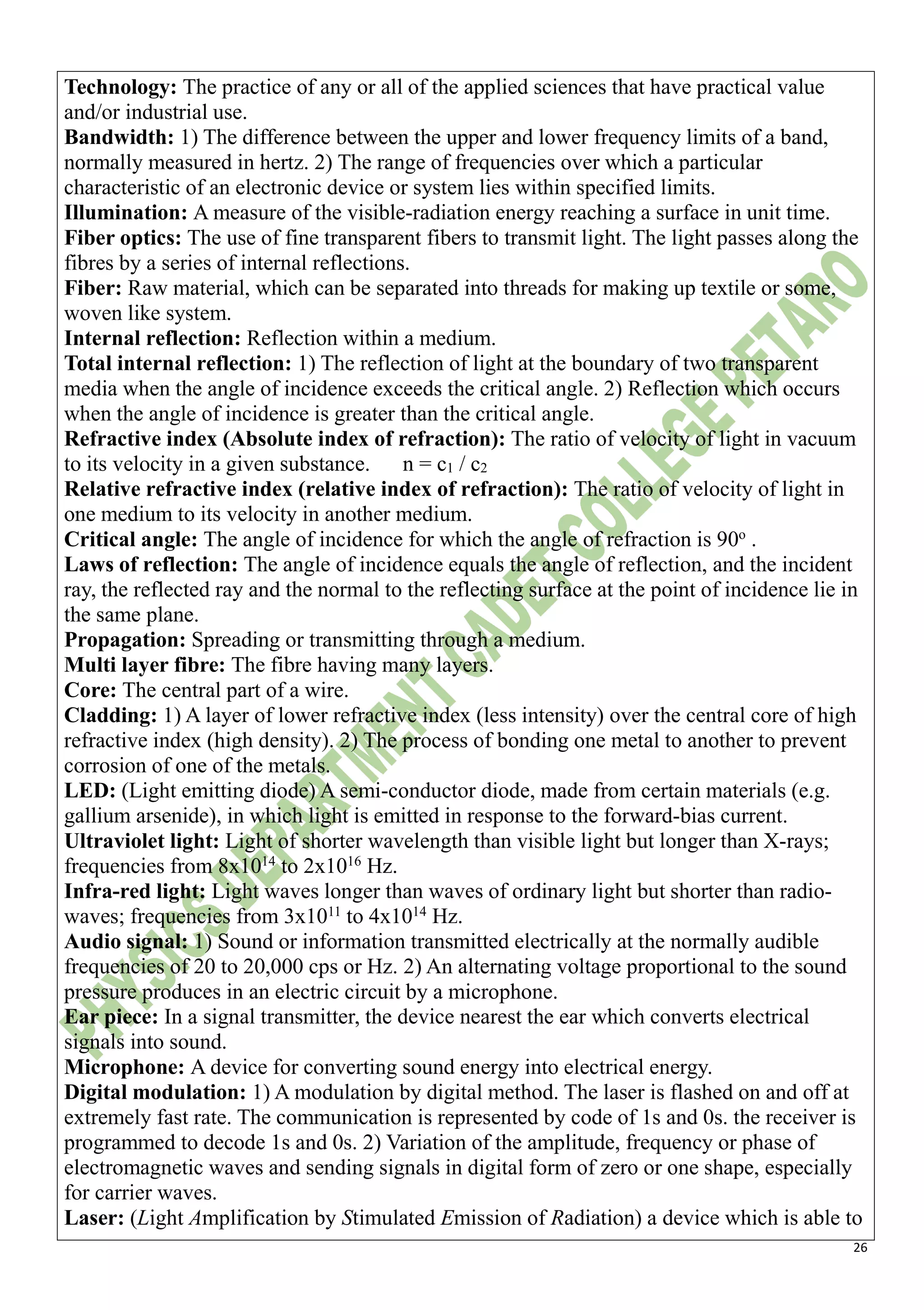 26
Technology: The practice of any or all of the applied sciences that have practical value
and/or industrial use.
Bandwidth: 1) The difference between the upper and lower frequency limits of a band,
normally measured in hertz. 2) The range of frequencies over which a particular
characteristic of an electronic device or system lies within specified limits.
Illumination: A measure of the visible-radiation energy reaching a surface in unit time.
Fiber optics: The use of fine transparent fibers to transmit light. The light passes along the
fibres by a series of internal reflections.
Fiber: Raw material, which can be separated into threads for making up textile or some,
woven like system.
Internal reflection: Reflection within a medium.
Total internal reflection: 1) The reflection of light at the boundary of two transparent
media when the angle of incidence exceeds the critical angle. 2) Reflection which occurs
when the angle of incidence is greater than the critical angle.
Refractive index (Absolute index of refraction): The ratio of velocity of light in vacuum
to its velocity in a given substance. n = c1 / c2
Relative refractive index (relative index of refraction): The ratio of velocity of light in
one medium to its velocity in another medium.
Critical angle: The angle of incidence for which the angle of refraction is 90o
.
Laws of reflection: The angle of incidence equals the angle of reflection, and the incident
ray, the reflected ray and the normal to the reflecting surface at the point of incidence lie in
the same plane.
Propagation: Spreading or transmitting through a medium.
Multi layer fibre: The fibre having many layers.
Core: The central part of a wire.
Cladding: 1) A layer of lower refractive index (less intensity) over the central core of high
refractive index (high density). 2) The process of bonding one metal to another to prevent
corrosion of one of the metals.
LED: (Light emitting diode) A semi-conductor diode, made from certain materials (e.g.
gallium arsenide), in which light is emitted in response to the forward-bias current.
Ultraviolet light: Light of shorter wavelength than visible light but longer than X-rays;
frequencies from 8x1014
to 2x1016
Hz.
Infra-red light: Light waves longer than waves of ordinary light but shorter than radio-
waves; frequencies from 3x1011
to 4x1014
Hz.
Audio signal: 1) Sound or information transmitted electrically at the normally audible
frequencies of 20 to 20,000 cps or Hz. 2) An alternating voltage proportional to the sound
pressure produces in an electric circuit by a microphone.
Ear piece: In a signal transmitter, the device nearest the ear which converts electrical
signals into sound.
Microphone: A device for converting sound energy into electrical energy.
Digital modulation: 1) A modulation by digital method. The laser is flashed on and off at
extremely fast rate. The communication is represented by code of 1s and 0s. the receiver is
programmed to decode 1s and 0s. 2) Variation of the amplitude, frequency or phase of
electromagnetic waves and sending signals in digital form of zero or one shape, especially
for carrier waves.
Laser: (Light Amplification by Stimulated Emission of Radiation) a device which is able to
 
