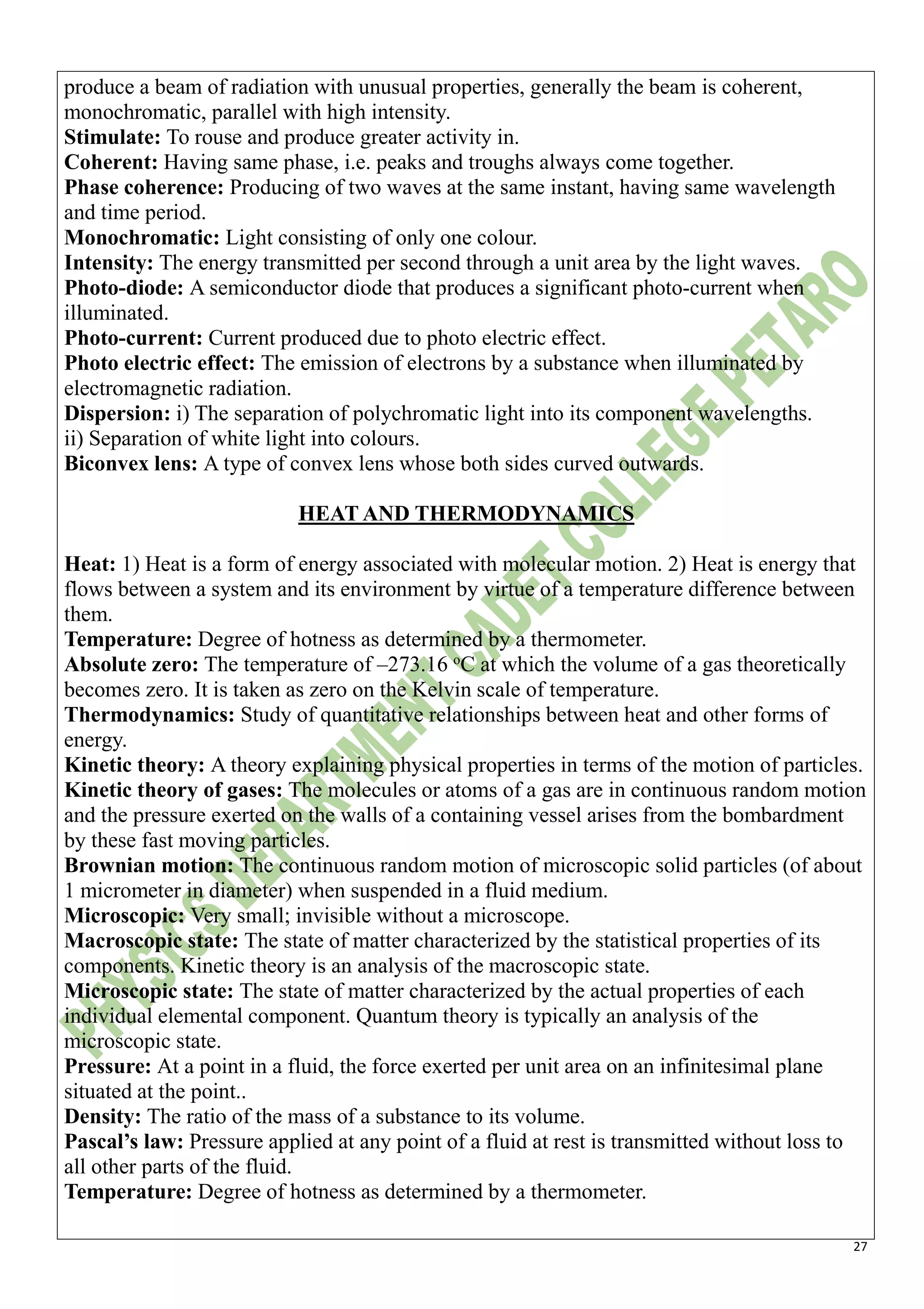 27
produce a beam of radiation with unusual properties, generally the beam is coherent,
monochromatic, parallel with high intensity.
Stimulate: To rouse and produce greater activity in.
Coherent: Having same phase, i.e. peaks and troughs always come together.
Phase coherence: Producing of two waves at the same instant, having same wavelength
and time period.
Monochromatic: Light consisting of only one colour.
Intensity: The energy transmitted per second through a unit area by the light waves.
Photo-diode: A semiconductor diode that produces a significant photo-current when
illuminated.
Photo-current: Current produced due to photo electric effect.
Photo electric effect: The emission of electrons by a substance when illuminated by
electromagnetic radiation.
Dispersion: i) The separation of polychromatic light into its component wavelengths.
ii) Separation of white light into colours.
Biconvex lens: A type of convex lens whose both sides curved outwards.
HEAT AND THERMODYNAMICS
Heat: 1) Heat is a form of energy associated with molecular motion. 2) Heat is energy that
flows between a system and its environment by virtue of a temperature difference between
them.
Temperature: Degree of hotness as determined by a thermometer.
Absolute zero: The temperature of –273.16 o
C at which the volume of a gas theoretically
becomes zero. It is taken as zero on the Kelvin scale of temperature.
Thermodynamics: Study of quantitative relationships between heat and other forms of
energy.
Kinetic theory: A theory explaining physical properties in terms of the motion of particles.
Kinetic theory of gases: The molecules or atoms of a gas are in continuous random motion
and the pressure exerted on the walls of a containing vessel arises from the bombardment
by these fast moving particles.
Brownian motion: The continuous random motion of microscopic solid particles (of about
1 micrometer in diameter) when suspended in a fluid medium.
Microscopic: Very small; invisible without a microscope.
Macroscopic state: The state of matter characterized by the statistical properties of its
components. Kinetic theory is an analysis of the macroscopic state.
Microscopic state: The state of matter characterized by the actual properties of each
individual elemental component. Quantum theory is typically an analysis of the
microscopic state.
Pressure: At a point in a fluid, the force exerted per unit area on an infinitesimal plane
situated at the point..
Density: The ratio of the mass of a substance to its volume.
Pascal’s law: Pressure applied at any point of a fluid at rest is transmitted without loss to
all other parts of the fluid.
Temperature: Degree of hotness as determined by a thermometer.
 