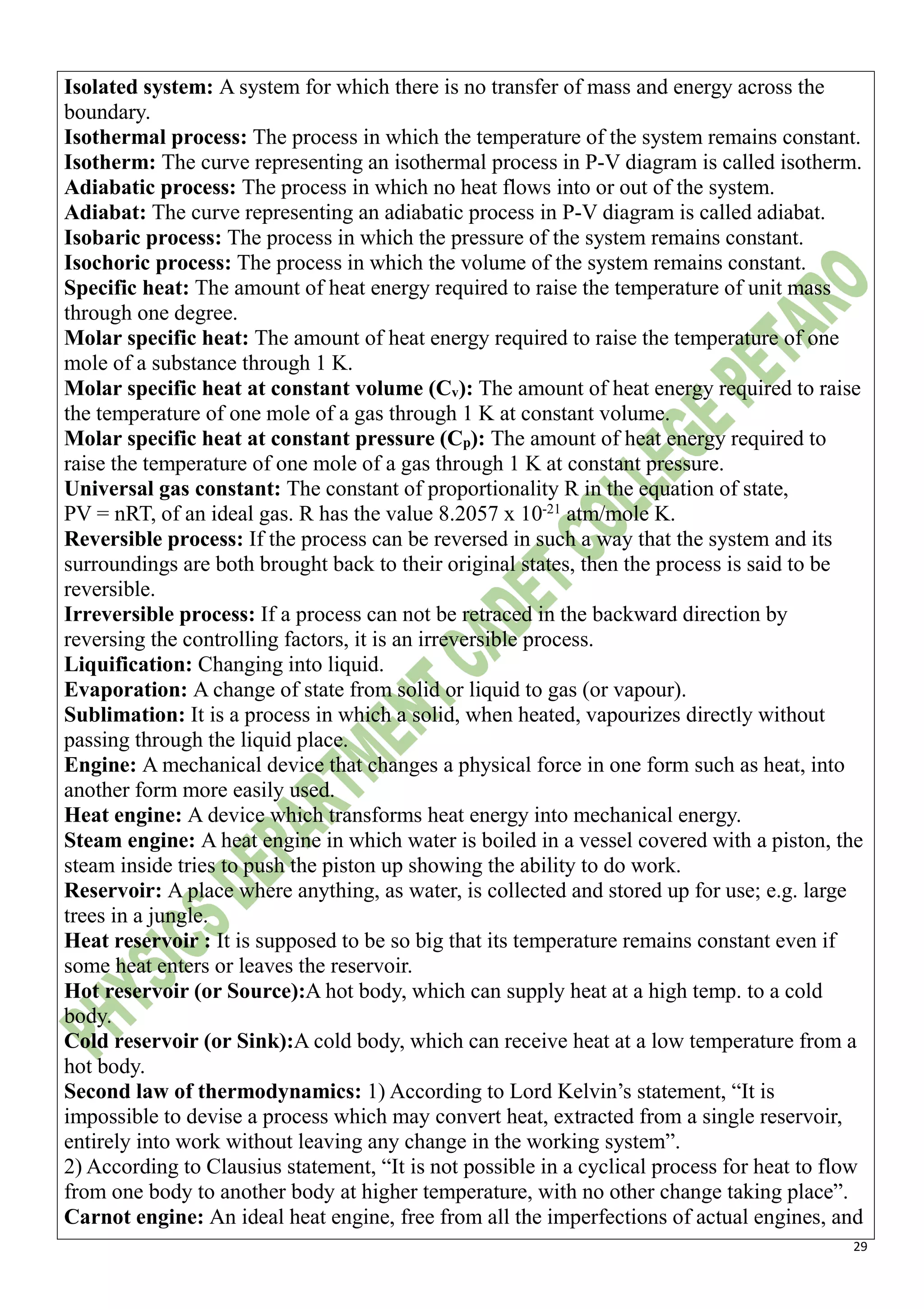 29
Isolated system: A system for which there is no transfer of mass and energy across the
boundary.
Isothermal process: The process in which the temperature of the system remains constant.
Isotherm: The curve representing an isothermal process in P-V diagram is called isotherm.
Adiabatic process: The process in which no heat flows into or out of the system.
Adiabat: The curve representing an adiabatic process in P-V diagram is called adiabat.
Isobaric process: The process in which the pressure of the system remains constant.
Isochoric process: The process in which the volume of the system remains constant.
Specific heat: The amount of heat energy required to raise the temperature of unit mass
through one degree.
Molar specific heat: The amount of heat energy required to raise the temperature of one
mole of a substance through 1 K.
Molar specific heat at constant volume (Cv): The amount of heat energy required to raise
the temperature of one mole of a gas through 1 K at constant volume.
Molar specific heat at constant pressure (Cp): The amount of heat energy required to
raise the temperature of one mole of a gas through 1 K at constant pressure.
Universal gas constant: The constant of proportionality R in the equation of state,
PV = nRT, of an ideal gas. R has the value 8.2057 x 10-21
atm/mole K.
Reversible process: If the process can be reversed in such a way that the system and its
surroundings are both brought back to their original states, then the process is said to be
reversible.
Irreversible process: If a process can not be retraced in the backward direction by
reversing the controlling factors, it is an irreversible process.
Liquification: Changing into liquid.
Evaporation: A change of state from solid or liquid to gas (or vapour).
Sublimation: It is a process in which a solid, when heated, vapourizes directly without
passing through the liquid place.
Engine: A mechanical device that changes a physical force in one form such as heat, into
another form more easily used.
Heat engine: A device which transforms heat energy into mechanical energy.
Steam engine: A heat engine in which water is boiled in a vessel covered with a piston, the
steam inside tries to push the piston up showing the ability to do work.
Reservoir: A place where anything, as water, is collected and stored up for use; e.g. large
trees in a jungle.
Heat reservoir : It is supposed to be so big that its temperature remains constant even if
some heat enters or leaves the reservoir.
Hot reservoir (or Source):A hot body, which can supply heat at a high temp. to a cold
body.
Cold reservoir (or Sink):A cold body, which can receive heat at a low temperature from a
hot body.
Second law of thermodynamics: 1) According to Lord Kelvin’s statement, “It is
impossible to devise a process which may convert heat, extracted from a single reservoir,
entirely into work without leaving any change in the working system”.
2) According to Clausius statement, “It is not possible in a cyclical process for heat to flow
from one body to another body at higher temperature, with no other change taking place”.
Carnot engine: An ideal heat engine, free from all the imperfections of actual engines, and
 