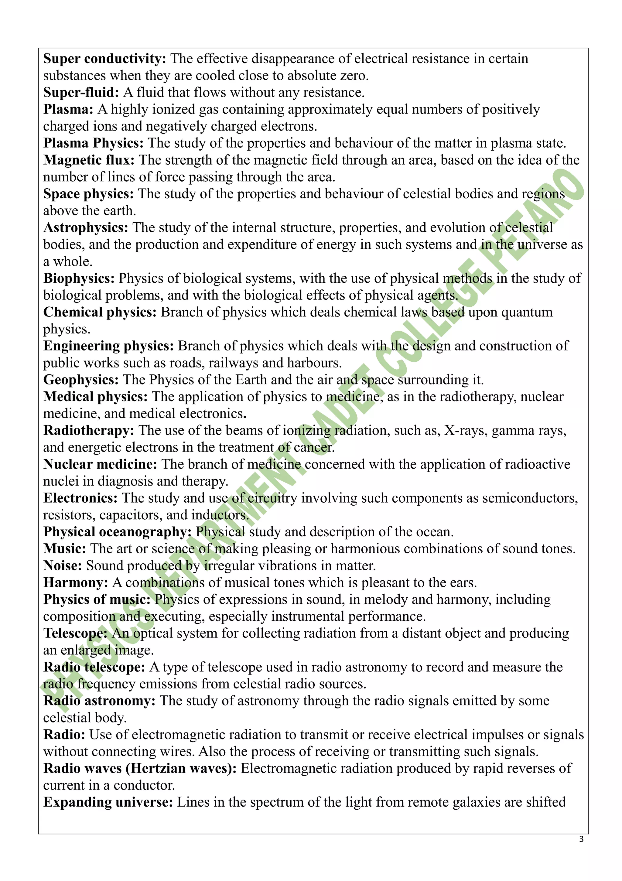 3
Super conductivity: The effective disappearance of electrical resistance in certain
substances when they are cooled close to absolute zero.
Super-fluid: A fluid that flows without any resistance.
Plasma: A highly ionized gas containing approximately equal numbers of positively
charged ions and negatively charged electrons.
Plasma Physics: The study of the properties and behaviour of the matter in plasma state.
Magnetic flux: The strength of the magnetic field through an area, based on the idea of the
number of lines of force passing through the area.
Space physics: The study of the properties and behaviour of celestial bodies and regions
above the earth.
Astrophysics: The study of the internal structure, properties, and evolution of celestial
bodies, and the production and expenditure of energy in such systems and in the universe as
a whole.
Biophysics: Physics of biological systems, with the use of physical methods in the study of
biological problems, and with the biological effects of physical agents.
Chemical physics: Branch of physics which deals chemical laws based upon quantum
physics.
Engineering physics: Branch of physics which deals with the design and construction of
public works such as roads, railways and harbours.
Geophysics: The Physics of the Earth and the air and space surrounding it.
Medical physics: The application of physics to medicine, as in the radiotherapy, nuclear
medicine, and medical electronics.
Radiotherapy: The use of the beams of ionizing radiation, such as, X-rays, gamma rays,
and energetic electrons in the treatment of cancer.
Nuclear medicine: The branch of medicine concerned with the application of radioactive
nuclei in diagnosis and therapy.
Electronics: The study and use of circuitry involving such components as semiconductors,
resistors, capacitors, and inductors.
Physical oceanography: Physical study and description of the ocean.
Music: The art or science of making pleasing or harmonious combinations of sound tones.
Noise: Sound produced by irregular vibrations in matter.
Harmony: A combinations of musical tones which is pleasant to the ears.
Physics of music: Physics of expressions in sound, in melody and harmony, including
composition and executing, especially instrumental performance.
Telescope: An optical system for collecting radiation from a distant object and producing
an enlarged image.
Radio telescope: A type of telescope used in radio astronomy to record and measure the
radio frequency emissions from celestial radio sources.
Radio astronomy: The study of astronomy through the radio signals emitted by some
celestial body.
Radio: Use of electromagnetic radiation to transmit or receive electrical impulses or signals
without connecting wires. Also the process of receiving or transmitting such signals.
Radio waves (Hertzian waves): Electromagnetic radiation produced by rapid reverses of
current in a conductor.
Expanding universe: Lines in the spectrum of the light from remote galaxies are shifted
 