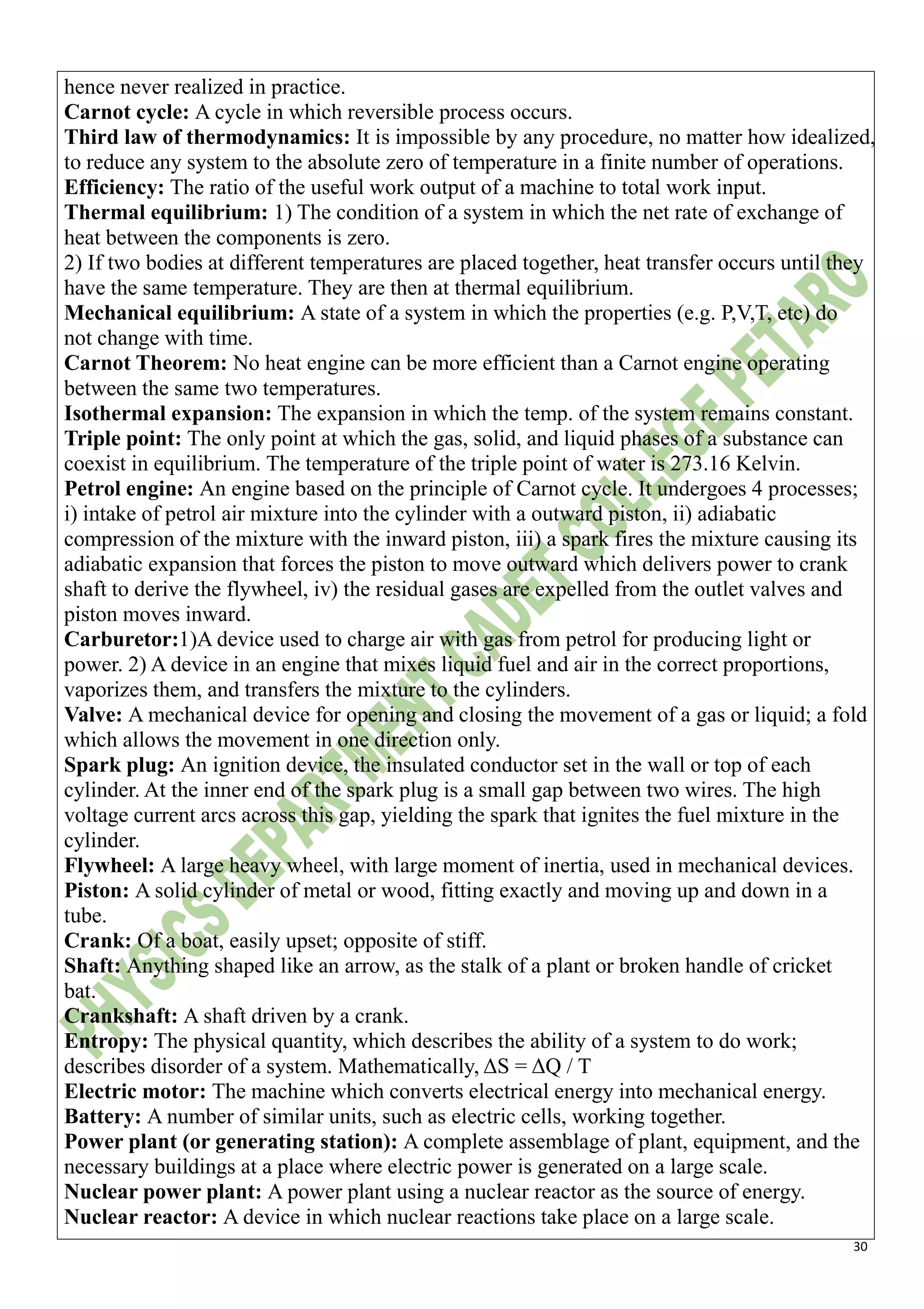 30
hence never realized in practice.
Carnot cycle: A cycle in which reversible process occurs.
Third law of thermodynamics: It is impossible by any procedure, no matter how idealized,
to reduce any system to the absolute zero of temperature in a finite number of operations.
Efficiency: The ratio of the useful work output of a machine to total work input.
Thermal equilibrium: 1) The condition of a system in which the net rate of exchange of
heat between the components is zero.
2) If two bodies at different temperatures are placed together, heat transfer occurs until they
have the same temperature. They are then at thermal equilibrium.
Mechanical equilibrium: A state of a system in which the properties (e.g. P,V,T, etc) do
not change with time.
Carnot Theorem: No heat engine can be more efficient than a Carnot engine operating
between the same two temperatures.
Isothermal expansion: The expansion in which the temp. of the system remains constant.
Triple point: The only point at which the gas, solid, and liquid phases of a substance can
coexist in equilibrium. The temperature of the triple point of water is 273.16 Kelvin.
Petrol engine: An engine based on the principle of Carnot cycle. It undergoes 4 processes;
i) intake of petrol air mixture into the cylinder with a outward piston, ii) adiabatic
compression of the mixture with the inward piston, iii) a spark fires the mixture causing its
adiabatic expansion that forces the piston to move outward which delivers power to crank
shaft to derive the flywheel, iv) the residual gases are expelled from the outlet valves and
piston moves inward.
Carburetor:1)A device used to charge air with gas from petrol for producing light or
power. 2) A device in an engine that mixes liquid fuel and air in the correct proportions,
vaporizes them, and transfers the mixture to the cylinders.
Valve: A mechanical device for opening and closing the movement of a gas or liquid; a fold
which allows the movement in one direction only.
Spark plug: An ignition device, the insulated conductor set in the wall or top of each
cylinder. At the inner end of the spark plug is a small gap between two wires. The high
voltage current arcs across this gap, yielding the spark that ignites the fuel mixture in the
cylinder.
Flywheel: A large heavy wheel, with large moment of inertia, used in mechanical devices.
Piston: A solid cylinder of metal or wood, fitting exactly and moving up and down in a
tube.
Crank: Of a boat, easily upset; opposite of stiff.
Shaft: Anything shaped like an arrow, as the stalk of a plant or broken handle of cricket
bat.
Crankshaft: A shaft driven by a crank.
Entropy: The physical quantity, which describes the ability of a system to do work;
describes disorder of a system. Mathematically, ΔS = ΔQ / T
Electric motor: The machine which converts electrical energy into mechanical energy.
Battery: A number of similar units, such as electric cells, working together.
Power plant (or generating station): A complete assemblage of plant, equipment, and the
necessary buildings at a place where electric power is generated on a large scale.
Nuclear power plant: A power plant using a nuclear reactor as the source of energy.
Nuclear reactor: A device in which nuclear reactions take place on a large scale.
 