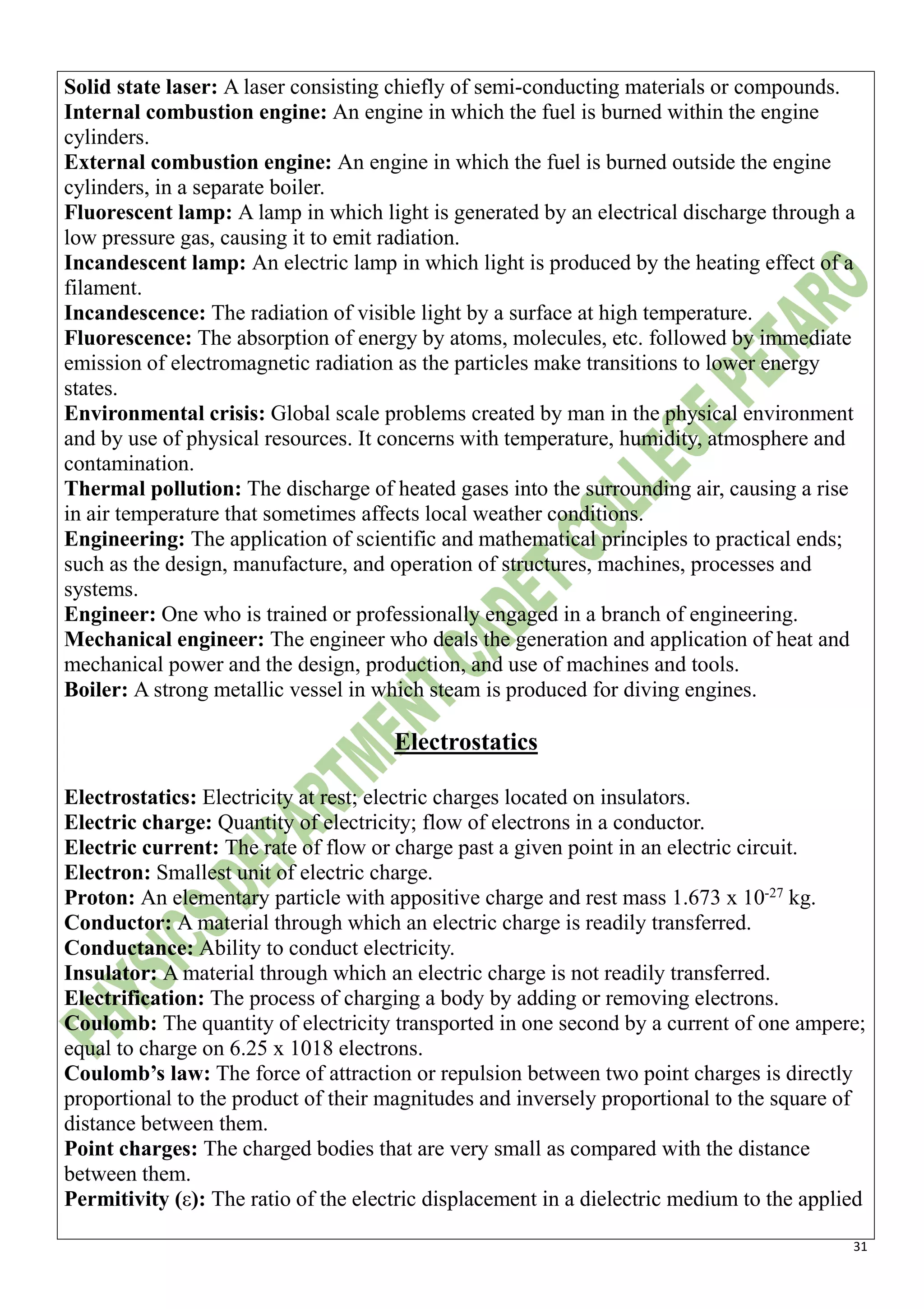 31
Solid state laser: A laser consisting chiefly of semi-conducting materials or compounds.
Internal combustion engine: An engine in which the fuel is burned within the engine
cylinders.
External combustion engine: An engine in which the fuel is burned outside the engine
cylinders, in a separate boiler.
Fluorescent lamp: A lamp in which light is generated by an electrical discharge through a
low pressure gas, causing it to emit radiation.
Incandescent lamp: An electric lamp in which light is produced by the heating effect of a
filament.
Incandescence: The radiation of visible light by a surface at high temperature.
Fluorescence: The absorption of energy by atoms, molecules, etc. followed by immediate
emission of electromagnetic radiation as the particles make transitions to lower energy
states.
Environmental crisis: Global scale problems created by man in the physical environment
and by use of physical resources. It concerns with temperature, humidity, atmosphere and
contamination.
Thermal pollution: The discharge of heated gases into the surrounding air, causing a rise
in air temperature that sometimes affects local weather conditions.
Engineering: The application of scientific and mathematical principles to practical ends;
such as the design, manufacture, and operation of structures, machines, processes and
systems.
Engineer: One who is trained or professionally engaged in a branch of engineering.
Mechanical engineer: The engineer who deals the generation and application of heat and
mechanical power and the design, production, and use of machines and tools.
Boiler: A strong metallic vessel in which steam is produced for diving engines.
Electrostatics
Electrostatics: Electricity at rest; electric charges located on insulators.
Electric charge: Quantity of electricity; flow of electrons in a conductor.
Electric current: The rate of flow or charge past a given point in an electric circuit.
Electron: Smallest unit of electric charge.
Proton: An elementary particle with appositive charge and rest mass 1.673 x 10-27
kg.
Conductor: A material through which an electric charge is readily transferred.
Conductance: Ability to conduct electricity.
Insulator: A material through which an electric charge is not readily transferred.
Electrification: The process of charging a body by adding or removing electrons.
Coulomb: The quantity of electricity transported in one second by a current of one ampere;
equal to charge on 6.25 x 1018 electrons.
Coulomb’s law: The force of attraction or repulsion between two point charges is directly
proportional to the product of their magnitudes and inversely proportional to the square of
distance between them.
Point charges: The charged bodies that are very small as compared with the distance
between them.
Permitivity (ε): The ratio of the electric displacement in a dielectric medium to the applied
 