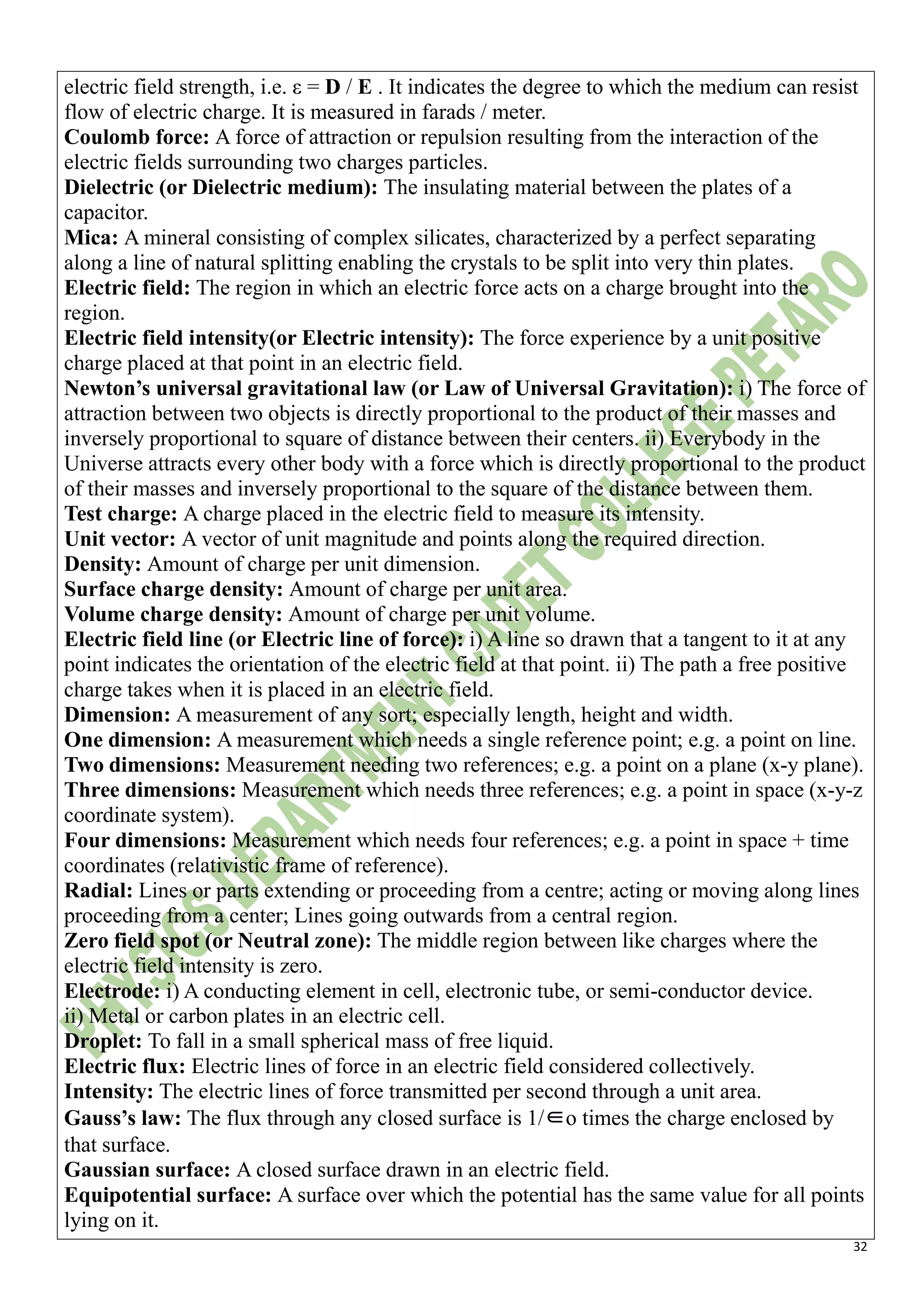 32
electric field strength, i.e. ε = D / E . It indicates the degree to which the medium can resist
flow of electric charge. It is measured in farads / meter.
Coulomb force: A force of attraction or repulsion resulting from the interaction of the
electric fields surrounding two charges particles.
Dielectric (or Dielectric medium): The insulating material between the plates of a
capacitor.
Mica: A mineral consisting of complex silicates, characterized by a perfect separating
along a line of natural splitting enabling the crystals to be split into very thin plates.
Electric field: The region in which an electric force acts on a charge brought into the
region.
Electric field intensity(or Electric intensity): The force experience by a unit positive
charge placed at that point in an electric field.
Newton’s universal gravitational law (or Law of Universal Gravitation): i) The force of
attraction between two objects is directly proportional to the product of their masses and
inversely proportional to square of distance between their centers. ii) Everybody in the
Universe attracts every other body with a force which is directly proportional to the product
of their masses and inversely proportional to the square of the distance between them.
Test charge: A charge placed in the electric field to measure its intensity.
Unit vector: A vector of unit magnitude and points along the required direction.
Density: Amount of charge per unit dimension.
Surface charge density: Amount of charge per unit area.
Volume charge density: Amount of charge per unit volume.
Electric field line (or Electric line of force): i) A line so drawn that a tangent to it at any
point indicates the orientation of the electric field at that point. ii) The path a free positive
charge takes when it is placed in an electric field.
Dimension: A measurement of any sort; especially length, height and width.
One dimension: A measurement which needs a single reference point; e.g. a point on line.
Two dimensions: Measurement needing two references; e.g. a point on a plane (x-y plane).
Three dimensions: Measurement which needs three references; e.g. a point in space (x-y-z
coordinate system).
Four dimensions: Measurement which needs four references; e.g. a point in space + time
coordinates (relativistic frame of reference).
Radial: Lines or parts extending or proceeding from a centre; acting or moving along lines
proceeding from a center; Lines going outwards from a central region.
Zero field spot (or Neutral zone): The middle region between like charges where the
electric field intensity is zero.
Electrode: i) A conducting element in cell, electronic tube, or semi-conductor device.
ii) Metal or carbon plates in an electric cell.
Droplet: To fall in a small spherical mass of free liquid.
Electric flux: Electric lines of force in an electric field considered collectively.
Intensity: The electric lines of force transmitted per second through a unit area.
Gauss’s law: The flux through any closed surface is 1/∈o times the charge enclosed by
that surface.
Gaussian surface: A closed surface drawn in an electric field.
Equipotential surface: A surface over which the potential has the same value for all points
lying on it.
 