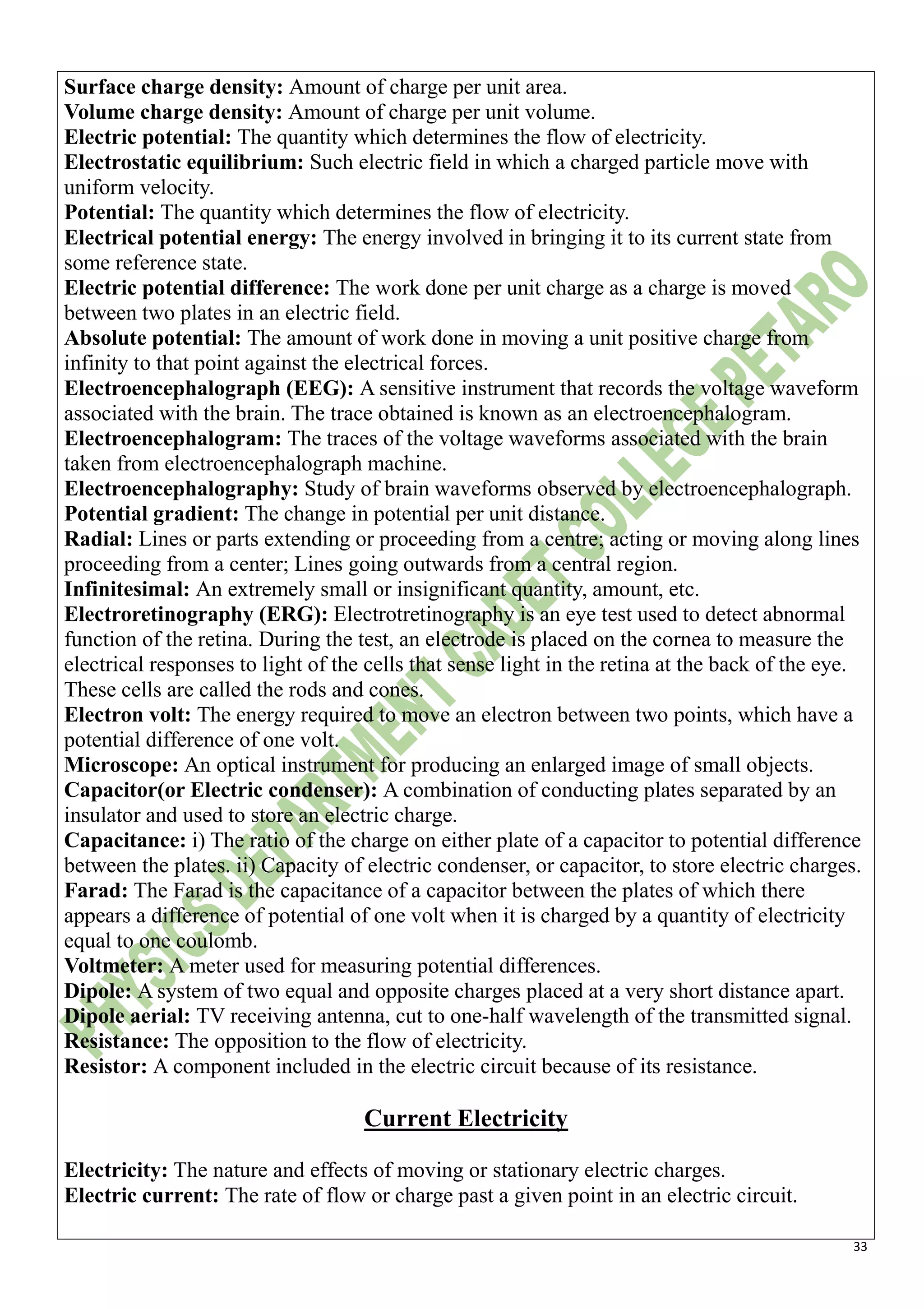 33
Surface charge density: Amount of charge per unit area.
Volume charge density: Amount of charge per unit volume.
Electric potential: The quantity which determines the flow of electricity.
Electrostatic equilibrium: Such electric field in which a charged particle move with
uniform velocity.
Potential: The quantity which determines the flow of electricity.
Electrical potential energy: The energy involved in bringing it to its current state from
some reference state.
Electric potential difference: The work done per unit charge as a charge is moved
between two plates in an electric field.
Absolute potential: The amount of work done in moving a unit positive charge from
infinity to that point against the electrical forces.
Electroencephalograph (EEG): A sensitive instrument that records the voltage waveform
associated with the brain. The trace obtained is known as an electroencephalogram.
Electroencephalogram: The traces of the voltage waveforms associated with the brain
taken from electroencephalograph machine.
Electroencephalography: Study of brain waveforms observed by electroencephalograph.
Potential gradient: The change in potential per unit distance.
Radial: Lines or parts extending or proceeding from a centre; acting or moving along lines
proceeding from a center; Lines going outwards from a central region.
Infinitesimal: An extremely small or insignificant quantity, amount, etc.
Electroretinography (ERG): Electrotretinography is an eye test used to detect abnormal
function of the retina. During the test, an electrode is placed on the cornea to measure the
electrical responses to light of the cells that sense light in the retina at the back of the eye.
These cells are called the rods and cones.
Electron volt: The energy required to move an electron between two points, which have a
potential difference of one volt.
Microscope: An optical instrument for producing an enlarged image of small objects.
Capacitor(or Electric condenser): A combination of conducting plates separated by an
insulator and used to store an electric charge.
Capacitance: i) The ratio of the charge on either plate of a capacitor to potential difference
between the plates. ii) Capacity of electric condenser, or capacitor, to store electric charges.
Farad: The Farad is the capacitance of a capacitor between the plates of which there
appears a difference of potential of one volt when it is charged by a quantity of electricity
equal to one coulomb.
Voltmeter: A meter used for measuring potential differences.
Dipole: A system of two equal and opposite charges placed at a very short distance apart.
Dipole aerial: TV receiving antenna, cut to one-half wavelength of the transmitted signal.
Resistance: The opposition to the flow of electricity.
Resistor: A component included in the electric circuit because of its resistance.
Current Electricity
Electricity: The nature and effects of moving or stationary electric charges.
Electric current: The rate of flow or charge past a given point in an electric circuit.
 