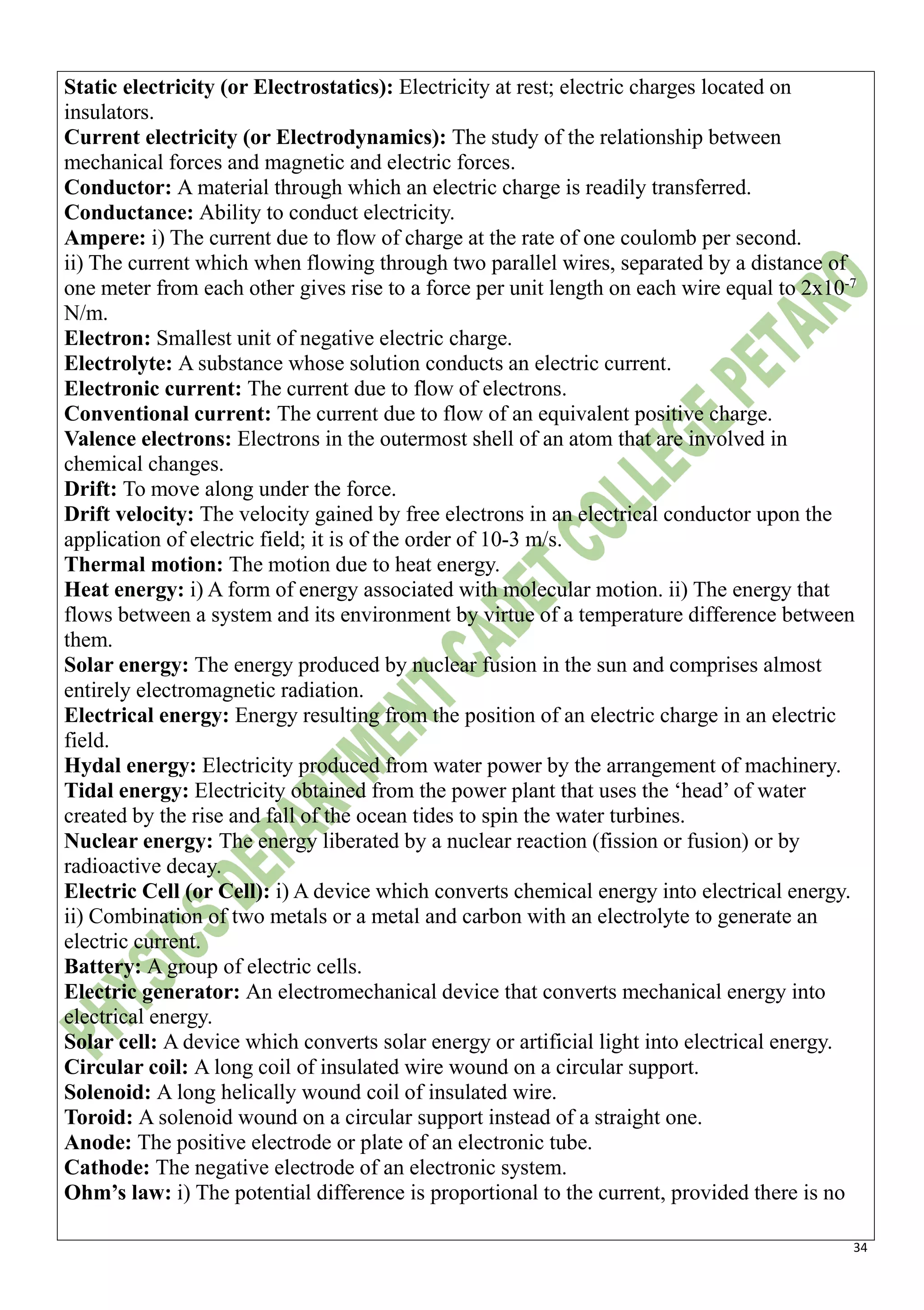 34
Static electricity (or Electrostatics): Electricity at rest; electric charges located on
insulators.
Current electricity (or Electrodynamics): The study of the relationship between
mechanical forces and magnetic and electric forces.
Conductor: A material through which an electric charge is readily transferred.
Conductance: Ability to conduct electricity.
Ampere: i) The current due to flow of charge at the rate of one coulomb per second.
ii) The current which when flowing through two parallel wires, separated by a distance of
one meter from each other gives rise to a force per unit length on each wire equal to 2x10-7
N/m.
Electron: Smallest unit of negative electric charge.
Electrolyte: A substance whose solution conducts an electric current.
Electronic current: The current due to flow of electrons.
Conventional current: The current due to flow of an equivalent positive charge.
Valence electrons: Electrons in the outermost shell of an atom that are involved in
chemical changes.
Drift: To move along under the force.
Drift velocity: The velocity gained by free electrons in an electrical conductor upon the
application of electric field; it is of the order of 10-3 m/s.
Thermal motion: The motion due to heat energy.
Heat energy: i) A form of energy associated with molecular motion. ii) The energy that
flows between a system and its environment by virtue of a temperature difference between
them.
Solar energy: The energy produced by nuclear fusion in the sun and comprises almost
entirely electromagnetic radiation.
Electrical energy: Energy resulting from the position of an electric charge in an electric
field.
Hydal energy: Electricity produced from water power by the arrangement of machinery.
Tidal energy: Electricity obtained from the power plant that uses the ‘head’ of water
created by the rise and fall of the ocean tides to spin the water turbines.
Nuclear energy: The energy liberated by a nuclear reaction (fission or fusion) or by
radioactive decay.
Electric Cell (or Cell): i) A device which converts chemical energy into electrical energy.
ii) Combination of two metals or a metal and carbon with an electrolyte to generate an
electric current.
Battery: A group of electric cells.
Electric generator: An electromechanical device that converts mechanical energy into
electrical energy.
Solar cell: A device which converts solar energy or artificial light into electrical energy.
Circular coil: A long coil of insulated wire wound on a circular support.
Solenoid: A long helically wound coil of insulated wire.
Toroid: A solenoid wound on a circular support instead of a straight one.
Anode: The positive electrode or plate of an electronic tube.
Cathode: The negative electrode of an electronic system.
Ohm’s law: i) The potential difference is proportional to the current, provided there is no
 