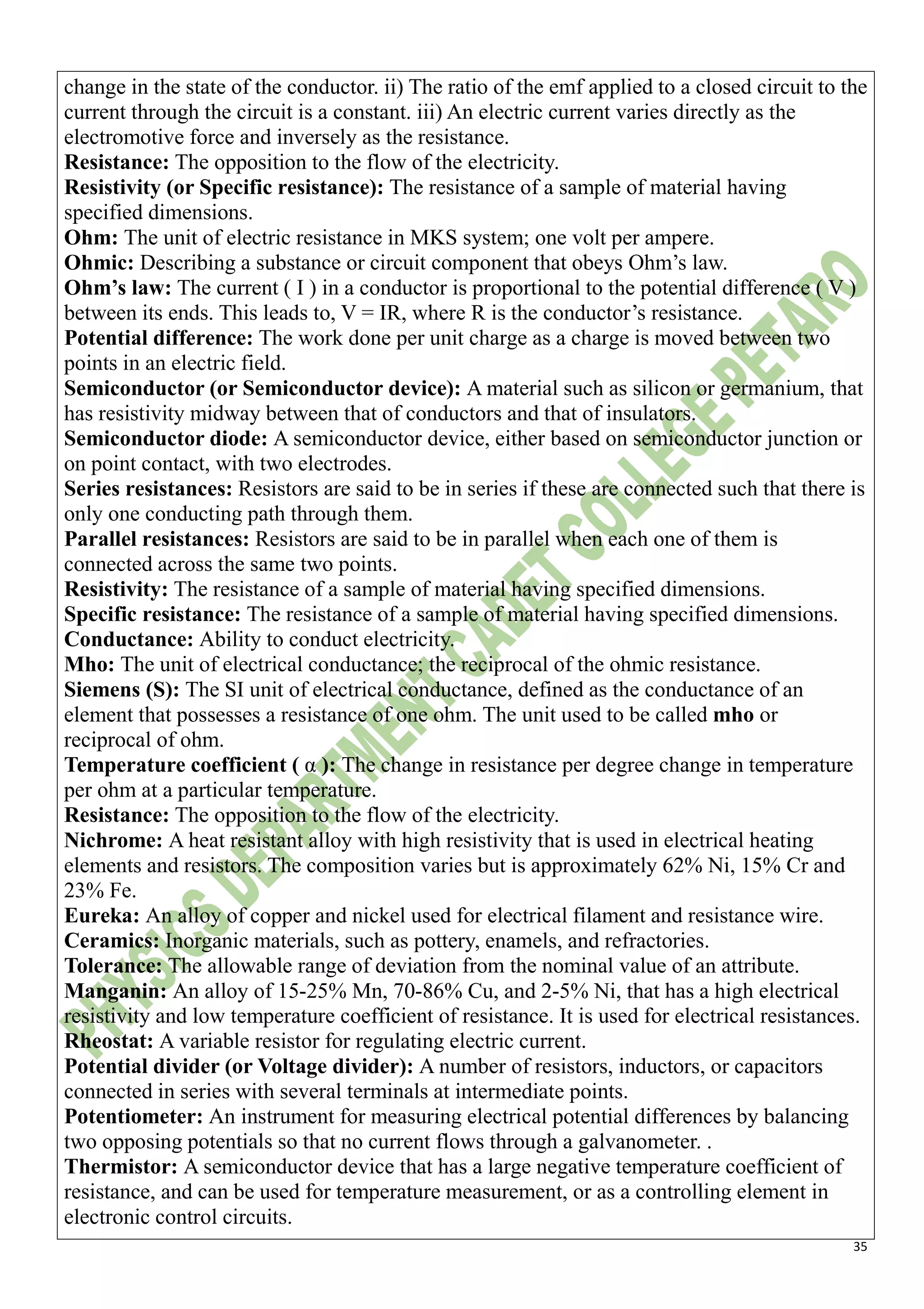 35
change in the state of the conductor. ii) The ratio of the emf applied to a closed circuit to the
current through the circuit is a constant. iii) An electric current varies directly as the
electromotive force and inversely as the resistance.
Resistance: The opposition to the flow of the electricity.
Resistivity (or Specific resistance): The resistance of a sample of material having
specified dimensions.
Ohm: The unit of electric resistance in MKS system; one volt per ampere.
Ohmic: Describing a substance or circuit component that obeys Ohm’s law.
Ohm’s law: The current ( I ) in a conductor is proportional to the potential difference ( V )
between its ends. This leads to, V = IR, where R is the conductor’s resistance.
Potential difference: The work done per unit charge as a charge is moved between two
points in an electric field.
Semiconductor (or Semiconductor device): A material such as silicon or germanium, that
has resistivity midway between that of conductors and that of insulators.
Semiconductor diode: A semiconductor device, either based on semiconductor junction or
on point contact, with two electrodes.
Series resistances: Resistors are said to be in series if these are connected such that there is
only one conducting path through them.
Parallel resistances: Resistors are said to be in parallel when each one of them is
connected across the same two points.
Resistivity: The resistance of a sample of material having specified dimensions.
Specific resistance: The resistance of a sample of material having specified dimensions.
Conductance: Ability to conduct electricity.
Mho: The unit of electrical conductance; the reciprocal of the ohmic resistance.
Siemens (S): The SI unit of electrical conductance, defined as the conductance of an
element that possesses a resistance of one ohm. The unit used to be called mho or
reciprocal of ohm.
Temperature coefficient ( α ): The change in resistance per degree change in temperature
per ohm at a particular temperature.
Resistance: The opposition to the flow of the electricity.
Nichrome: A heat resistant alloy with high resistivity that is used in electrical heating
elements and resistors. The composition varies but is approximately 62% Ni, 15% Cr and
23% Fe.
Eureka: An alloy of copper and nickel used for electrical filament and resistance wire.
Ceramics: Inorganic materials, such as pottery, enamels, and refractories.
Tolerance: The allowable range of deviation from the nominal value of an attribute.
Manganin: An alloy of 15-25% Mn, 70-86% Cu, and 2-5% Ni, that has a high electrical
resistivity and low temperature coefficient of resistance. It is used for electrical resistances.
Rheostat: A variable resistor for regulating electric current.
Potential divider (or Voltage divider): A number of resistors, inductors, or capacitors
connected in series with several terminals at intermediate points.
Potentiometer: An instrument for measuring electrical potential differences by balancing
two opposing potentials so that no current flows through a galvanometer. .
Thermistor: A semiconductor device that has a large negative temperature coefficient of
resistance, and can be used for temperature measurement, or as a controlling element in
electronic control circuits.
 