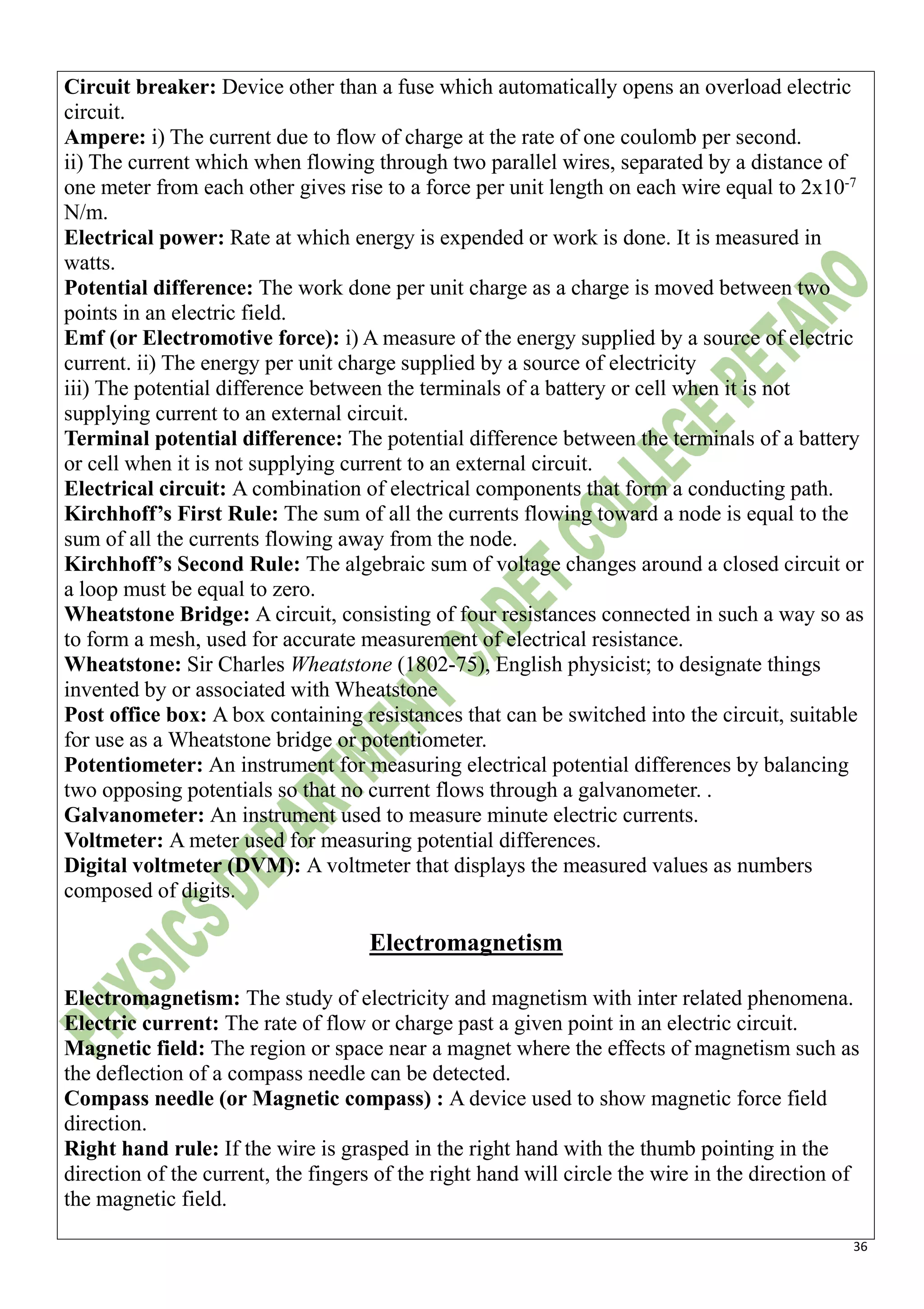 36
Circuit breaker: Device other than a fuse which automatically opens an overload electric
circuit.
Ampere: i) The current due to flow of charge at the rate of one coulomb per second.
ii) The current which when flowing through two parallel wires, separated by a distance of
one meter from each other gives rise to a force per unit length on each wire equal to 2x10-7
N/m.
Electrical power: Rate at which energy is expended or work is done. It is measured in
watts.
Potential difference: The work done per unit charge as a charge is moved between two
points in an electric field.
Emf (or Electromotive force): i) A measure of the energy supplied by a source of electric
current. ii) The energy per unit charge supplied by a source of electricity
iii) The potential difference between the terminals of a battery or cell when it is not
supplying current to an external circuit.
Terminal potential difference: The potential difference between the terminals of a battery
or cell when it is not supplying current to an external circuit.
Electrical circuit: A combination of electrical components that form a conducting path.
Kirchhoff’s First Rule: The sum of all the currents flowing toward a node is equal to the
sum of all the currents flowing away from the node.
Kirchhoff’s Second Rule: The algebraic sum of voltage changes around a closed circuit or
a loop must be equal to zero.
Wheatstone Bridge: A circuit, consisting of four resistances connected in such a way so as
to form a mesh, used for accurate measurement of electrical resistance.
Wheatstone: Sir Charles Wheatstone (1802-75), English physicist; to designate things
invented by or associated with Wheatstone
Post office box: A box containing resistances that can be switched into the circuit, suitable
for use as a Wheatstone bridge or potentiometer.
Potentiometer: An instrument for measuring electrical potential differences by balancing
two opposing potentials so that no current flows through a galvanometer. .
Galvanometer: An instrument used to measure minute electric currents.
Voltmeter: A meter used for measuring potential differences.
Digital voltmeter (DVM): A voltmeter that displays the measured values as numbers
composed of digits.
Electromagnetism
Electromagnetism: The study of electricity and magnetism with inter related phenomena.
Electric current: The rate of flow or charge past a given point in an electric circuit.
Magnetic field: The region or space near a magnet where the effects of magnetism such as
the deflection of a compass needle can be detected.
Compass needle (or Magnetic compass) : A device used to show magnetic force field
direction.
Right hand rule: If the wire is grasped in the right hand with the thumb pointing in the
direction of the current, the fingers of the right hand will circle the wire in the direction of
the magnetic field.
 
