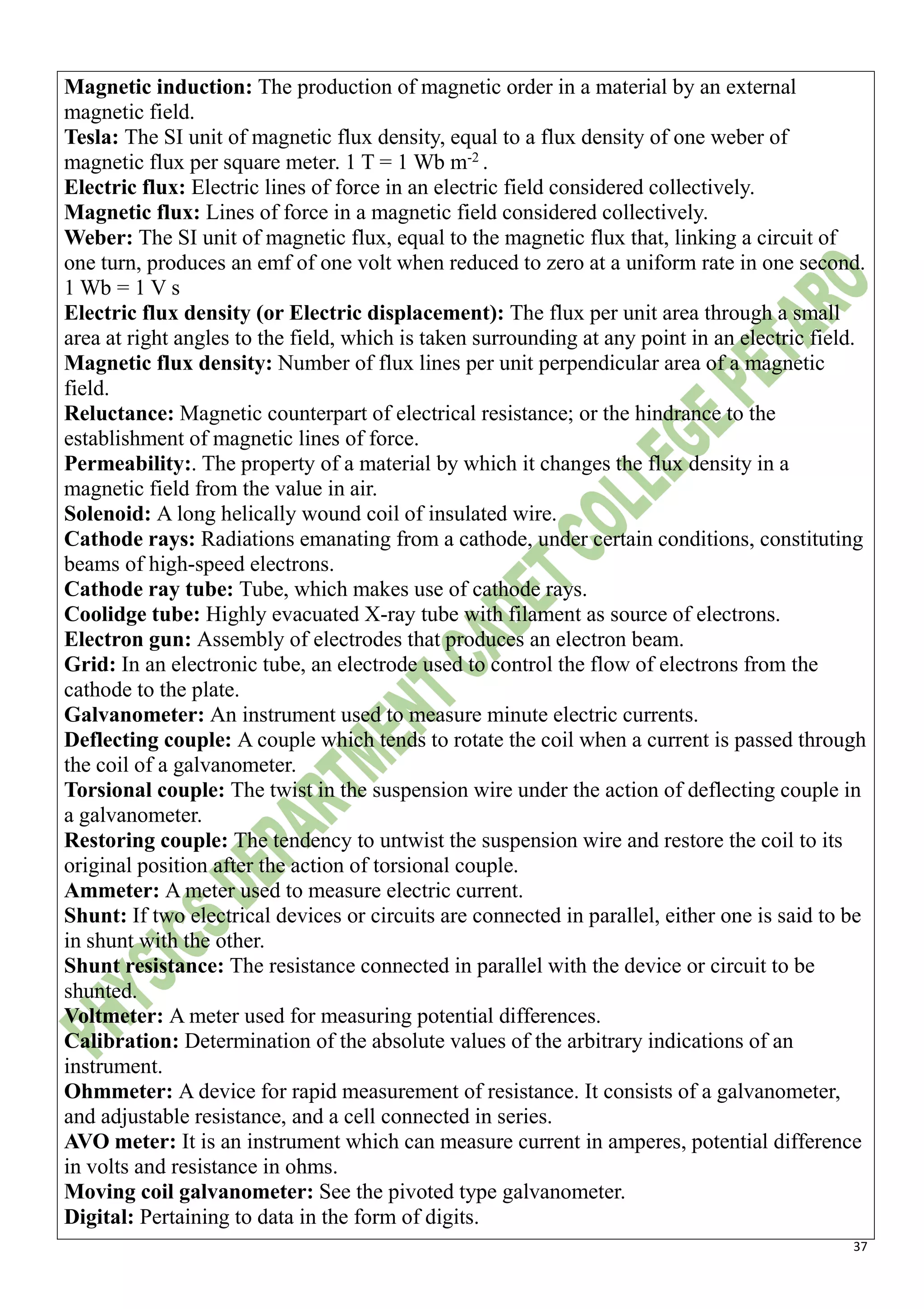37
Magnetic induction: The production of magnetic order in a material by an external
magnetic field.
Tesla: The SI unit of magnetic flux density, equal to a flux density of one weber of
magnetic flux per square meter. 1 T = 1 Wb m-2
.
Electric flux: Electric lines of force in an electric field considered collectively.
Magnetic flux: Lines of force in a magnetic field considered collectively.
Weber: The SI unit of magnetic flux, equal to the magnetic flux that, linking a circuit of
one turn, produces an emf of one volt when reduced to zero at a uniform rate in one second.
1 Wb = 1 V s
Electric flux density (or Electric displacement): The flux per unit area through a small
area at right angles to the field, which is taken surrounding at any point in an electric field.
Magnetic flux density: Number of flux lines per unit perpendicular area of a magnetic
field.
Reluctance: Magnetic counterpart of electrical resistance; or the hindrance to the
establishment of magnetic lines of force.
Permeability:. The property of a material by which it changes the flux density in a
magnetic field from the value in air.
Solenoid: A long helically wound coil of insulated wire.
Cathode rays: Radiations emanating from a cathode, under certain conditions, constituting
beams of high-speed electrons.
Cathode ray tube: Tube, which makes use of cathode rays.
Coolidge tube: Highly evacuated X-ray tube with filament as source of electrons.
Electron gun: Assembly of electrodes that produces an electron beam.
Grid: In an electronic tube, an electrode used to control the flow of electrons from the
cathode to the plate.
Galvanometer: An instrument used to measure minute electric currents.
Deflecting couple: A couple which tends to rotate the coil when a current is passed through
the coil of a galvanometer.
Torsional couple: The twist in the suspension wire under the action of deflecting couple in
a galvanometer.
Restoring couple: The tendency to untwist the suspension wire and restore the coil to its
original position after the action of torsional couple.
Ammeter: A meter used to measure electric current.
Shunt: If two electrical devices or circuits are connected in parallel, either one is said to be
in shunt with the other.
Shunt resistance: The resistance connected in parallel with the device or circuit to be
shunted.
Voltmeter: A meter used for measuring potential differences.
Calibration: Determination of the absolute values of the arbitrary indications of an
instrument.
Ohmmeter: A device for rapid measurement of resistance. It consists of a galvanometer,
and adjustable resistance, and a cell connected in series.
AVO meter: It is an instrument which can measure current in amperes, potential difference
in volts and resistance in ohms.
Moving coil galvanometer: See the pivoted type galvanometer.
Digital: Pertaining to data in the form of digits.
 