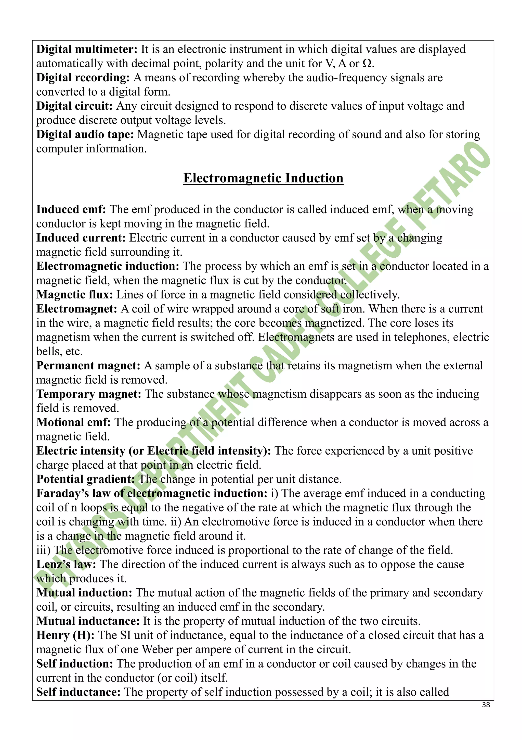 38
Digital multimeter: It is an electronic instrument in which digital values are displayed
automatically with decimal point, polarity and the unit for V, A or Ω.
Digital recording: A means of recording whereby the audio-frequency signals are
converted to a digital form.
Digital circuit: Any circuit designed to respond to discrete values of input voltage and
produce discrete output voltage levels.
Digital audio tape: Magnetic tape used for digital recording of sound and also for storing
computer information.
Electromagnetic Induction
Induced emf: The emf produced in the conductor is called induced emf, when a moving
conductor is kept moving in the magnetic field.
Induced current: Electric current in a conductor caused by emf set by a changing
magnetic field surrounding it.
Electromagnetic induction: The process by which an emf is set in a conductor located in a
magnetic field, when the magnetic flux is cut by the conductor.
Magnetic flux: Lines of force in a magnetic field considered collectively.
Electromagnet: A coil of wire wrapped around a core of soft iron. When there is a current
in the wire, a magnetic field results; the core becomes magnetized. The core loses its
magnetism when the current is switched off. Electromagnets are used in telephones, electric
bells, etc.
Permanent magnet: A sample of a substance that retains its magnetism when the external
magnetic field is removed.
Temporary magnet: The substance whose magnetism disappears as soon as the inducing
field is removed.
Motional emf: The producing of a potential difference when a conductor is moved across a
magnetic field.
Electric intensity (or Electric field intensity): The force experienced by a unit positive
charge placed at that point in an electric field.
Potential gradient: The change in potential per unit distance.
Faraday’s law of electromagnetic induction: i) The average emf induced in a conducting
coil of n loops is equal to the negative of the rate at which the magnetic flux through the
coil is changing with time. ii) An electromotive force is induced in a conductor when there
is a change in the magnetic field around it.
iii) The electromotive force induced is proportional to the rate of change of the field.
Lenz’s law: The direction of the induced current is always such as to oppose the cause
which produces it.
Mutual induction: The mutual action of the magnetic fields of the primary and secondary
coil, or circuits, resulting an induced emf in the secondary.
Mutual inductance: It is the property of mutual induction of the two circuits.
Henry (H): The SI unit of inductance, equal to the inductance of a closed circuit that has a
magnetic flux of one Weber per ampere of current in the circuit.
Self induction: The production of an emf in a conductor or coil caused by changes in the
current in the conductor (or coil) itself.
Self inductance: The property of self induction possessed by a coil; it is also called
 