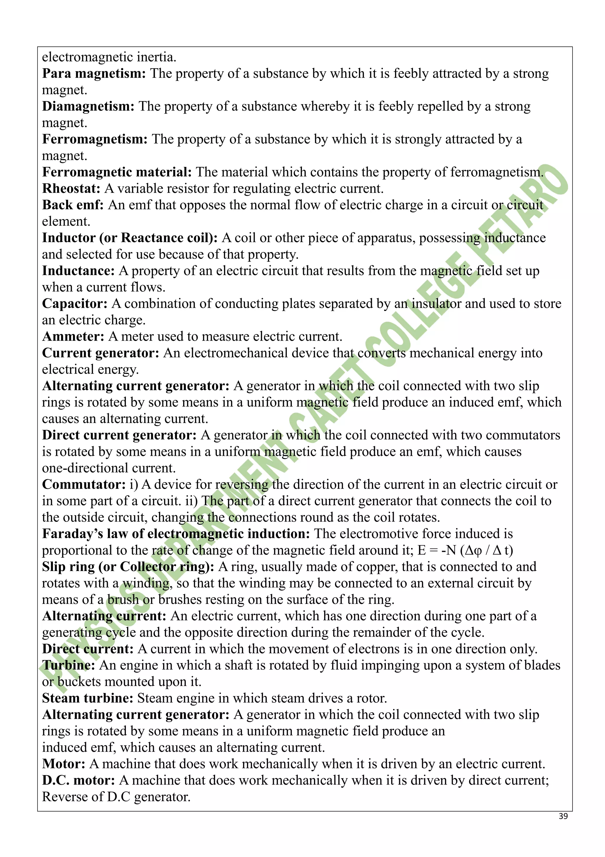 39
electromagnetic inertia.
Para magnetism: The property of a substance by which it is feebly attracted by a strong
magnet.
Diamagnetism: The property of a substance whereby it is feebly repelled by a strong
magnet.
Ferromagnetism: The property of a substance by which it is strongly attracted by a
magnet.
Ferromagnetic material: The material which contains the property of ferromagnetism.
Rheostat: A variable resistor for regulating electric current.
Back emf: An emf that opposes the normal flow of electric charge in a circuit or circuit
element.
Inductor (or Reactance coil): A coil or other piece of apparatus, possessing inductance
and selected for use because of that property.
Inductance: A property of an electric circuit that results from the magnetic field set up
when a current flows.
Capacitor: A combination of conducting plates separated by an insulator and used to store
an electric charge.
Ammeter: A meter used to measure electric current.
Current generator: An electromechanical device that converts mechanical energy into
electrical energy.
Alternating current generator: A generator in which the coil connected with two slip
rings is rotated by some means in a uniform magnetic field produce an induced emf, which
causes an alternating current.
Direct current generator: A generator in which the coil connected with two commutators
is rotated by some means in a uniform magnetic field produce an emf, which causes
one-directional current.
Commutator: i) A device for reversing the direction of the current in an electric circuit or
in some part of a circuit. ii) The part of a direct current generator that connects the coil to
the outside circuit, changing the connections round as the coil rotates.
Faraday’s law of electromagnetic induction: The electromotive force induced is
proportional to the rate of change of the magnetic field around it; E = -N (Δφ / Δ t)
Slip ring (or Collector ring): A ring, usually made of copper, that is connected to and
rotates with a winding, so that the winding may be connected to an external circuit by
means of a brush or brushes resting on the surface of the ring.
Alternating current: An electric current, which has one direction during one part of a
generating cycle and the opposite direction during the remainder of the cycle.
Direct current: A current in which the movement of electrons is in one direction only.
Turbine: An engine in which a shaft is rotated by fluid impinging upon a system of blades
or buckets mounted upon it.
Steam turbine: Steam engine in which steam drives a rotor.
Alternating current generator: A generator in which the coil connected with two slip
rings is rotated by some means in a uniform magnetic field produce an
induced emf, which causes an alternating current.
Motor: A machine that does work mechanically when it is driven by an electric current.
D.C. motor: A machine that does work mechanically when it is driven by direct current;
Reverse of D.C generator.
 