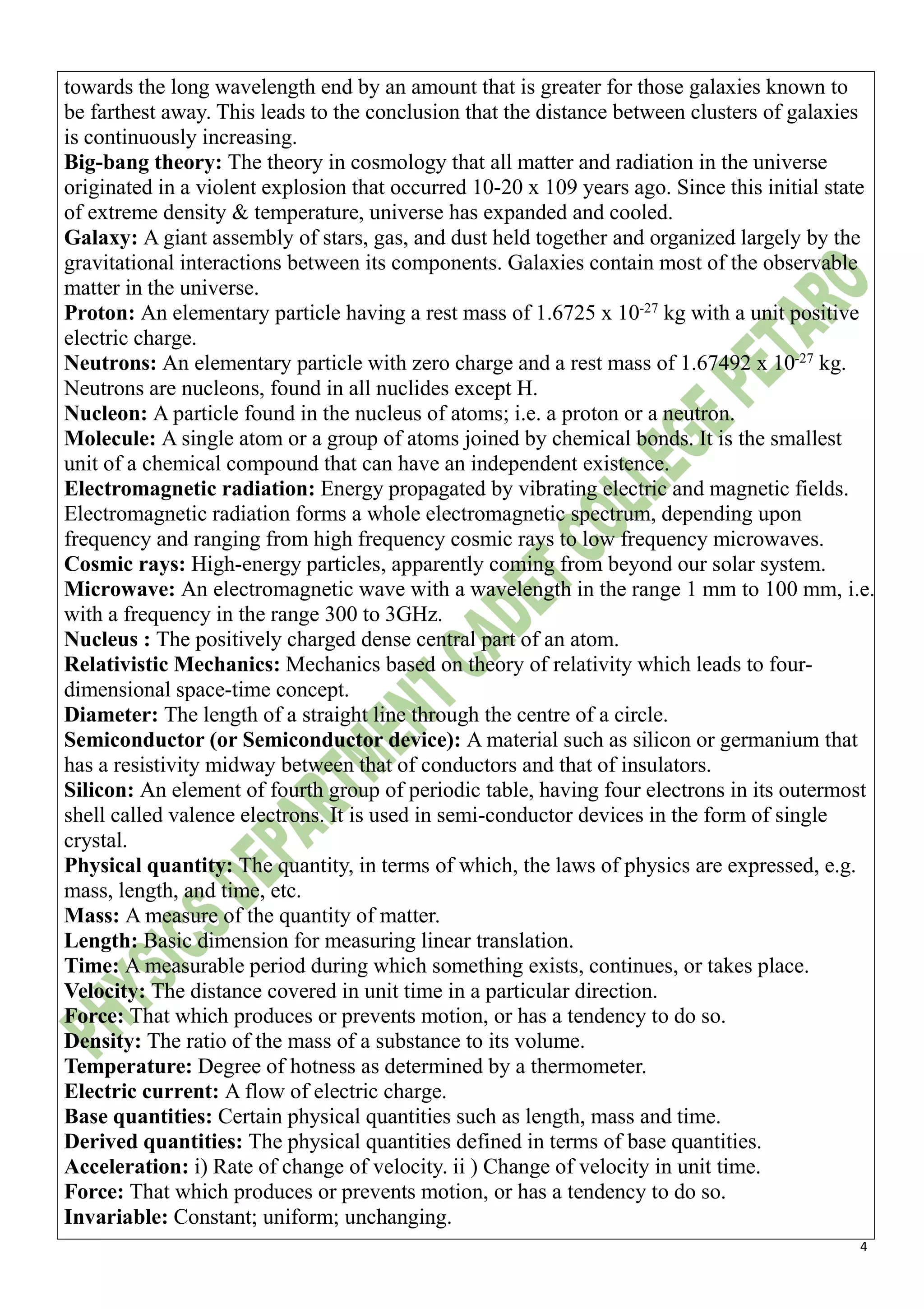 4
towards the long wavelength end by an amount that is greater for those galaxies known to
be farthest away. This leads to the conclusion that the distance between clusters of galaxies
is continuously increasing.
Big-bang theory: The theory in cosmology that all matter and radiation in the universe
originated in a violent explosion that occurred 10-20 x 109 years ago. Since this initial state
of extreme density & temperature, universe has expanded and cooled.
Galaxy: A giant assembly of stars, gas, and dust held together and organized largely by the
gravitational interactions between its components. Galaxies contain most of the observable
matter in the universe.
Proton: An elementary particle having a rest mass of 1.6725 x 10-27
kg with a unit positive
electric charge.
Neutrons: An elementary particle with zero charge and a rest mass of 1.67492 x 10-27
kg.
Neutrons are nucleons, found in all nuclides except H.
Nucleon: A particle found in the nucleus of atoms; i.e. a proton or a neutron.
Molecule: A single atom or a group of atoms joined by chemical bonds. It is the smallest
unit of a chemical compound that can have an independent existence.
Electromagnetic radiation: Energy propagated by vibrating electric and magnetic fields.
Electromagnetic radiation forms a whole electromagnetic spectrum, depending upon
frequency and ranging from high frequency cosmic rays to low frequency microwaves.
Cosmic rays: High-energy particles, apparently coming from beyond our solar system.
Microwave: An electromagnetic wave with a wavelength in the range 1 mm to 100 mm, i.e.
with a frequency in the range 300 to 3GHz.
Nucleus : The positively charged dense central part of an atom.
Relativistic Mechanics: Mechanics based on theory of relativity which leads to four-
dimensional space-time concept.
Diameter: The length of a straight line through the centre of a circle.
Semiconductor (or Semiconductor device): A material such as silicon or germanium that
has a resistivity midway between that of conductors and that of insulators.
Silicon: An element of fourth group of periodic table, having four electrons in its outermost
shell called valence electrons. It is used in semi-conductor devices in the form of single
crystal.
Physical quantity: The quantity, in terms of which, the laws of physics are expressed, e.g.
mass, length, and time, etc.
Mass: A measure of the quantity of matter.
Length: Basic dimension for measuring linear translation.
Time: A measurable period during which something exists, continues, or takes place.
Velocity: The distance covered in unit time in a particular direction.
Force: That which produces or prevents motion, or has a tendency to do so.
Density: The ratio of the mass of a substance to its volume.
Temperature: Degree of hotness as determined by a thermometer.
Electric current: A flow of electric charge.
Base quantities: Certain physical quantities such as length, mass and time.
Derived quantities: The physical quantities defined in terms of base quantities.
Acceleration: i) Rate of change of velocity. ii ) Change of velocity in unit time.
Force: That which produces or prevents motion, or has a tendency to do so.
Invariable: Constant; uniform; unchanging.
 
