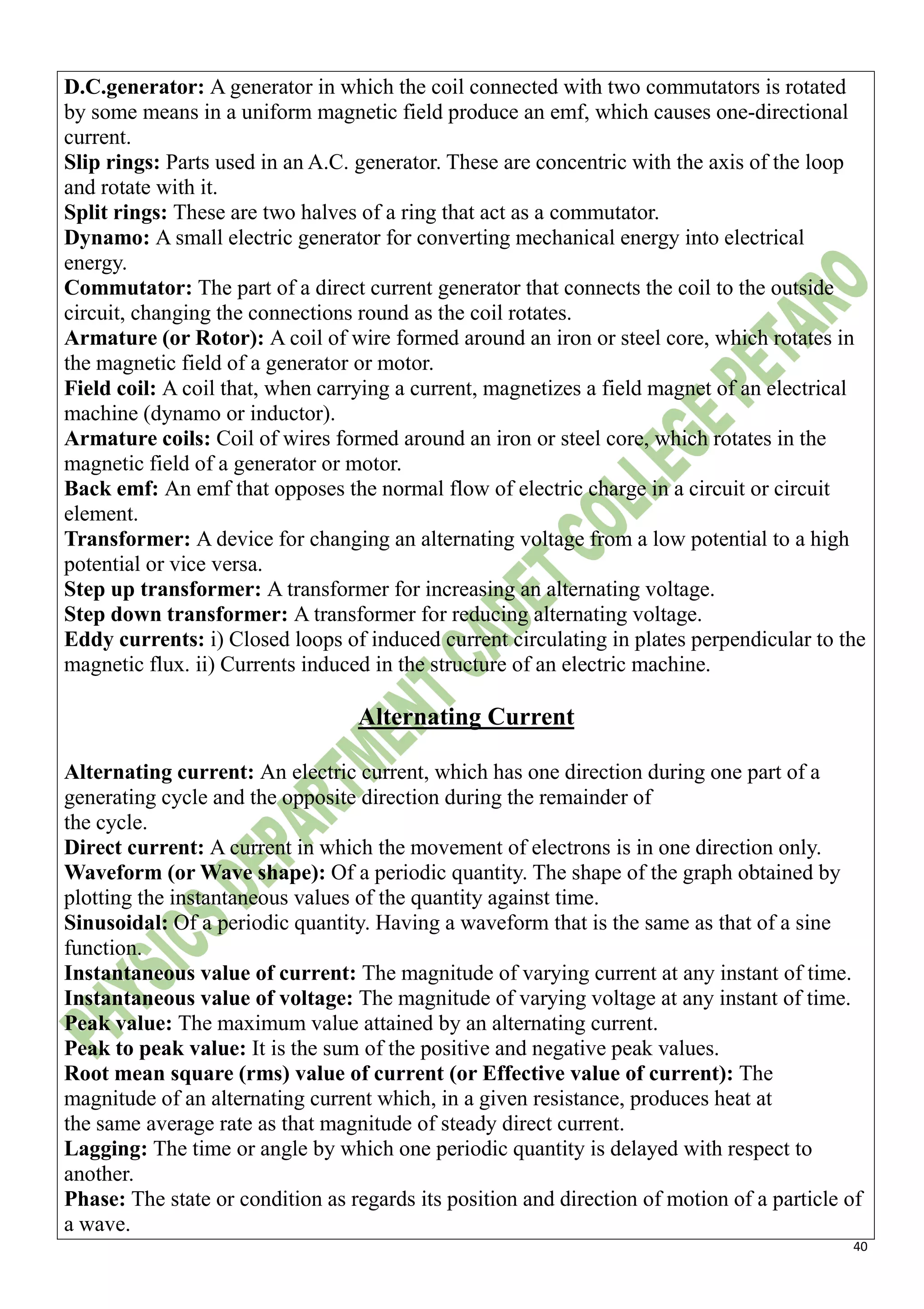40
D.C.generator: A generator in which the coil connected with two commutators is rotated
by some means in a uniform magnetic field produce an emf, which causes one-directional
current.
Slip rings: Parts used in an A.C. generator. These are concentric with the axis of the loop
and rotate with it.
Split rings: These are two halves of a ring that act as a commutator.
Dynamo: A small electric generator for converting mechanical energy into electrical
energy.
Commutator: The part of a direct current generator that connects the coil to the outside
circuit, changing the connections round as the coil rotates.
Armature (or Rotor): A coil of wire formed around an iron or steel core, which rotates in
the magnetic field of a generator or motor.
Field coil: A coil that, when carrying a current, magnetizes a field magnet of an electrical
machine (dynamo or inductor).
Armature coils: Coil of wires formed around an iron or steel core, which rotates in the
magnetic field of a generator or motor.
Back emf: An emf that opposes the normal flow of electric charge in a circuit or circuit
element.
Transformer: A device for changing an alternating voltage from a low potential to a high
potential or vice versa.
Step up transformer: A transformer for increasing an alternating voltage.
Step down transformer: A transformer for reducing alternating voltage.
Eddy currents: i) Closed loops of induced current circulating in plates perpendicular to the
magnetic flux. ii) Currents induced in the structure of an electric machine.
Alternating Current
Alternating current: An electric current, which has one direction during one part of a
generating cycle and the opposite direction during the remainder of
the cycle.
Direct current: A current in which the movement of electrons is in one direction only.
Waveform (or Wave shape): Of a periodic quantity. The shape of the graph obtained by
plotting the instantaneous values of the quantity against time.
Sinusoidal: Of a periodic quantity. Having a waveform that is the same as that of a sine
function.
Instantaneous value of current: The magnitude of varying current at any instant of time.
Instantaneous value of voltage: The magnitude of varying voltage at any instant of time.
Peak value: The maximum value attained by an alternating current.
Peak to peak value: It is the sum of the positive and negative peak values.
Root mean square (rms) value of current (or Effective value of current): The
magnitude of an alternating current which, in a given resistance, produces heat at
the same average rate as that magnitude of steady direct current.
Lagging: The time or angle by which one periodic quantity is delayed with respect to
another.
Phase: The state or condition as regards its position and direction of motion of a particle of
a wave.
 