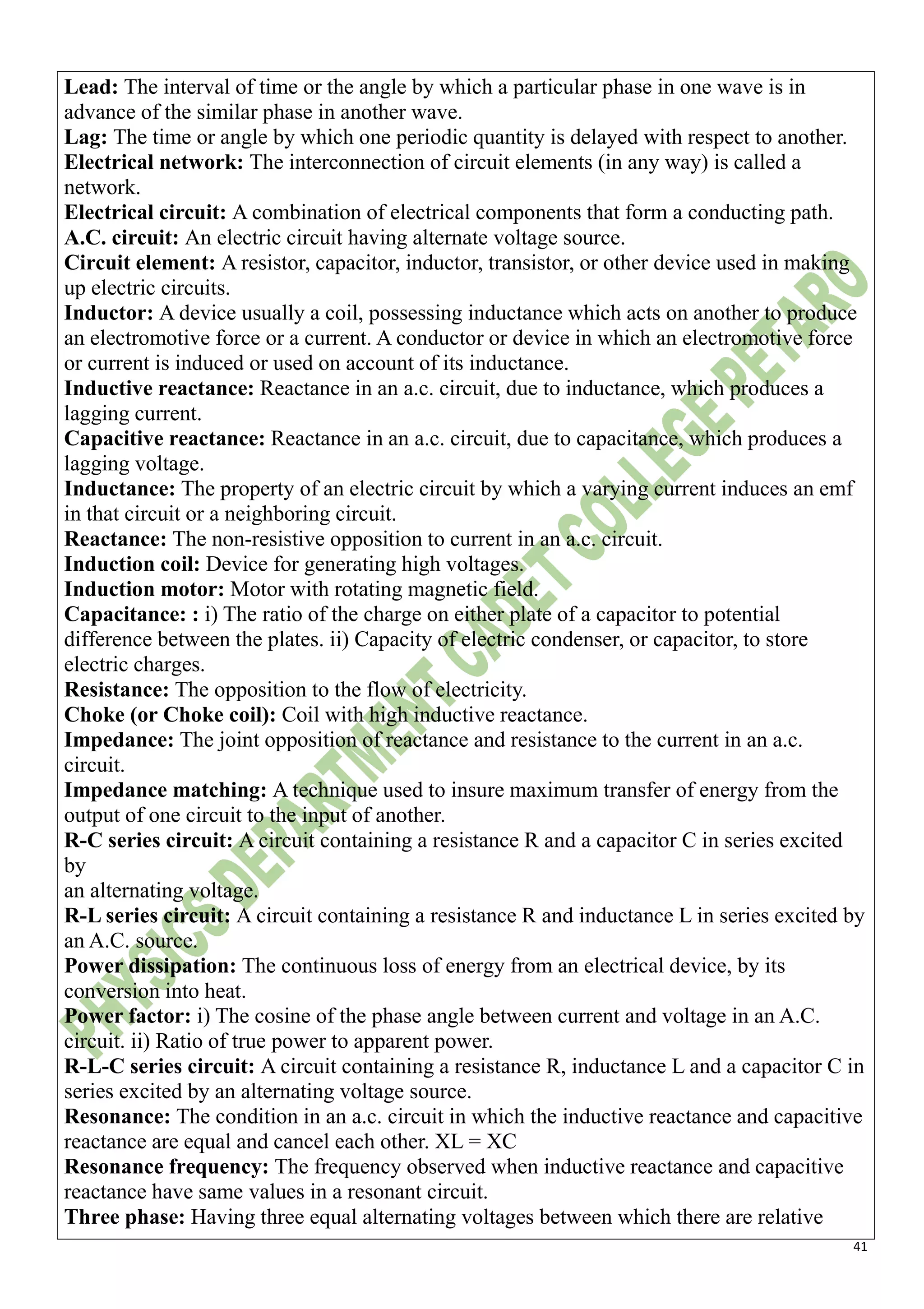 41
Lead: The interval of time or the angle by which a particular phase in one wave is in
advance of the similar phase in another wave.
Lag: The time or angle by which one periodic quantity is delayed with respect to another.
Electrical network: The interconnection of circuit elements (in any way) is called a
network.
Electrical circuit: A combination of electrical components that form a conducting path.
A.C. circuit: An electric circuit having alternate voltage source.
Circuit element: A resistor, capacitor, inductor, transistor, or other device used in making
up electric circuits.
Inductor: A device usually a coil, possessing inductance which acts on another to produce
an electromotive force or a current. A conductor or device in which an electromotive force
or current is induced or used on account of its inductance.
Inductive reactance: Reactance in an a.c. circuit, due to inductance, which produces a
lagging current.
Capacitive reactance: Reactance in an a.c. circuit, due to capacitance, which produces a
lagging voltage.
Inductance: The property of an electric circuit by which a varying current induces an emf
in that circuit or a neighboring circuit.
Reactance: The non-resistive opposition to current in an a.c. circuit.
Induction coil: Device for generating high voltages.
Induction motor: Motor with rotating magnetic field.
Capacitance: : i) The ratio of the charge on either plate of a capacitor to potential
difference between the plates. ii) Capacity of electric condenser, or capacitor, to store
electric charges.
Resistance: The opposition to the flow of electricity.
Choke (or Choke coil): Coil with high inductive reactance.
Impedance: The joint opposition of reactance and resistance to the current in an a.c.
circuit.
Impedance matching: A technique used to insure maximum transfer of energy from the
output of one circuit to the input of another.
R-C series circuit: A circuit containing a resistance R and a capacitor C in series excited
by
an alternating voltage.
R-L series circuit: A circuit containing a resistance R and inductance L in series excited by
an A.C. source.
Power dissipation: The continuous loss of energy from an electrical device, by its
conversion into heat.
Power factor: i) The cosine of the phase angle between current and voltage in an A.C.
circuit. ii) Ratio of true power to apparent power.
R-L-C series circuit: A circuit containing a resistance R, inductance L and a capacitor C in
series excited by an alternating voltage source.
Resonance: The condition in an a.c. circuit in which the inductive reactance and capacitive
reactance are equal and cancel each other. XL = XC
Resonance frequency: The frequency observed when inductive reactance and capacitive
reactance have same values in a resonant circuit.
Three phase: Having three equal alternating voltages between which there are relative
 