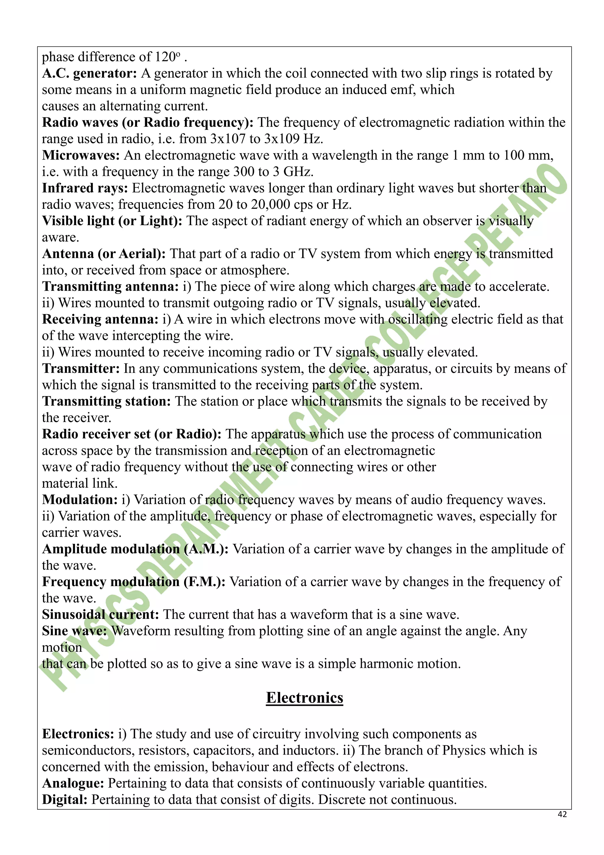 42
phase difference of 120o
.
A.C. generator: A generator in which the coil connected with two slip rings is rotated by
some means in a uniform magnetic field produce an induced emf, which
causes an alternating current.
Radio waves (or Radio frequency): The frequency of electromagnetic radiation within the
range used in radio, i.e. from 3x107 to 3x109 Hz.
Microwaves: An electromagnetic wave with a wavelength in the range 1 mm to 100 mm,
i.e. with a frequency in the range 300 to 3 GHz.
Infrared rays: Electromagnetic waves longer than ordinary light waves but shorter than
radio waves; frequencies from 20 to 20,000 cps or Hz.
Visible light (or Light): The aspect of radiant energy of which an observer is visually
aware.
Antenna (or Aerial): That part of a radio or TV system from which energy is transmitted
into, or received from space or atmosphere.
Transmitting antenna: i) The piece of wire along which charges are made to accelerate.
ii) Wires mounted to transmit outgoing radio or TV signals, usually elevated.
Receiving antenna: i) A wire in which electrons move with oscillating electric field as that
of the wave intercepting the wire.
ii) Wires mounted to receive incoming radio or TV signals, usually elevated.
Transmitter: In any communications system, the device, apparatus, or circuits by means of
which the signal is transmitted to the receiving parts of the system.
Transmitting station: The station or place which transmits the signals to be received by
the receiver.
Radio receiver set (or Radio): The apparatus which use the process of communication
across space by the transmission and reception of an electromagnetic
wave of radio frequency without the use of connecting wires or other
material link.
Modulation: i) Variation of radio frequency waves by means of audio frequency waves.
ii) Variation of the amplitude, frequency or phase of electromagnetic waves, especially for
carrier waves.
Amplitude modulation (A.M.): Variation of a carrier wave by changes in the amplitude of
the wave.
Frequency modulation (F.M.): Variation of a carrier wave by changes in the frequency of
the wave.
Sinusoidal current: The current that has a waveform that is a sine wave.
Sine wave: Waveform resulting from plotting sine of an angle against the angle. Any
motion
that can be plotted so as to give a sine wave is a simple harmonic motion.
Electronics
Electronics: i) The study and use of circuitry involving such components as
semiconductors, resistors, capacitors, and inductors. ii) The branch of Physics which is
concerned with the emission, behaviour and effects of electrons.
Analogue: Pertaining to data that consists of continuously variable quantities.
Digital: Pertaining to data that consist of digits. Discrete not continuous.
 