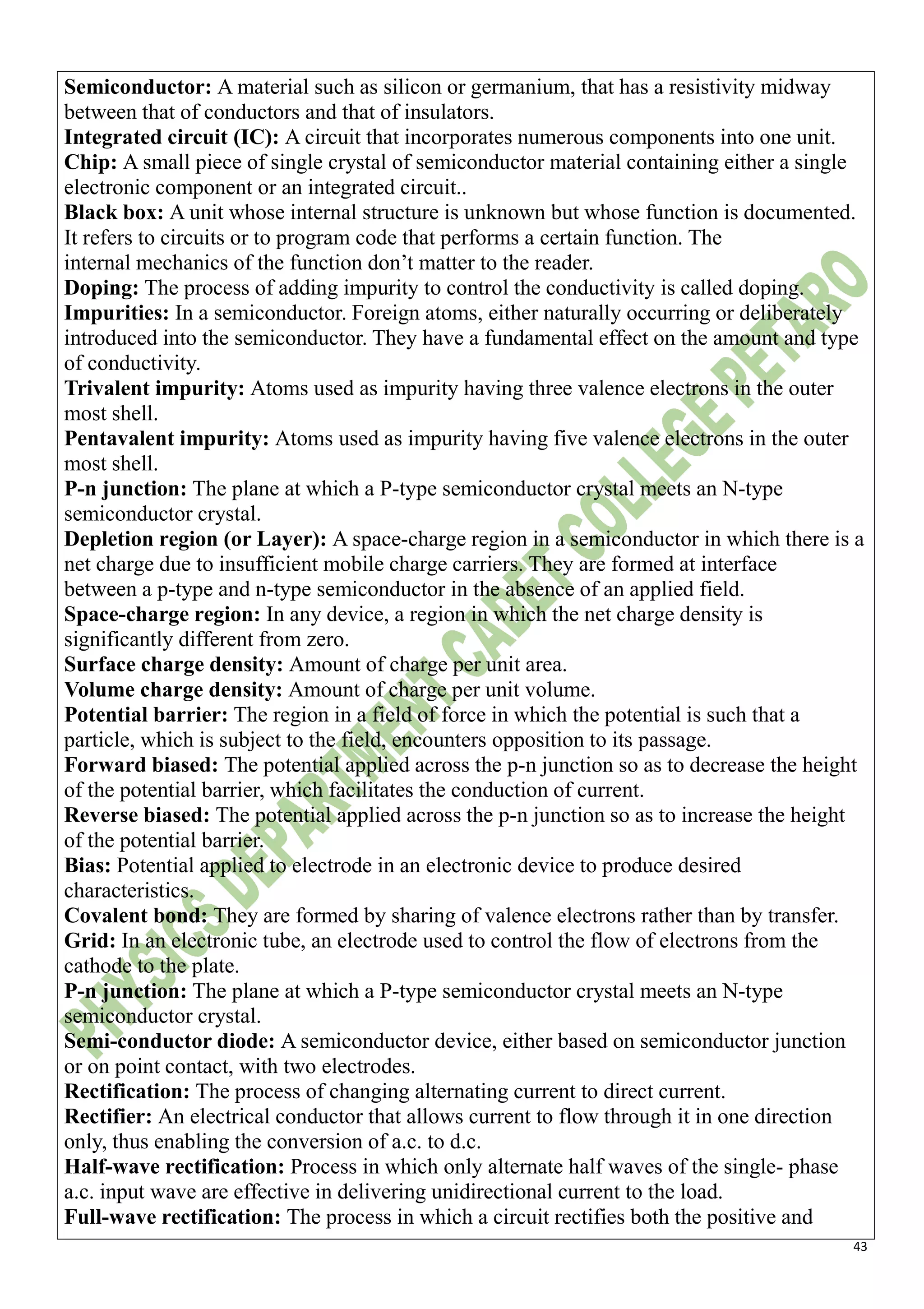 43
Semiconductor: A material such as silicon or germanium, that has a resistivity midway
between that of conductors and that of insulators.
Integrated circuit (IC): A circuit that incorporates numerous components into one unit.
Chip: A small piece of single crystal of semiconductor material containing either a single
electronic component or an integrated circuit..
Black box: A unit whose internal structure is unknown but whose function is documented.
It refers to circuits or to program code that performs a certain function. The
internal mechanics of the function don’t matter to the reader.
Doping: The process of adding impurity to control the conductivity is called doping.
Impurities: In a semiconductor. Foreign atoms, either naturally occurring or deliberately
introduced into the semiconductor. They have a fundamental effect on the amount and type
of conductivity.
Trivalent impurity: Atoms used as impurity having three valence electrons in the outer
most shell.
Pentavalent impurity: Atoms used as impurity having five valence electrons in the outer
most shell.
P-n junction: The plane at which a P-type semiconductor crystal meets an N-type
semiconductor crystal.
Depletion region (or Layer): A space-charge region in a semiconductor in which there is a
net charge due to insufficient mobile charge carriers. They are formed at interface
between a p-type and n-type semiconductor in the absence of an applied field.
Space-charge region: In any device, a region in which the net charge density is
significantly different from zero.
Surface charge density: Amount of charge per unit area.
Volume charge density: Amount of charge per unit volume.
Potential barrier: The region in a field of force in which the potential is such that a
particle, which is subject to the field, encounters opposition to its passage.
Forward biased: The potential applied across the p-n junction so as to decrease the height
of the potential barrier, which facilitates the conduction of current.
Reverse biased: The potential applied across the p-n junction so as to increase the height
of the potential barrier.
Bias: Potential applied to electrode in an electronic device to produce desired
characteristics.
Covalent bond: They are formed by sharing of valence electrons rather than by transfer.
Grid: In an electronic tube, an electrode used to control the flow of electrons from the
cathode to the plate.
P-n junction: The plane at which a P-type semiconductor crystal meets an N-type
semiconductor crystal.
Semi-conductor diode: A semiconductor device, either based on semiconductor junction
or on point contact, with two electrodes.
Rectification: The process of changing alternating current to direct current.
Rectifier: An electrical conductor that allows current to flow through it in one direction
only, thus enabling the conversion of a.c. to d.c.
Half-wave rectification: Process in which only alternate half waves of the single- phase
a.c. input wave are effective in delivering unidirectional current to the load.
Full-wave rectification: The process in which a circuit rectifies both the positive and
 