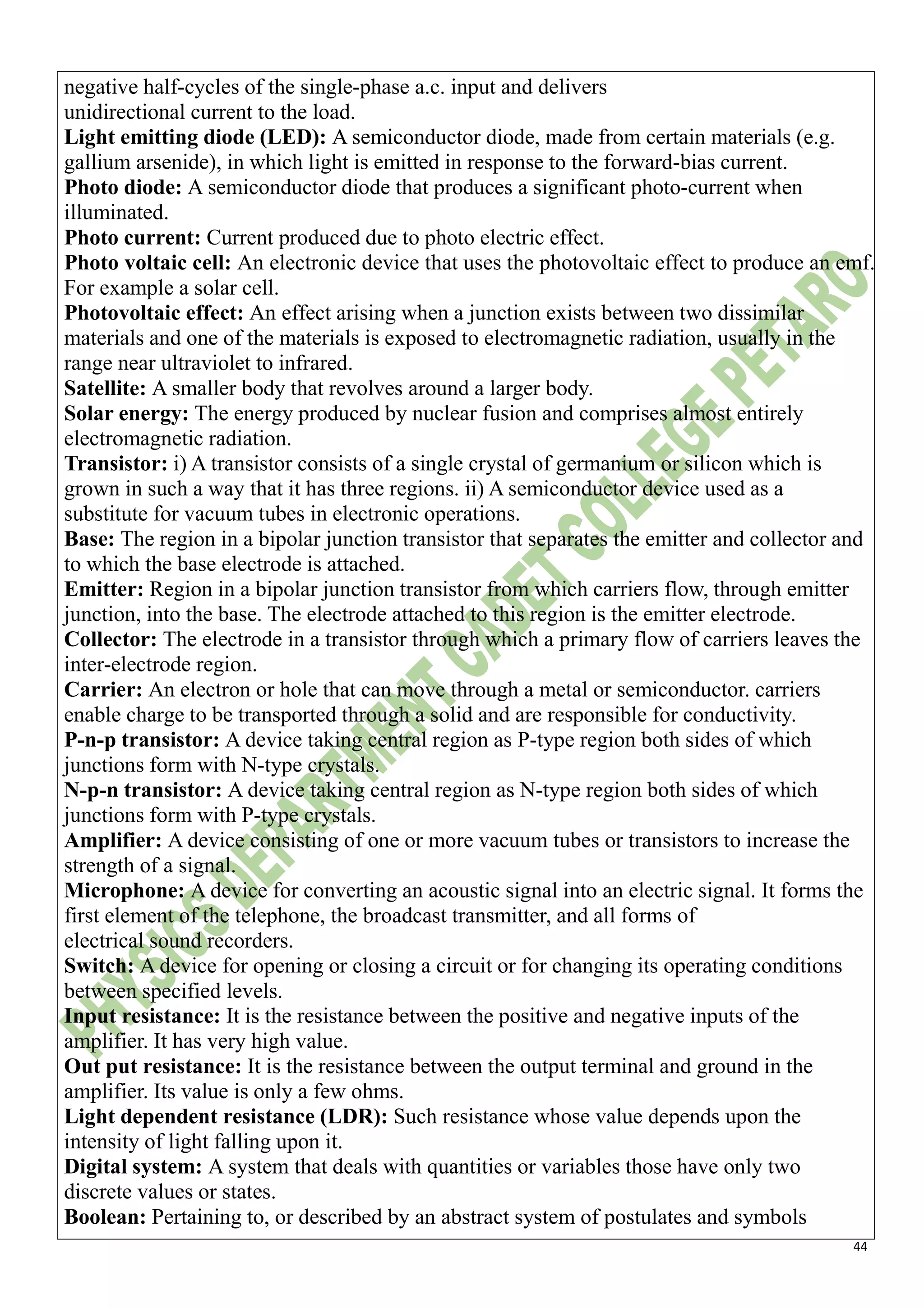 44
negative half-cycles of the single-phase a.c. input and delivers
unidirectional current to the load.
Light emitting diode (LED): A semiconductor diode, made from certain materials (e.g.
gallium arsenide), in which light is emitted in response to the forward-bias current.
Photo diode: A semiconductor diode that produces a significant photo-current when
illuminated.
Photo current: Current produced due to photo electric effect.
Photo voltaic cell: An electronic device that uses the photovoltaic effect to produce an emf.
For example a solar cell.
Photovoltaic effect: An effect arising when a junction exists between two dissimilar
materials and one of the materials is exposed to electromagnetic radiation, usually in the
range near ultraviolet to infrared.
Satellite: A smaller body that revolves around a larger body.
Solar energy: The energy produced by nuclear fusion and comprises almost entirely
electromagnetic radiation.
Transistor: i) A transistor consists of a single crystal of germanium or silicon which is
grown in such a way that it has three regions. ii) A semiconductor device used as a
substitute for vacuum tubes in electronic operations.
Base: The region in a bipolar junction transistor that separates the emitter and collector and
to which the base electrode is attached.
Emitter: Region in a bipolar junction transistor from which carriers flow, through emitter
junction, into the base. The electrode attached to this region is the emitter electrode.
Collector: The electrode in a transistor through which a primary flow of carriers leaves the
inter-electrode region.
Carrier: An electron or hole that can move through a metal or semiconductor. carriers
enable charge to be transported through a solid and are responsible for conductivity.
P-n-p transistor: A device taking central region as P-type region both sides of which
junctions form with N-type crystals.
N-p-n transistor: A device taking central region as N-type region both sides of which
junctions form with P-type crystals.
Amplifier: A device consisting of one or more vacuum tubes or transistors to increase the
strength of a signal.
Microphone: A device for converting an acoustic signal into an electric signal. It forms the
first element of the telephone, the broadcast transmitter, and all forms of
electrical sound recorders.
Switch: A device for opening or closing a circuit or for changing its operating conditions
between specified levels.
Input resistance: It is the resistance between the positive and negative inputs of the
amplifier. It has very high value.
Out put resistance: It is the resistance between the output terminal and ground in the
amplifier. Its value is only a few ohms.
Light dependent resistance (LDR): Such resistance whose value depends upon the
intensity of light falling upon it.
Digital system: A system that deals with quantities or variables those have only two
discrete values or states.
Boolean: Pertaining to, or described by an abstract system of postulates and symbols
 