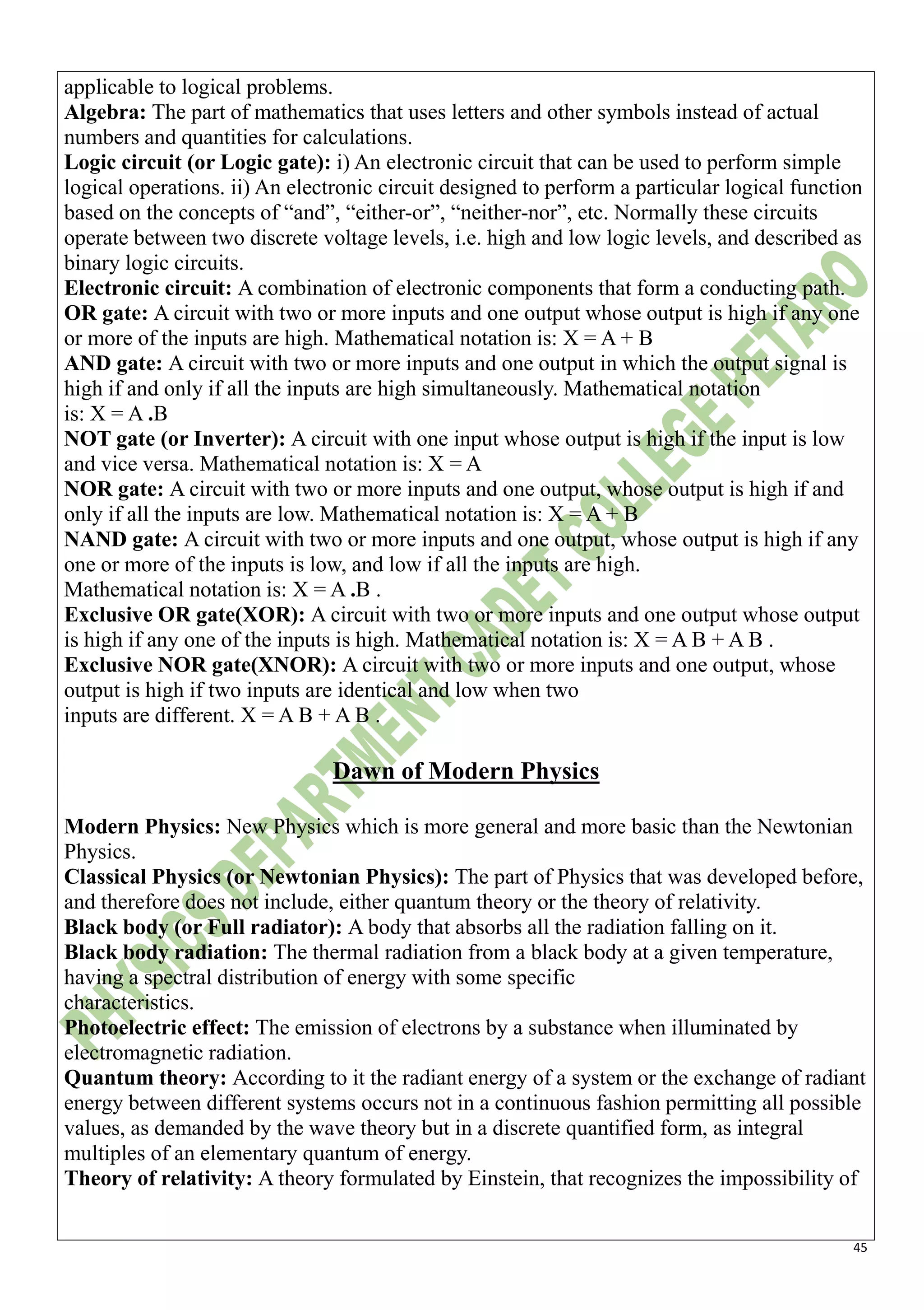 45
applicable to logical problems.
Algebra: The part of mathematics that uses letters and other symbols instead of actual
numbers and quantities for calculations.
Logic circuit (or Logic gate): i) An electronic circuit that can be used to perform simple
logical operations. ii) An electronic circuit designed to perform a particular logical function
based on the concepts of “and”, “either-or”, “neither-nor”, etc. Normally these circuits
operate between two discrete voltage levels, i.e. high and low logic levels, and described as
binary logic circuits.
Electronic circuit: A combination of electronic components that form a conducting path.
OR gate: A circuit with two or more inputs and one output whose output is high if any one
or more of the inputs are high. Mathematical notation is: X = A + B
AND gate: A circuit with two or more inputs and one output in which the output signal is
high if and only if all the inputs are high simultaneously. Mathematical notation
is: X = A .B
NOT gate (or Inverter): A circuit with one input whose output is high if the input is low
and vice versa. Mathematical notation is: X = A
NOR gate: A circuit with two or more inputs and one output, whose output is high if and
only if all the inputs are low. Mathematical notation is: X = A + B
NAND gate: A circuit with two or more inputs and one output, whose output is high if any
one or more of the inputs is low, and low if all the inputs are high.
Mathematical notation is: X = A .B .
Exclusive OR gate(XOR): A circuit with two or more inputs and one output whose output
is high if any one of the inputs is high. Mathematical notation is: X = A B + A B .
Exclusive NOR gate(XNOR): A circuit with two or more inputs and one output, whose
output is high if two inputs are identical and low when two
inputs are different. X = A B + A B .
Dawn of Modern Physics
Modern Physics: New Physics which is more general and more basic than the Newtonian
Physics.
Classical Physics (or Newtonian Physics): The part of Physics that was developed before,
and therefore does not include, either quantum theory or the theory of relativity.
Black body (or Full radiator): A body that absorbs all the radiation falling on it.
Black body radiation: The thermal radiation from a black body at a given temperature,
having a spectral distribution of energy with some specific
characteristics.
Photoelectric effect: The emission of electrons by a substance when illuminated by
electromagnetic radiation.
Quantum theory: According to it the radiant energy of a system or the exchange of radiant
energy between different systems occurs not in a continuous fashion permitting all possible
values, as demanded by the wave theory but in a discrete quantified form, as integral
multiples of an elementary quantum of energy.
Theory of relativity: A theory formulated by Einstein, that recognizes the impossibility of
 