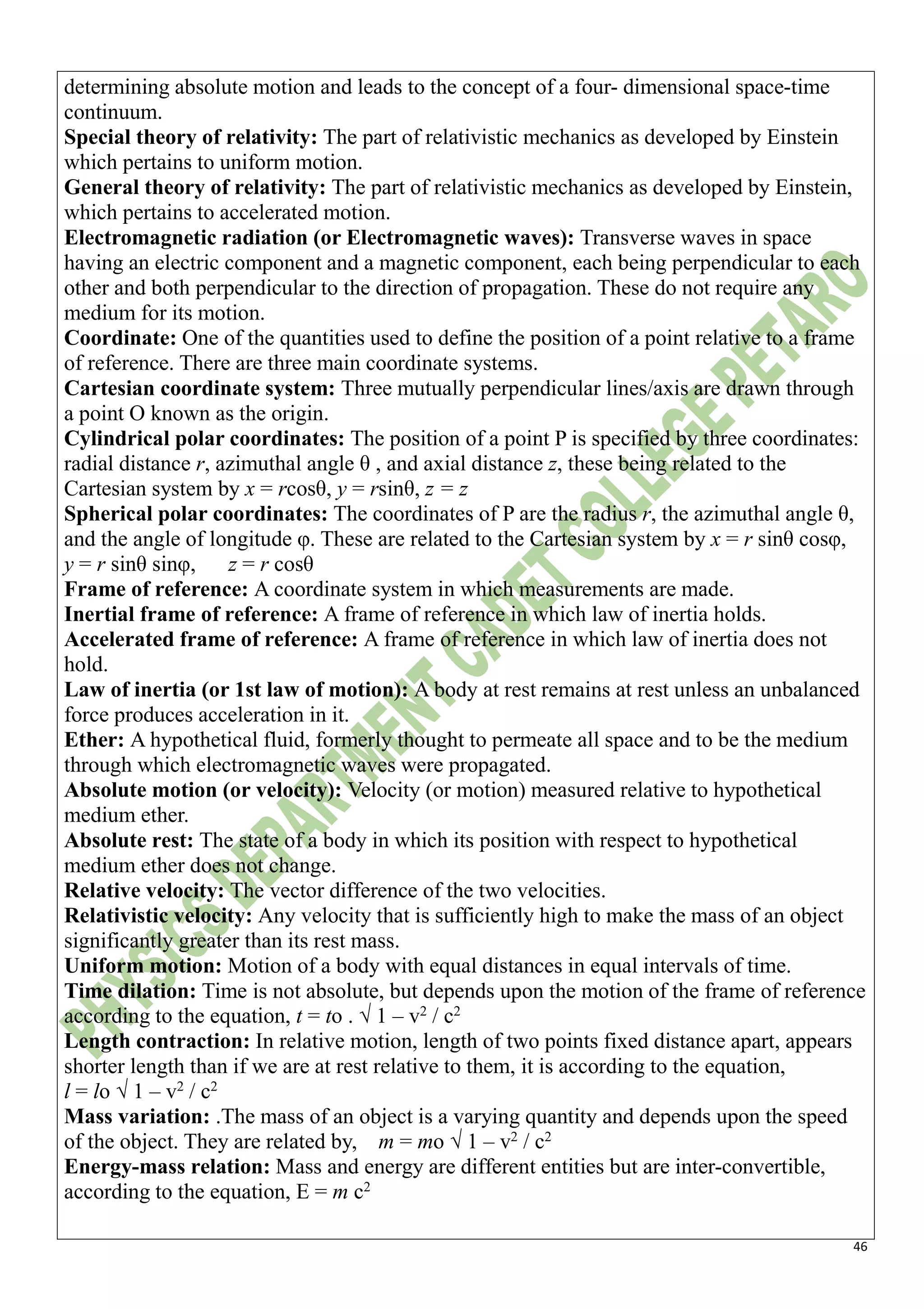 46
determining absolute motion and leads to the concept of a four- dimensional space-time
continuum.
Special theory of relativity: The part of relativistic mechanics as developed by Einstein
which pertains to uniform motion.
General theory of relativity: The part of relativistic mechanics as developed by Einstein,
which pertains to accelerated motion.
Electromagnetic radiation (or Electromagnetic waves): Transverse waves in space
having an electric component and a magnetic component, each being perpendicular to each
other and both perpendicular to the direction of propagation. These do not require any
medium for its motion.
Coordinate: One of the quantities used to define the position of a point relative to a frame
of reference. There are three main coordinate systems.
Cartesian coordinate system: Three mutually perpendicular lines/axis are drawn through
a point O known as the origin.
Cylindrical polar coordinates: The position of a point P is specified by three coordinates:
radial distance r, azimuthal angle θ , and axial distance z, these being related to the
Cartesian system by x = rcosθ, y = rsinθ, z = z
Spherical polar coordinates: The coordinates of P are the radius r, the azimuthal angle θ,
and the angle of longitude φ. These are related to the Cartesian system by x = r sinθ cosφ,
y = r sinθ sinφ, z = r cosθ
Frame of reference: A coordinate system in which measurements are made.
Inertial frame of reference: A frame of reference in which law of inertia holds.
Accelerated frame of reference: A frame of reference in which law of inertia does not
hold.
Law of inertia (or 1st law of motion): A body at rest remains at rest unless an unbalanced
force produces acceleration in it.
Ether: A hypothetical fluid, formerly thought to permeate all space and to be the medium
through which electromagnetic waves were propagated.
Absolute motion (or velocity): Velocity (or motion) measured relative to hypothetical
medium ether.
Absolute rest: The state of a body in which its position with respect to hypothetical
medium ether does not change.
Relative velocity: The vector difference of the two velocities.
Relativistic velocity: Any velocity that is sufficiently high to make the mass of an object
significantly greater than its rest mass.
Uniform motion: Motion of a body with equal distances in equal intervals of time.
Time dilation: Time is not absolute, but depends upon the motion of the frame of reference
according to the equation, t = to . √ 1 – v2
/ c2
Length contraction: In relative motion, length of two points fixed distance apart, appears
shorter length than if we are at rest relative to them, it is according to the equation,
l = lo √ 1 – v2
/ c2
Mass variation: .The mass of an object is a varying quantity and depends upon the speed
of the object. They are related by, m = mo √ 1 – v2
/ c2
Energy-mass relation: Mass and energy are different entities but are inter-convertible,
according to the equation, E = m c2
 