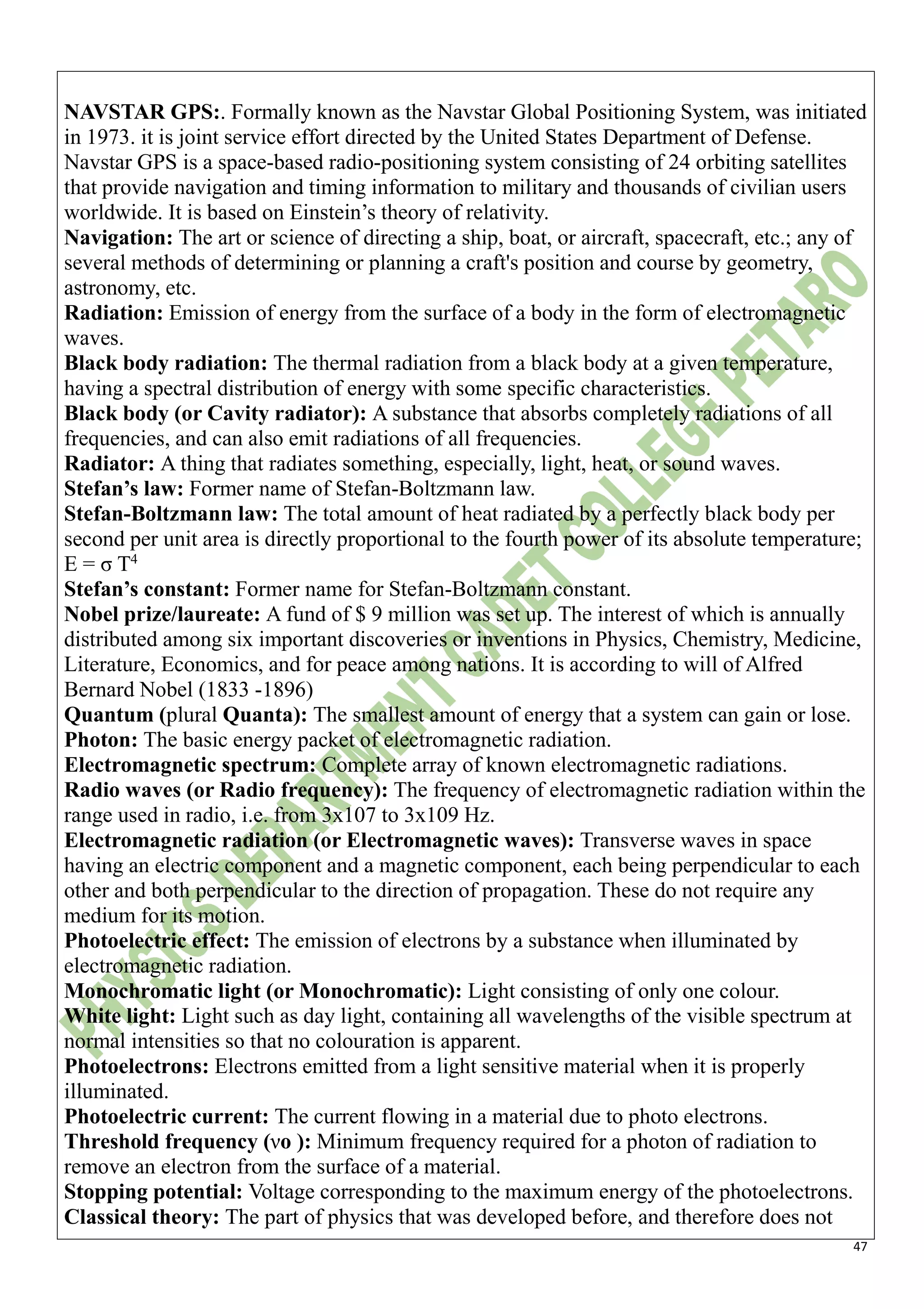 47
NAVSTAR GPS:. Formally known as the Navstar Global Positioning System, was initiated
in 1973. it is joint service effort directed by the United States Department of Defense.
Navstar GPS is a space-based radio-positioning system consisting of 24 orbiting satellites
that provide navigation and timing information to military and thousands of civilian users
worldwide. It is based on Einstein’s theory of relativity.
Navigation: The art or science of directing a ship, boat, or aircraft, spacecraft, etc.; any of
several methods of determining or planning a craft's position and course by geometry,
astronomy, etc.
Radiation: Emission of energy from the surface of a body in the form of electromagnetic
waves.
Black body radiation: The thermal radiation from a black body at a given temperature,
having a spectral distribution of energy with some specific characteristics.
Black body (or Cavity radiator): A substance that absorbs completely radiations of all
frequencies, and can also emit radiations of all frequencies.
Radiator: A thing that radiates something, especially, light, heat, or sound waves.
Stefan’s law: Former name of Stefan-Boltzmann law.
Stefan-Boltzmann law: The total amount of heat radiated by a perfectly black body per
second per unit area is directly proportional to the fourth power of its absolute temperature;
E = σ T4
Stefan’s constant: Former name for Stefan-Boltzmann constant.
Nobel prize/laureate: A fund of $ 9 million was set up. The interest of which is annually
distributed among six important discoveries or inventions in Physics, Chemistry, Medicine,
Literature, Economics, and for peace among nations. It is according to will of Alfred
Bernard Nobel (1833 -1896)
Quantum (plural Quanta): The smallest amount of energy that a system can gain or lose.
Photon: The basic energy packet of electromagnetic radiation.
Electromagnetic spectrum: Complete array of known electromagnetic radiations.
Radio waves (or Radio frequency): The frequency of electromagnetic radiation within the
range used in radio, i.e. from 3x107 to 3x109 Hz.
Electromagnetic radiation (or Electromagnetic waves): Transverse waves in space
having an electric component and a magnetic component, each being perpendicular to each
other and both perpendicular to the direction of propagation. These do not require any
medium for its motion.
Photoelectric effect: The emission of electrons by a substance when illuminated by
electromagnetic radiation.
Monochromatic light (or Monochromatic): Light consisting of only one colour.
White light: Light such as day light, containing all wavelengths of the visible spectrum at
normal intensities so that no colouration is apparent.
Photoelectrons: Electrons emitted from a light sensitive material when it is properly
illuminated.
Photoelectric current: The current flowing in a material due to photo electrons.
Threshold frequency (νo ): Minimum frequency required for a photon of radiation to
remove an electron from the surface of a material.
Stopping potential: Voltage corresponding to the maximum energy of the photoelectrons.
Classical theory: The part of physics that was developed before, and therefore does not
 