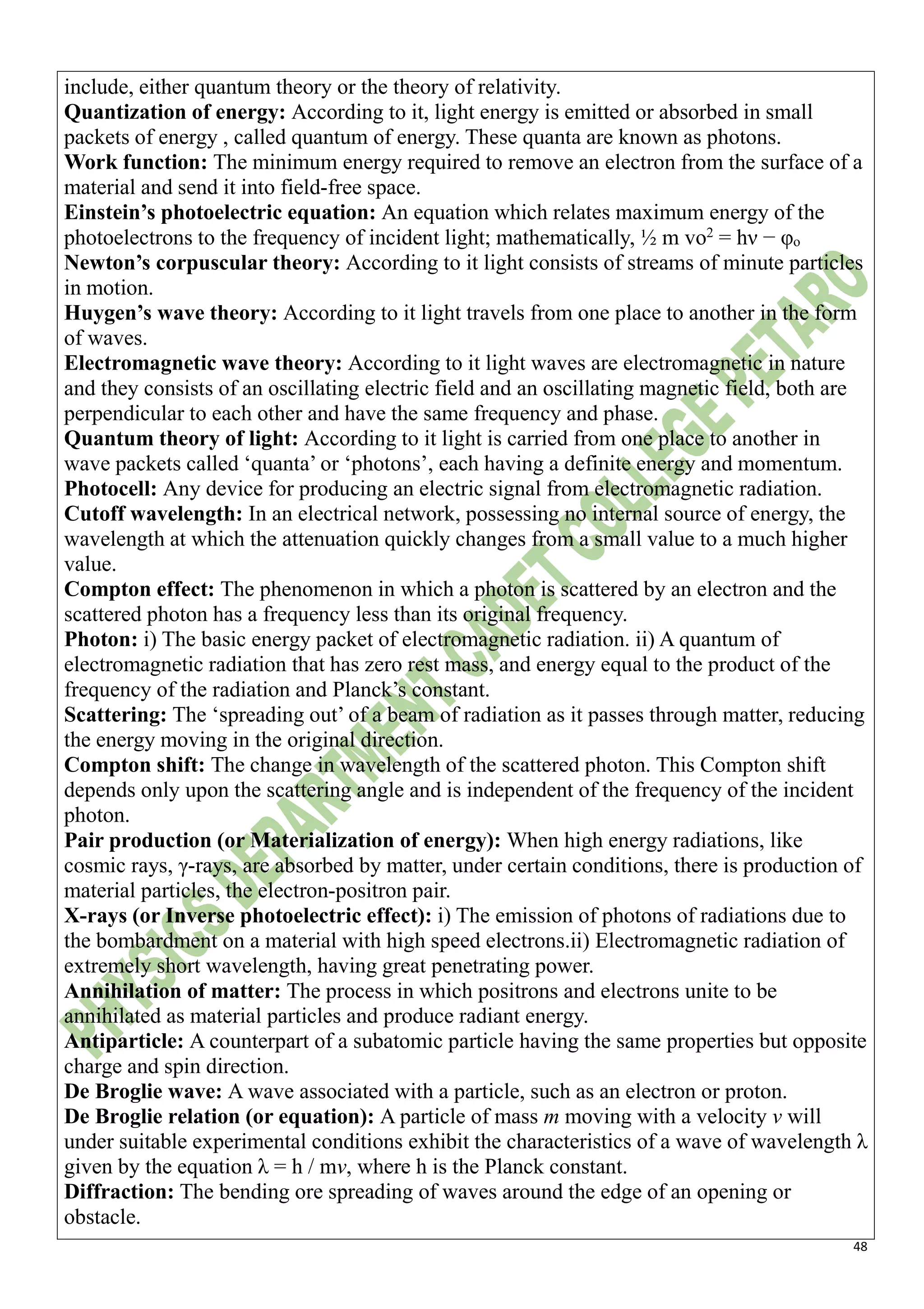 48
include, either quantum theory or the theory of relativity.
Quantization of energy: According to it, light energy is emitted or absorbed in small
packets of energy , called quantum of energy. These quanta are known as photons.
Work function: The minimum energy required to remove an electron from the surface of a
material and send it into field-free space.
Einstein’s photoelectric equation: An equation which relates maximum energy of the
photoelectrons to the frequency of incident light; mathematically, ½ m vo2
= hν − φo
Newton’s corpuscular theory: According to it light consists of streams of minute particles
in motion.
Huygen’s wave theory: According to it light travels from one place to another in the form
of waves.
Electromagnetic wave theory: According to it light waves are electromagnetic in nature
and they consists of an oscillating electric field and an oscillating magnetic field, both are
perpendicular to each other and have the same frequency and phase.
Quantum theory of light: According to it light is carried from one place to another in
wave packets called ‘quanta’ or ‘photons’, each having a definite energy and momentum.
Photocell: Any device for producing an electric signal from electromagnetic radiation.
Cutoff wavelength: In an electrical network, possessing no internal source of energy, the
wavelength at which the attenuation quickly changes from a small value to a much higher
value.
Compton effect: The phenomenon in which a photon is scattered by an electron and the
scattered photon has a frequency less than its original frequency.
Photon: i) The basic energy packet of electromagnetic radiation. ii) A quantum of
electromagnetic radiation that has zero rest mass, and energy equal to the product of the
frequency of the radiation and Planck’s constant.
Scattering: The ‘spreading out’ of a beam of radiation as it passes through matter, reducing
the energy moving in the original direction.
Compton shift: The change in wavelength of the scattered photon. This Compton shift
depends only upon the scattering angle and is independent of the frequency of the incident
photon.
Pair production (or Materialization of energy): When high energy radiations, like
cosmic rays, γ-rays, are absorbed by matter, under certain conditions, there is production of
material particles, the electron-positron pair.
X-rays (or Inverse photoelectric effect): i) The emission of photons of radiations due to
the bombardment on a material with high speed electrons.ii) Electromagnetic radiation of
extremely short wavelength, having great penetrating power.
Annihilation of matter: The process in which positrons and electrons unite to be
annihilated as material particles and produce radiant energy.
Antiparticle: A counterpart of a subatomic particle having the same properties but opposite
charge and spin direction.
De Broglie wave: A wave associated with a particle, such as an electron or proton.
De Broglie relation (or equation): A particle of mass m moving with a velocity v will
under suitable experimental conditions exhibit the characteristics of a wave of wavelength λ
given by the equation λ = h / mv, where h is the Planck constant.
Diffraction: The bending ore spreading of waves around the edge of an opening or
obstacle.
 