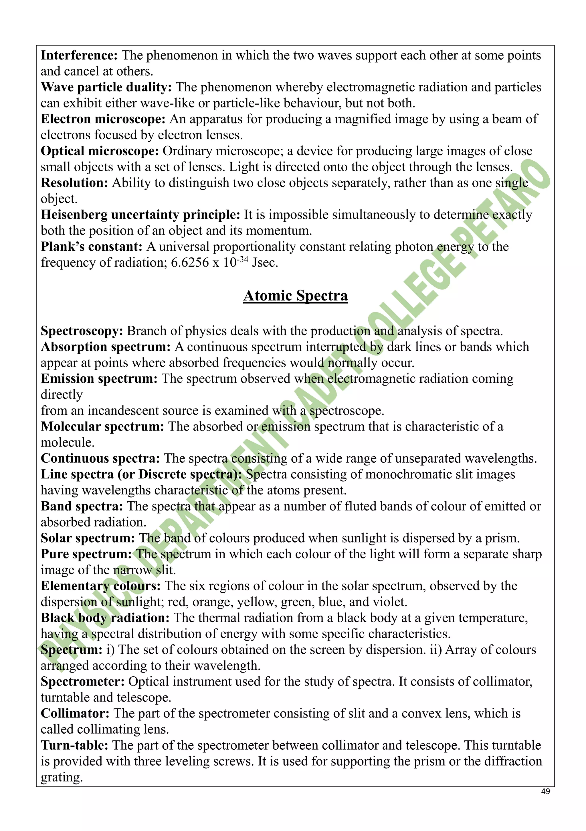 49
Interference: The phenomenon in which the two waves support each other at some points
and cancel at others.
Wave particle duality: The phenomenon whereby electromagnetic radiation and particles
can exhibit either wave-like or particle-like behaviour, but not both.
Electron microscope: An apparatus for producing a magnified image by using a beam of
electrons focused by electron lenses.
Optical microscope: Ordinary microscope; a device for producing large images of close
small objects with a set of lenses. Light is directed onto the object through the lenses.
Resolution: Ability to distinguish two close objects separately, rather than as one single
object.
Heisenberg uncertainty principle: It is impossible simultaneously to determine exactly
both the position of an object and its momentum.
Plank’s constant: A universal proportionality constant relating photon energy to the
frequency of radiation; 6.6256 x 10-34
Jsec.
Atomic Spectra
Spectroscopy: Branch of physics deals with the production and analysis of spectra.
Absorption spectrum: A continuous spectrum interrupted by dark lines or bands which
appear at points where absorbed frequencies would normally occur.
Emission spectrum: The spectrum observed when electromagnetic radiation coming
directly
from an incandescent source is examined with a spectroscope.
Molecular spectrum: The absorbed or emission spectrum that is characteristic of a
molecule.
Continuous spectra: The spectra consisting of a wide range of unseparated wavelengths.
Line spectra (or Discrete spectra): Spectra consisting of monochromatic slit images
having wavelengths characteristic of the atoms present.
Band spectra: The spectra that appear as a number of fluted bands of colour of emitted or
absorbed radiation.
Solar spectrum: The band of colours produced when sunlight is dispersed by a prism.
Pure spectrum: The spectrum in which each colour of the light will form a separate sharp
image of the narrow slit.
Elementary colours: The six regions of colour in the solar spectrum, observed by the
dispersion of sunlight; red, orange, yellow, green, blue, and violet.
Black body radiation: The thermal radiation from a black body at a given temperature,
having a spectral distribution of energy with some specific characteristics.
Spectrum: i) The set of colours obtained on the screen by dispersion. ii) Array of colours
arranged according to their wavelength.
Spectrometer: Optical instrument used for the study of spectra. It consists of collimator,
turntable and telescope.
Collimator: The part of the spectrometer consisting of slit and a convex lens, which is
called collimating lens.
Turn-table: The part of the spectrometer between collimator and telescope. This turntable
is provided with three leveling screws. It is used for supporting the prism or the diffraction
grating.
 