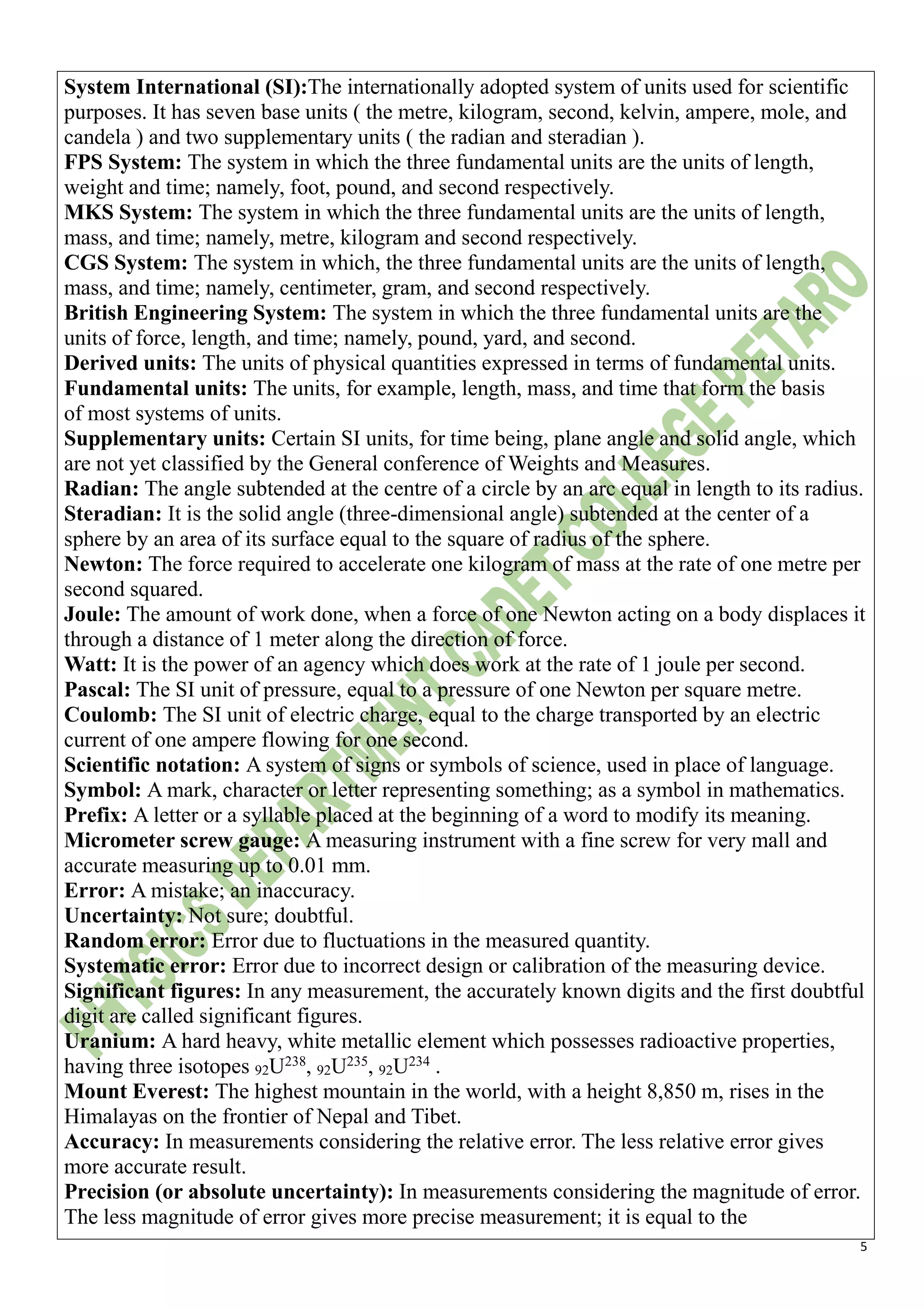 5
System International (SI):The internationally adopted system of units used for scientific
purposes. It has seven base units ( the metre, kilogram, second, kelvin, ampere, mole, and
candela ) and two supplementary units ( the radian and steradian ).
FPS System: The system in which the three fundamental units are the units of length,
weight and time; namely, foot, pound, and second respectively.
MKS System: The system in which the three fundamental units are the units of length,
mass, and time; namely, metre, kilogram and second respectively.
CGS System: The system in which, the three fundamental units are the units of length,
mass, and time; namely, centimeter, gram, and second respectively.
British Engineering System: The system in which the three fundamental units are the
units of force, length, and time; namely, pound, yard, and second.
Derived units: The units of physical quantities expressed in terms of fundamental units.
Fundamental units: The units, for example, length, mass, and time that form the basis
of most systems of units.
Supplementary units: Certain SI units, for time being, plane angle and solid angle, which
are not yet classified by the General conference of Weights and Measures.
Radian: The angle subtended at the centre of a circle by an arc equal in length to its radius.
Steradian: It is the solid angle (three-dimensional angle) subtended at the center of a
sphere by an area of its surface equal to the square of radius of the sphere.
Newton: The force required to accelerate one kilogram of mass at the rate of one metre per
second squared.
Joule: The amount of work done, when a force of one Newton acting on a body displaces it
through a distance of 1 meter along the direction of force.
Watt: It is the power of an agency which does work at the rate of 1 joule per second.
Pascal: The SI unit of pressure, equal to a pressure of one Newton per square metre.
Coulomb: The SI unit of electric charge, equal to the charge transported by an electric
current of one ampere flowing for one second.
Scientific notation: A system of signs or symbols of science, used in place of language.
Symbol: A mark, character or letter representing something; as a symbol in mathematics.
Prefix: A letter or a syllable placed at the beginning of a word to modify its meaning.
Micrometer screw gauge: A measuring instrument with a fine screw for very mall and
accurate measuring up to 0.01 mm.
Error: A mistake; an inaccuracy.
Uncertainty: Not sure; doubtful.
Random error: Error due to fluctuations in the measured quantity.
Systematic error: Error due to incorrect design or calibration of the measuring device.
Significant figures: In any measurement, the accurately known digits and the first doubtful
digit are called significant figures.
Uranium: A hard heavy, white metallic element which possesses radioactive properties,
having three isotopes 92U238
, 92U235
, 92U234
.
Mount Everest: The highest mountain in the world, with a height 8,850 m, rises in the
Himalayas on the frontier of Nepal and Tibet.
Accuracy: In measurements considering the relative error. The less relative error gives
more accurate result.
Precision (or absolute uncertainty): In measurements considering the magnitude of error.
The less magnitude of error gives more precise measurement; it is equal to the
 