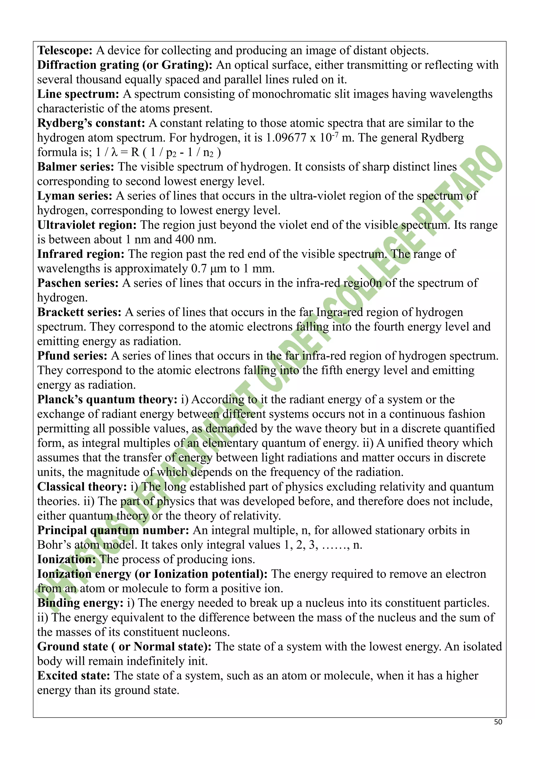 50
Telescope: A device for collecting and producing an image of distant objects.
Diffraction grating (or Grating): An optical surface, either transmitting or reflecting with
several thousand equally spaced and parallel lines ruled on it.
Line spectrum: A spectrum consisting of monochromatic slit images having wavelengths
characteristic of the atoms present.
Rydberg’s constant: A constant relating to those atomic spectra that are similar to the
hydrogen atom spectrum. For hydrogen, it is 1.09677 x 10-7
m. The general Rydberg
formula is; 1 / λ = R ( 1 / p2 - 1 / n2 )
Balmer series: The visible spectrum of hydrogen. It consists of sharp distinct lines
corresponding to second lowest energy level.
Lyman series: A series of lines that occurs in the ultra-violet region of the spectrum of
hydrogen, corresponding to lowest energy level.
Ultraviolet region: The region just beyond the violet end of the visible spectrum. Its range
is between about 1 nm and 400 nm.
Infrared region: The region past the red end of the visible spectrum. The range of
wavelengths is approximately 0.7 μm to 1 mm.
Paschen series: A series of lines that occurs in the infra-red regio0n of the spectrum of
hydrogen.
Brackett series: A series of lines that occurs in the far Ingra-red region of hydrogen
spectrum. They correspond to the atomic electrons falling into the fourth energy level and
emitting energy as radiation.
Pfund series: A series of lines that occurs in the far infra-red region of hydrogen spectrum.
They correspond to the atomic electrons falling into the fifth energy level and emitting
energy as radiation.
Planck’s quantum theory: i) According to it the radiant energy of a system or the
exchange of radiant energy between different systems occurs not in a continuous fashion
permitting all possible values, as demanded by the wave theory but in a discrete quantified
form, as integral multiples of an elementary quantum of energy. ii) A unified theory which
assumes that the transfer of energy between light radiations and matter occurs in discrete
units, the magnitude of which depends on the frequency of the radiation.
Classical theory: i) The long established part of physics excluding relativity and quantum
theories. ii) The part of physics that was developed before, and therefore does not include,
either quantum theory or the theory of relativity.
Principal quantum number: An integral multiple, n, for allowed stationary orbits in
Bohr’s atom model. It takes only integral values 1, 2, 3, ……, n.
Ionization: The process of producing ions.
Ionization energy (or Ionization potential): The energy required to remove an electron
from an atom or molecule to form a positive ion.
Binding energy: i) The energy needed to break up a nucleus into its constituent particles.
ii) The energy equivalent to the difference between the mass of the nucleus and the sum of
the masses of its constituent nucleons.
Ground state ( or Normal state): The state of a system with the lowest energy. An isolated
body will remain indefinitely init.
Excited state: The state of a system, such as an atom or molecule, when it has a higher
energy than its ground state.
 