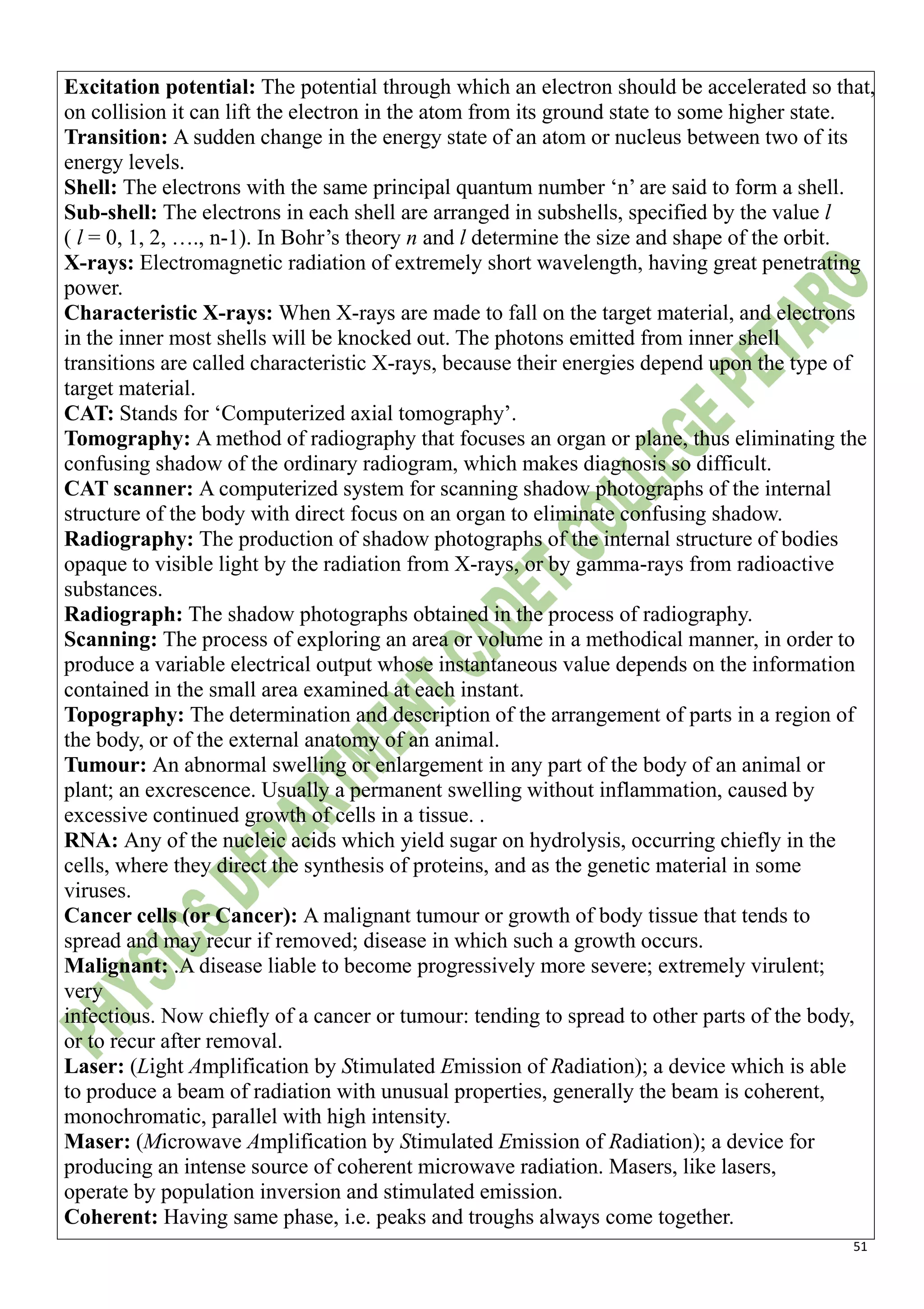 51
Excitation potential: The potential through which an electron should be accelerated so that,
on collision it can lift the electron in the atom from its ground state to some higher state.
Transition: A sudden change in the energy state of an atom or nucleus between two of its
energy levels.
Shell: The electrons with the same principal quantum number ‘n’ are said to form a shell.
Sub-shell: The electrons in each shell are arranged in subshells, specified by the value l
( l = 0, 1, 2, …., n-1). In Bohr’s theory n and l determine the size and shape of the orbit.
X-rays: Electromagnetic radiation of extremely short wavelength, having great penetrating
power.
Characteristic X-rays: When X-rays are made to fall on the target material, and electrons
in the inner most shells will be knocked out. The photons emitted from inner shell
transitions are called characteristic X-rays, because their energies depend upon the type of
target material.
CAT: Stands for ‘Computerized axial tomography’.
Tomography: A method of radiography that focuses an organ or plane, thus eliminating the
confusing shadow of the ordinary radiogram, which makes diagnosis so difficult.
CAT scanner: A computerized system for scanning shadow photographs of the internal
structure of the body with direct focus on an organ to eliminate confusing shadow.
Radiography: The production of shadow photographs of the internal structure of bodies
opaque to visible light by the radiation from X-rays, or by gamma-rays from radioactive
substances.
Radiograph: The shadow photographs obtained in the process of radiography.
Scanning: The process of exploring an area or volume in a methodical manner, in order to
produce a variable electrical output whose instantaneous value depends on the information
contained in the small area examined at each instant.
Topography: The determination and description of the arrangement of parts in a region of
the body, or of the external anatomy of an animal.
Tumour: An abnormal swelling or enlargement in any part of the body of an animal or
plant; an excrescence. Usually a permanent swelling without inflammation, caused by
excessive continued growth of cells in a tissue. .
RNA: Any of the nucleic acids which yield sugar on hydrolysis, occurring chiefly in the
cells, where they direct the synthesis of proteins, and as the genetic material in some
viruses.
Cancer cells (or Cancer): A malignant tumour or growth of body tissue that tends to
spread and may recur if removed; disease in which such a growth occurs.
Malignant: .A disease liable to become progressively more severe; extremely virulent;
very
infectious. Now chiefly of a cancer or tumour: tending to spread to other parts of the body,
or to recur after removal.
Laser: (Light Amplification by Stimulated Emission of Radiation); a device which is able
to produce a beam of radiation with unusual properties, generally the beam is coherent,
monochromatic, parallel with high intensity.
Maser: (Microwave Amplification by Stimulated Emission of Radiation); a device for
producing an intense source of coherent microwave radiation. Masers, like lasers,
operate by population inversion and stimulated emission.
Coherent: Having same phase, i.e. peaks and troughs always come together.
 