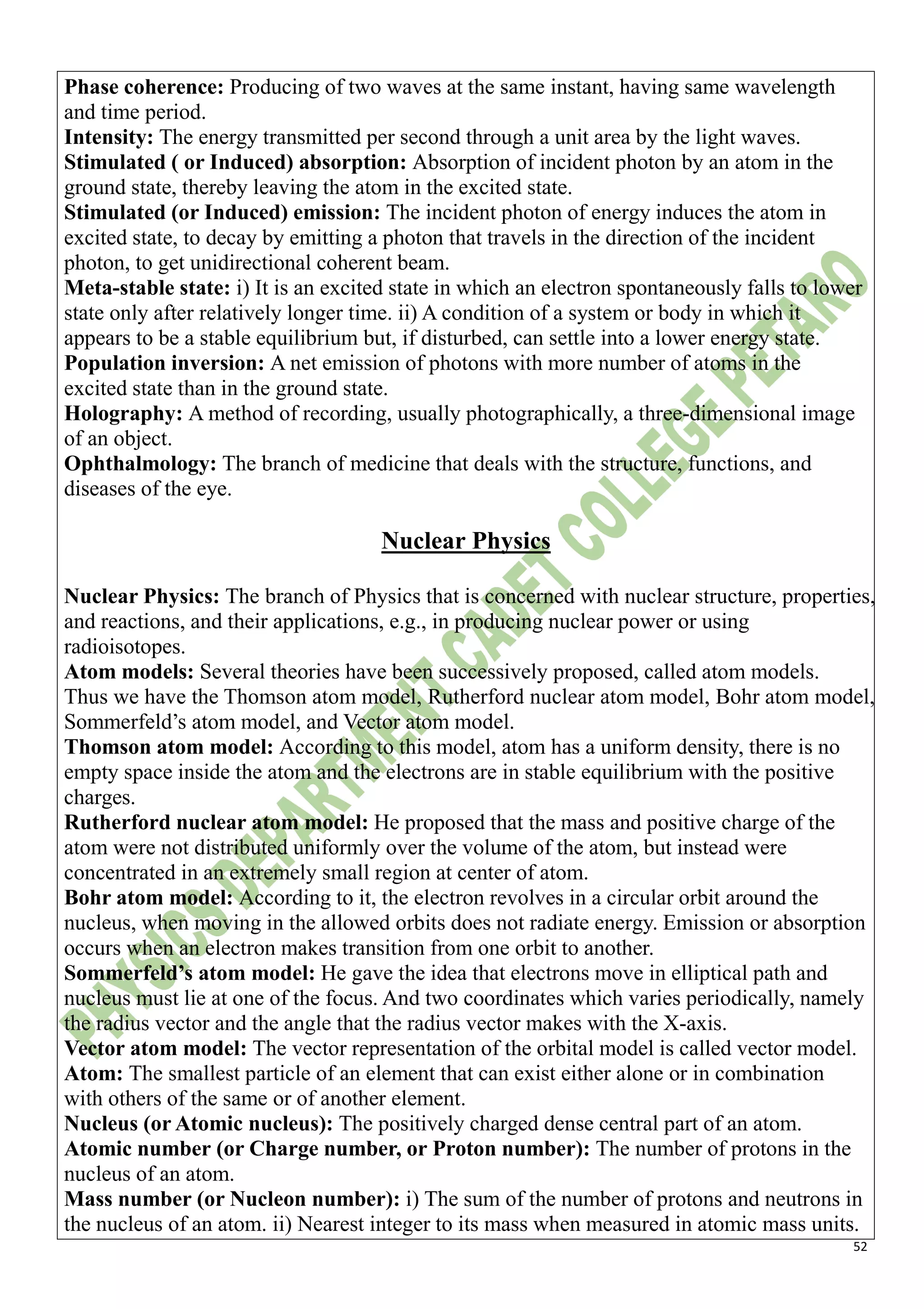 52
Phase coherence: Producing of two waves at the same instant, having same wavelength
and time period.
Intensity: The energy transmitted per second through a unit area by the light waves.
Stimulated ( or Induced) absorption: Absorption of incident photon by an atom in the
ground state, thereby leaving the atom in the excited state.
Stimulated (or Induced) emission: The incident photon of energy induces the atom in
excited state, to decay by emitting a photon that travels in the direction of the incident
photon, to get unidirectional coherent beam.
Meta-stable state: i) It is an excited state in which an electron spontaneously falls to lower
state only after relatively longer time. ii) A condition of a system or body in which it
appears to be a stable equilibrium but, if disturbed, can settle into a lower energy state.
Population inversion: A net emission of photons with more number of atoms in the
excited state than in the ground state.
Holography: A method of recording, usually photographically, a three-dimensional image
of an object.
Ophthalmology: The branch of medicine that deals with the structure, functions, and
diseases of the eye.
Nuclear Physics
Nuclear Physics: The branch of Physics that is concerned with nuclear structure, properties,
and reactions, and their applications, e.g., in producing nuclear power or using
radioisotopes.
Atom models: Several theories have been successively proposed, called atom models.
Thus we have the Thomson atom model, Rutherford nuclear atom model, Bohr atom model,
Sommerfeld’s atom model, and Vector atom model.
Thomson atom model: According to this model, atom has a uniform density, there is no
empty space inside the atom and the electrons are in stable equilibrium with the positive
charges.
Rutherford nuclear atom model: He proposed that the mass and positive charge of the
atom were not distributed uniformly over the volume of the atom, but instead were
concentrated in an extremely small region at center of atom.
Bohr atom model: According to it, the electron revolves in a circular orbit around the
nucleus, when moving in the allowed orbits does not radiate energy. Emission or absorption
occurs when an electron makes transition from one orbit to another.
Sommerfeld’s atom model: He gave the idea that electrons move in elliptical path and
nucleus must lie at one of the focus. And two coordinates which varies periodically, namely
the radius vector and the angle that the radius vector makes with the X-axis.
Vector atom model: The vector representation of the orbital model is called vector model.
Atom: The smallest particle of an element that can exist either alone or in combination
with others of the same or of another element.
Nucleus (or Atomic nucleus): The positively charged dense central part of an atom.
Atomic number (or Charge number, or Proton number): The number of protons in the
nucleus of an atom.
Mass number (or Nucleon number): i) The sum of the number of protons and neutrons in
the nucleus of an atom. ii) Nearest integer to its mass when measured in atomic mass units.
 