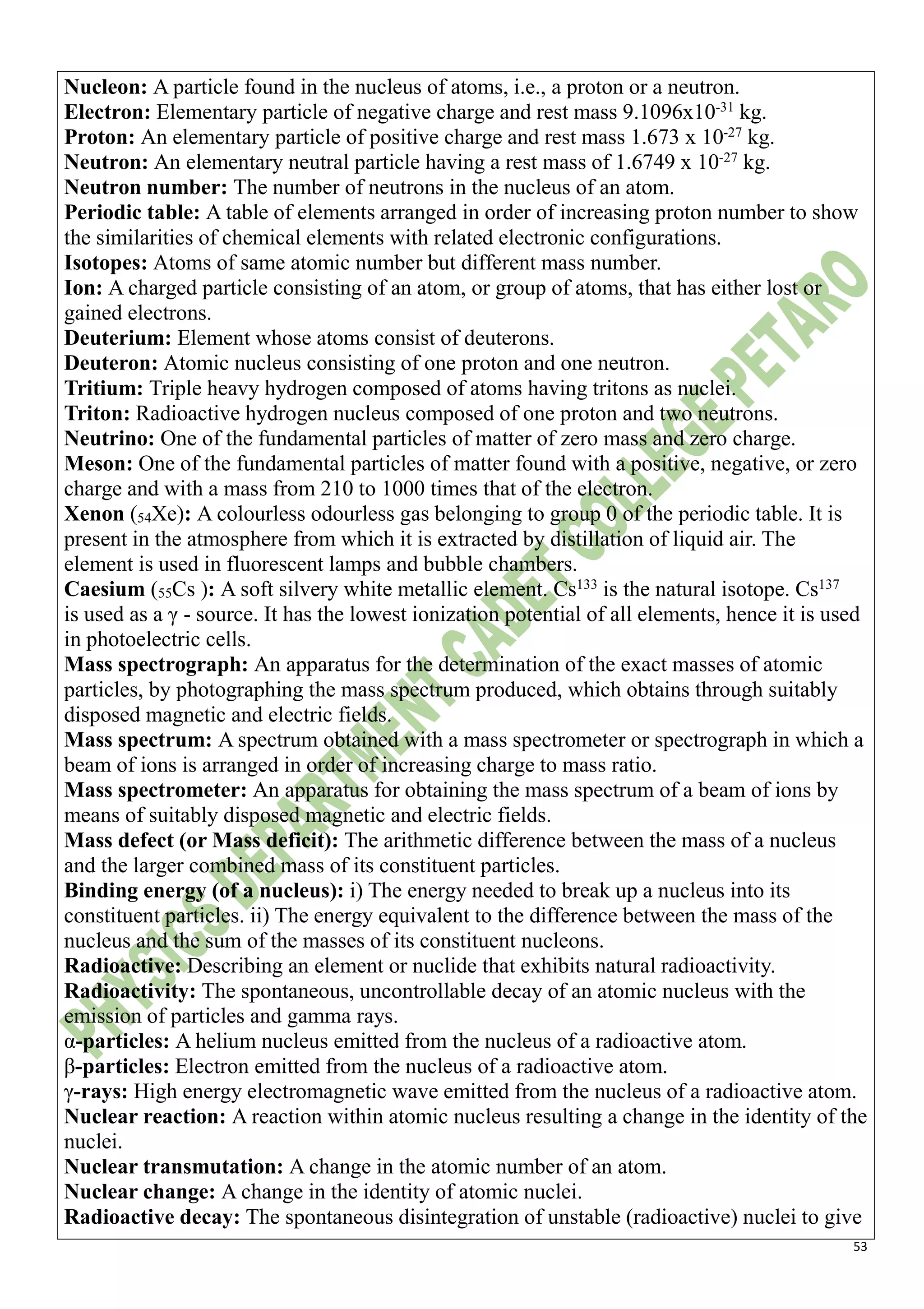 53
Nucleon: A particle found in the nucleus of atoms, i.e., a proton or a neutron.
Electron: Elementary particle of negative charge and rest mass 9.1096x10-31
kg.
Proton: An elementary particle of positive charge and rest mass 1.673 x 10-27
kg.
Neutron: An elementary neutral particle having a rest mass of 1.6749 x 10-27
kg.
Neutron number: The number of neutrons in the nucleus of an atom.
Periodic table: A table of elements arranged in order of increasing proton number to show
the similarities of chemical elements with related electronic configurations.
Isotopes: Atoms of same atomic number but different mass number.
Ion: A charged particle consisting of an atom, or group of atoms, that has either lost or
gained electrons.
Deuterium: Element whose atoms consist of deuterons.
Deuteron: Atomic nucleus consisting of one proton and one neutron.
Tritium: Triple heavy hydrogen composed of atoms having tritons as nuclei.
Triton: Radioactive hydrogen nucleus composed of one proton and two neutrons.
Neutrino: One of the fundamental particles of matter of zero mass and zero charge.
Meson: One of the fundamental particles of matter found with a positive, negative, or zero
charge and with a mass from 210 to 1000 times that of the electron.
Xenon (54Xe): A colourless odourless gas belonging to group 0 of the periodic table. It is
present in the atmosphere from which it is extracted by distillation of liquid air. The
element is used in fluorescent lamps and bubble chambers.
Caesium (55Cs ): A soft silvery white metallic element. Cs133
is the natural isotope. Cs137
is used as a γ - source. It has the lowest ionization potential of all elements, hence it is used
in photoelectric cells.
Mass spectrograph: An apparatus for the determination of the exact masses of atomic
particles, by photographing the mass spectrum produced, which obtains through suitably
disposed magnetic and electric fields.
Mass spectrum: A spectrum obtained with a mass spectrometer or spectrograph in which a
beam of ions is arranged in order of increasing charge to mass ratio.
Mass spectrometer: An apparatus for obtaining the mass spectrum of a beam of ions by
means of suitably disposed magnetic and electric fields.
Mass defect (or Mass deficit): The arithmetic difference between the mass of a nucleus
and the larger combined mass of its constituent particles.
Binding energy (of a nucleus): i) The energy needed to break up a nucleus into its
constituent particles. ii) The energy equivalent to the difference between the mass of the
nucleus and the sum of the masses of its constituent nucleons.
Radioactive: Describing an element or nuclide that exhibits natural radioactivity.
Radioactivity: The spontaneous, uncontrollable decay of an atomic nucleus with the
emission of particles and gamma rays.
α-particles: A helium nucleus emitted from the nucleus of a radioactive atom.
β-particles: Electron emitted from the nucleus of a radioactive atom.
γ-rays: High energy electromagnetic wave emitted from the nucleus of a radioactive atom.
Nuclear reaction: A reaction within atomic nucleus resulting a change in the identity of the
nuclei.
Nuclear transmutation: A change in the atomic number of an atom.
Nuclear change: A change in the identity of atomic nuclei.
Radioactive decay: The spontaneous disintegration of unstable (radioactive) nuclei to give
 