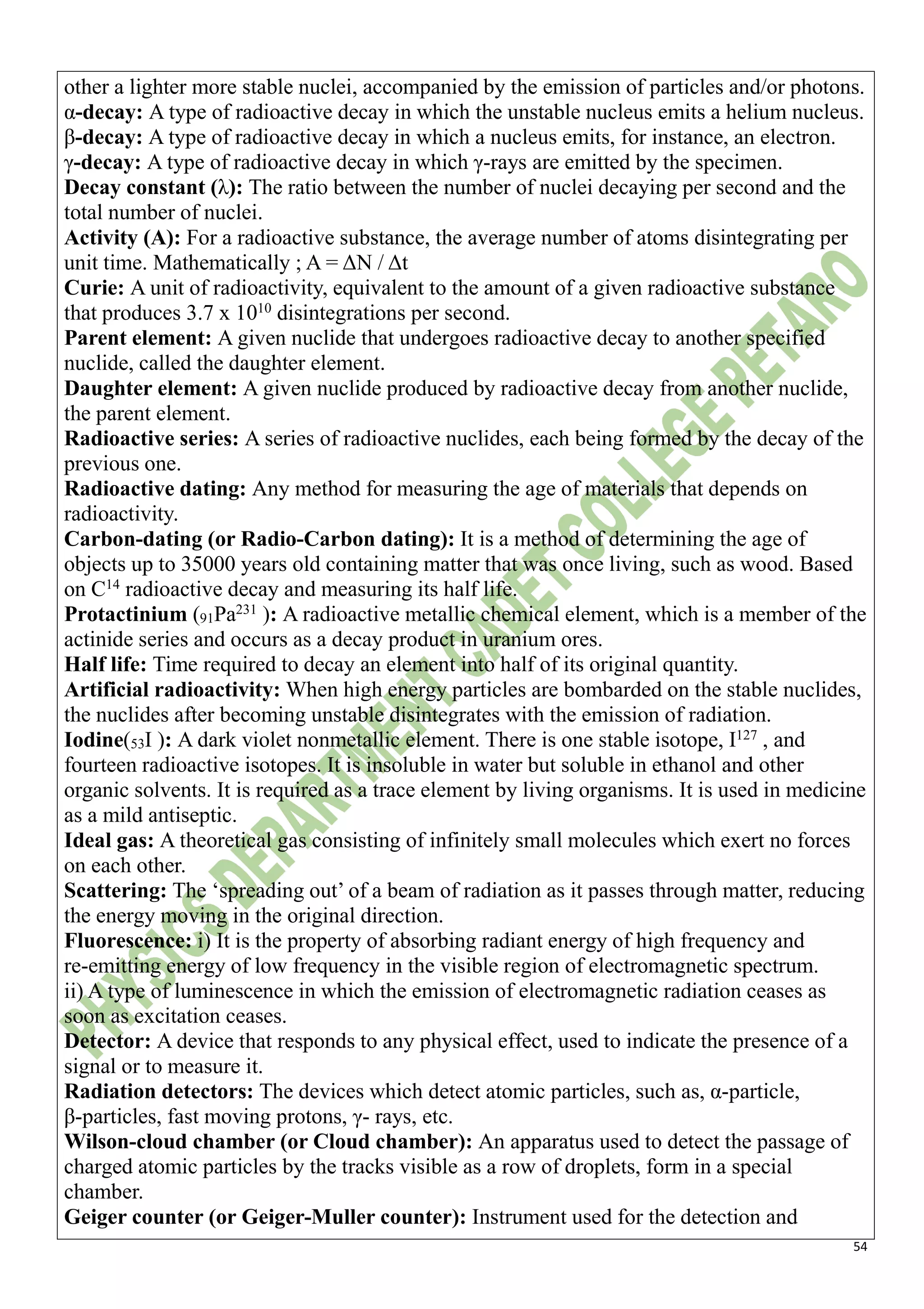54
other a lighter more stable nuclei, accompanied by the emission of particles and/or photons.
α-decay: A type of radioactive decay in which the unstable nucleus emits a helium nucleus.
β-decay: A type of radioactive decay in which a nucleus emits, for instance, an electron.
γ-decay: A type of radioactive decay in which γ-rays are emitted by the specimen.
Decay constant (λ): The ratio between the number of nuclei decaying per second and the
total number of nuclei.
Activity (A): For a radioactive substance, the average number of atoms disintegrating per
unit time. Mathematically ; A = ΔN / Δt
Curie: A unit of radioactivity, equivalent to the amount of a given radioactive substance
that produces 3.7 x 1010
disintegrations per second.
Parent element: A given nuclide that undergoes radioactive decay to another specified
nuclide, called the daughter element.
Daughter element: A given nuclide produced by radioactive decay from another nuclide,
the parent element.
Radioactive series: A series of radioactive nuclides, each being formed by the decay of the
previous one.
Radioactive dating: Any method for measuring the age of materials that depends on
radioactivity.
Carbon-dating (or Radio-Carbon dating): It is a method of determining the age of
objects up to 35000 years old containing matter that was once living, such as wood. Based
on C14
radioactive decay and measuring its half life.
Protactinium (91Pa231
): A radioactive metallic chemical element, which is a member of the
actinide series and occurs as a decay product in uranium ores.
Half life: Time required to decay an element into half of its original quantity.
Artificial radioactivity: When high energy particles are bombarded on the stable nuclides,
the nuclides after becoming unstable disintegrates with the emission of radiation.
Iodine(53I ): A dark violet nonmetallic element. There is one stable isotope, I127
, and
fourteen radioactive isotopes. It is insoluble in water but soluble in ethanol and other
organic solvents. It is required as a trace element by living organisms. It is used in medicine
as a mild antiseptic.
Ideal gas: A theoretical gas consisting of infinitely small molecules which exert no forces
on each other.
Scattering: The ‘spreading out’ of a beam of radiation as it passes through matter, reducing
the energy moving in the original direction.
Fluorescence: i) It is the property of absorbing radiant energy of high frequency and
re-emitting energy of low frequency in the visible region of electromagnetic spectrum.
ii) A type of luminescence in which the emission of electromagnetic radiation ceases as
soon as excitation ceases.
Detector: A device that responds to any physical effect, used to indicate the presence of a
signal or to measure it.
Radiation detectors: The devices which detect atomic particles, such as, α-particle,
β-particles, fast moving protons, γ- rays, etc.
Wilson-cloud chamber (or Cloud chamber): An apparatus used to detect the passage of
charged atomic particles by the tracks visible as a row of droplets, form in a special
chamber.
Geiger counter (or Geiger-Muller counter): Instrument used for the detection and
 